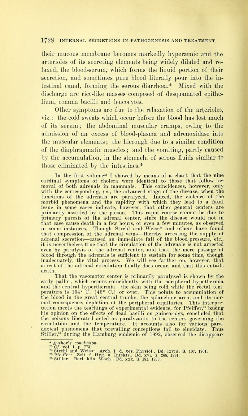 their mucous membrane becomes markedly hyperaemic and the arterioles of its secreting elements being widely dilated and re- laxed, the blood-serum, which forms the liquid portion of their secretion, and sometimes pure blood literally pour into the in- testinal canal, forming the serous diarrhoea.* Mixed with the discharge are rice-like masses composed of desquamated epithe- lium, comma bacilli and leucocytes. Other symptoms are due to the relaxation of the arterioles, viz.: the cold sweats which occur before the blood has lost much of its serum; the abdominal muscular cramps, owing to the admission of an excess of blood-plasma and adrenoxidase into the muscular elements; the hiccough due to a similar condition of the diaphragmatic muscles; and the vomiting, partly caused by the accumulation, in the stomach, of serous fluids similar to those eliminated by the intestines.* In the first volume'^ I showed by means of a chart that the nine cardinal symptoms of cholera were identical to those that follow re- mo\-al of both adrenals in mammals. This coincidences, however, only with the corresponding, i.e., the advanced stage of the disease, when the functions of the adrenals are paralyzed. Indeed, the violence of the morbid phenomena and the rapidity with which they lead to a fatal issue in some cases indicate, however, that other general centers are primarily assailed by the poison. This rapid course cannot be due to primary paresis of the adrenal center, since the disease would not in that case cause death in a few hours, or even a few minutes, as observed in some instances. Though Strehl and Weiss-* and others have fovmd that compression of the adrenal veins—thereby arresting the supply of adrenal secretion—caused an immediate fall of the blood-pressure, etc., it is nevertheless true that the circulation of the adrenals is not arrested even by paralysis of the adrenal center, and that the mere passage of blood through the adrenals is sufficient to sustain for some time, though inadequately, the vital process. We will see farther on, however, that arrest of the adrenal circulation finally does occur, and that this entails death. That the vasomotor center is primarily paralyzed is shown by the early pallor, which occurs coincidently with the peripheral hypothermia and the central hypertliermia—the skin being cold while the rectal tem- perature is 104° F. (40° C.) or over. This points to accumulation of the blood in tlie great central trunks, the splanchnic area, and its nor- mal consequence, depletion of the peripheral capillaries. This interpre- tation meets the teachings of experimental evidence, for PfeifTer,- basing his opinion on the effects of dead bacilli on guinea-pigs, concluded that the poisons liberated acted as paralyzants to the centers governing the circulation and the temperature. It accounts also for various para- doxical phenomena that prevailing conceptions fail to elucidate. Thus Stiller,^ during the Hamburg epidemic of 1892, observed the disappear- * Atithor's conrhisilon. =3 Cf. vol. i, p. 773. 2* Strehl and Weiss: Arch. f. d. ges. Physiol., Bd. Ixviii, S. 107, 1901. =5pfeiffer: Zeit. f. Hyg. u. Infekts., Bd. xvi, S. 268, 1894. 2« stiller: Berl. klin. Woch., Bd. xxx, S. 181, 1893.