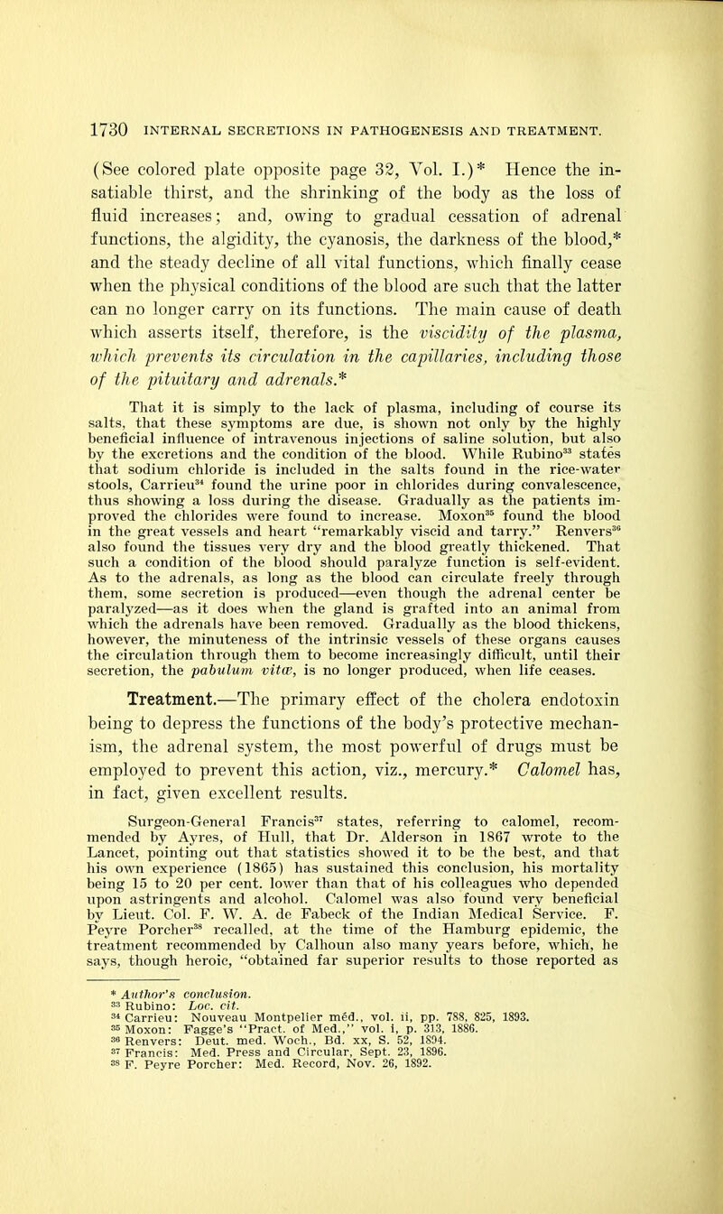 (See colored plate opposite page 32, Vol. I.)* Hence the in- satiable thirst, and the shrinking of the body as the loss of fluid increases; and, owing to gradual cessation of adrenal functions, the algidity, the cyanosis, the darkness of the blood,* and the steady decline of all vital functions, which finally cease when the physical conditions of the blood are such that the latter can no longer carry on its functions. The main cause of death which asserts itself, therefore, is the viscidity of the plasma, which prevents its circulation in the capillaries, including those of the pituitary and adrenals* That it is simply to the lack of plasma, including of course its salts, that these symptoms are due, is shown not only by the highly beneficial influence of intravenous injections of saline solution, but also by the excretions and the condition of the blood. While Rubino^^ states that sodium chloride is included in the salts found in the rice-water stools, Carrieu* found the urine poor in chlorides during convalescence, thus showing a loss during the disease. Gradually as the patients im- proved the chlorides were found to increase. Moxon^^ found the blood in the great vessels and heart remarkably viscid and tarry. Renvers^ also found the tissues very dry and the blood greatly thickened. That such a condition of the blood should paralyze function is self-evident. As to the adrenals, as long as the blood can circulate freely through them, some secretion is produced—even though the adrenal center be paralyzed—as it does when the gland is grafted into an animal from which the adrenals have been removed. Gradually as the blood thickens, however, the minuteness of the intrinsic vessels of these organs causes the circulation through them to become increasingly difficult, until their secretion, the pabulum vitcp, is no longer produced, when life ceases. Treatment.—The primary effect of the cholera endotoxin being to depress the functions of the body's protective mechan- ism, the adrenal system, the most powerful of drugs must be employed to prevent this action, viz., mercury.* Calomel has, in fact, given excellent results. Surgeon-General Francis states, referring to calomel, recom- mended by Ayres, of Hull, that Dr. Alderson in 1867 wrote to the Lancet, pointing out that statistics showed it to be the best, and that his own experience (1865) has sustained this conclusion, his mortality being 15 to 20 per cent, lower than that of his colleagues who depended upon astringents and alcohol. Calomel was also found very beneficial by Lieut. Col. F. W. A. de Fabeck of the Indian Medical Service. F. Peyre Porcher^ recalled, at the time of the Hamburg epidemic, the treatment recommended by Calhoun also many years before, which, he says, though heroic, obtained far superior results to those reported as * Author's conclusion. Rubino: Loc. cit. ^ Carrieu: Nouveau Montpelier med., vol. li, pp. 788, 825, 1893. ssMoxon: Fagge's Pract. of Med., vol. i, p. 313, 1886. sfRenvers: Deut. med. Woch., Bd. xx, S. 52, 1894. S7 Franris: Med. Press and Circular, Sept. 23, 1896. =s F. Peyre Porcher: Med. Record, Nov. 26, 1892.