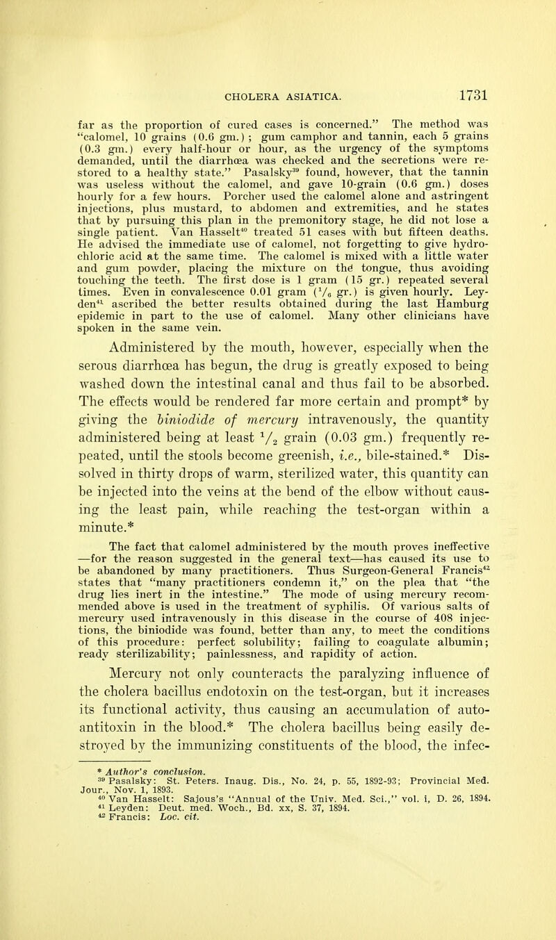 far as the proportion of cured cases is concerned. The method was calomel, 10 grains (0.6 gm.) ; gum camphor and tannin, each 5 grains (0.3 gm.) every half-hour or hour, as the urgency of the symptoms demanded, until the diarrhoea was checked and the secretions were re- stored to a healthy state. Pasalsky™ found, however, that the tannin was useless without the calomel, and gave 10-grain (O.G gm.) doses hourly for a few hours. Porcher used the calomel alone and astringent injections, plus mustard, to abdomen and extremities, and he states that by pursuing this plan in the premonitory stage, he did not lose a single patient. Van Hasselt* treated 51 cases with but fifteen deaths. He advised the immediate use of calomel, not forgetting to give hydro- chloric acid at the same time. Tlie calomel is mixed with a little water and gum powder, placing the mixture on thd tongue, thus avoiding touching the teeth. The first dose is 1 gram (15 gr.) repeated several limes. Even in convalescence 0.01 gram (Vo gi'-) is given hourly. Ley- den*- ascribed the better results obtained during the last Hamburg epidemic in part to the use of calomel. Many other clinicians have spoken in the same vein. Administered by the mouth, however, especially when the serous diarrhoea has begun, the drug is greatly exposed to being washed down the intestinal canal and thus fail to be absorbed. The effects would be rendered far more certain and prompt* by giving the biniodide of mercury intravenously, the quantity administered being at least ^/a grain (0.03 gm.) frequently re- peated, until the stools become greenish, i.e., bile-stained.* Dis- solved in thirty drops of warm, sterilized water, this quantity can be injected into the veins at the bend of the elbow without caus- ing the least pain, while reaching the test-organ within a minute.* The fact that calomel administered by the mouth proves ineffective —for the reason suggested in the general text—has caused its use to be abandoned by many practitioners. Thus Surgeon-General Francis*^ states that many practitioners condemn it, on the plea that the drug lies inert in the intestine. The mode of using mercury recom- mended above is used in the treatment of syphilis. Of various salts of mercury used intravenously in this disease in the course of 408 injec- tions, the biniodide was found, better than any, to meet the conditions of this procedure: perfect solubility; failing to coagulate albumin; ready sterilizability; painlessness, and rapidity of action. Mercury not only counteracts the paralyzing influence of the cholera bacillus endotoxin on the test-organ, but it increases its functional activity, thus causing an accumulation of auto- antitoxin in the blood.* The cholera bacillus being easily de- stroyed by the immunizing constituents of the blood, the infec- * Author's conclusion. sipasalsky: St. Peters. Inaug. Dis., No. 24, p. 55, 1892-93; Provincial Med. Jour., Nov. 1, 1893. ■•oVan Hasselt: Sajous's Annual of the Univ. Med. Sci., vol. i, D. 26, 1894. *iLeyden: Deut. med. Woch., Bd. xx, S. 37, 1894. *2 Francis: Loc. cit.