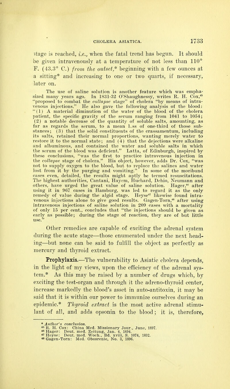 stage is reached, i.e., when the fatal trend has begun. It should be given intravenously at a temperature of not less than 110° F. (43.3° C.) from the outset,^ beginning vt^ith a few ounces at a sitting* and increasing to one or two quarts, if necessary, later on. The use of saline solution is another feature which was empha- sized many years ago. In 1831-32 O'Shaiighnessy, writes R. H. Cox, proposed to combat the collapse stage of cholera by means of intra- venous injections. He also gave the following analysis of the blood:  (1) A material diminution of the water of the blood of the cholera patient, the specific gravity of the serum ranging from 1041 to 1054; (2) a notable decrease of the quantity of soluble salts, amounting, as far as regards the serum, to a mean Lss of one-third of those sub- stances; (3) that the solid constituents of the erassamentum, including its salts, retained their normal proportions, wanting merely water to restore it to the normal state; and (4) that the dejections were alkaline and albuminous, and contained the water and soluble salts in which the serum of the blood was deficient. Latta, of Edinburgh, inspired by these conclusions, was the first to practice intravenous injection in the collapse stage of cholera. His object, however, adds Dr. Cox, was not to supply oxygen to the blood, but to replace the salines and water lost from it by the purging and vomiting. In some of the moribund cases even, detailed, the results might aptly be termed resuscitations. The highest authorities, Cantani, Hayem, Huchard, Dehio, Neumann and others, have urged the great value of saline solution. Hager,'' after using it in 9C7 cases in Hamburg, was led to regard it as the only remedy of value during the algid stage. Heyse likewise found intra- venous injections alone to give good results. Gagen-Torn,^ after using intravenous injections of saline solution in 209 cases with a mortality of only 15 per cent., concludes that the injections should be given as early as possible; during the stage of reaction, they are of but little use. Other remedies are capable of exciting the adrenal system during the acute stage—those enumerated under the next head- ing—but none can be said to fulfill the object as perfectly as mercury and thyroid extract. Prophylaxis.—The vulnerability to Asiatic cholera depends, in the light of my views, upon the efficiency of the adrenal sys- tem.* As this may be raised by a number of drugs which, by exciting the test-organ and through it the adreno-thyroid center, increase markedly the blood's asset in auto-antitoxin, it may be said that it is within our power to immunize ourselves during an epidemic* Thyroid extract is the most active adrenal stimu- lant of all, and adds opsonin to the blood; it is, therefore, * Author's conchinion. R. H. Cox: China Med. Missionary Jour., June, 1897. Hager: Deut. med. Zeituug, Jan. 4, 1S94. «Heysp: Deut. med. Woch., Bd. xviii, S. ]074, 1892. *8 Gagen-Torn: Med. Obosrenie, No. 3, 1896.