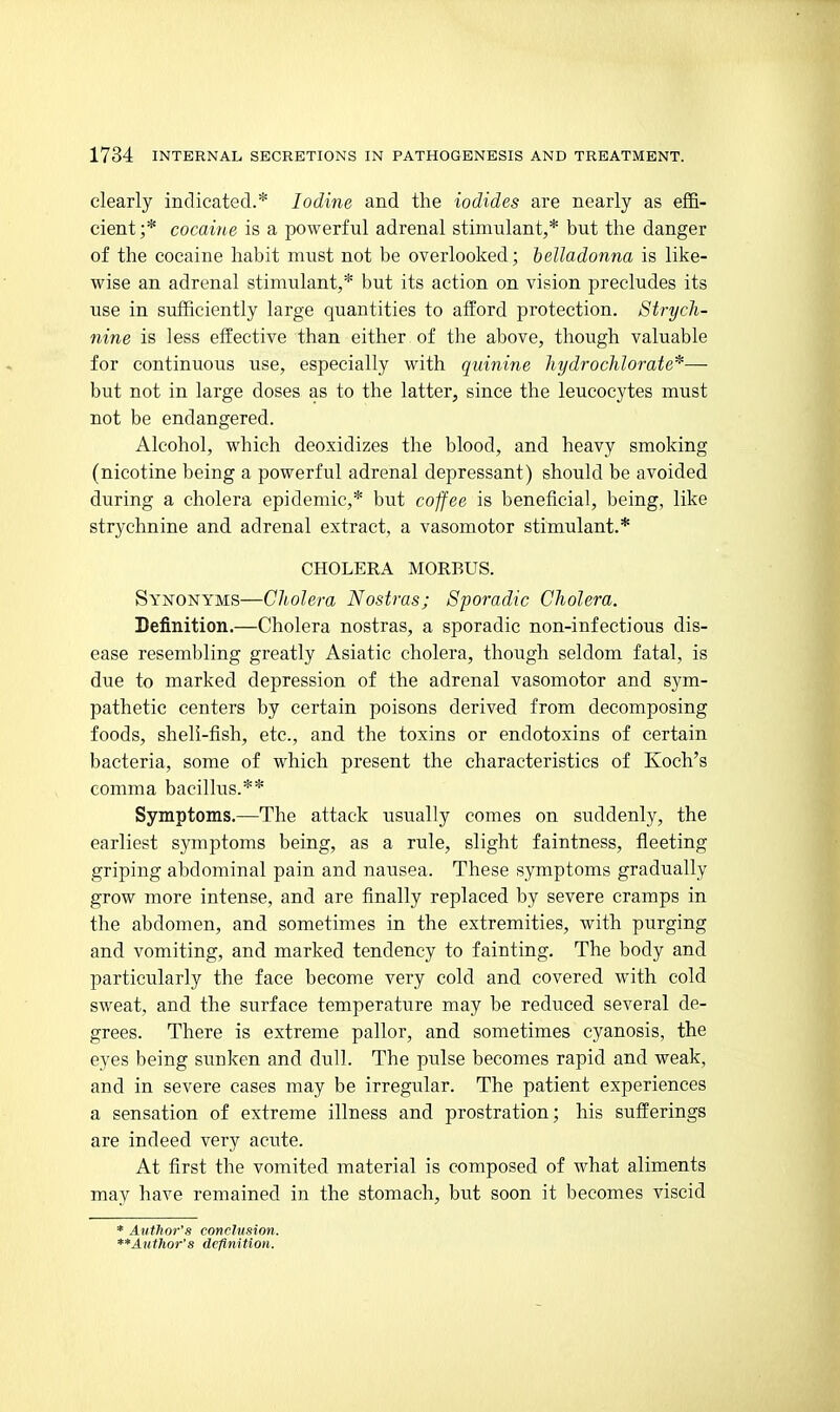 clearly indicated.* Iodine and the iodides are nearly as effi- cient;* cocaine is a powerful adrenal stimulant,* but the danger of the cocaine habit must not be overlooked; belladonna is like- wise an adrenal stimulant,* but its action on vision precludes its use in sufficiently large quantities to afford protection. Strych- nine is less effective than either of the above, though valuable for continuous use, especially with quinine hydrocMorate*— but not in large doses as to the latter, since the leucocytes must not be endangered. Alcohol, which deoxidizes the blood, and heavy smoking (nicotine being a powerful adrenal depressant) should be avoided during a cholera epidemic,* but coffee is beneficial, being, like strychnine and adrenal extract, a vasomotor stimulant.* CHOLERA MORBUS. Synonyms—Cholera Nostras; Sporadic Cholera. Definition.—Cholera nostras, a sporadic non-infectious dis- ease resembling greatly Asiatic cholera, though seldom fatal, is due to marked depression of the adrenal vasomotor and sym- pathetic centers by certain poisons derived from decomposing foods, sheli-fish, etc., and the toxins or endotoxins of certain bacteria, some of which present the characteristics of Koch's comma bacillus.** Symptoms.—The attack usually comes on suddenly, the earliest symptoms being, as a rule, slight faintness, fleeting griping abdominal pain and nausea. These symptoms gradually grow more intense, and are finally replaced by severe cramps in the abdomen, and sometimes in the extremities, with purging and vomiting, and marked tendency to fainting. The body and particularly the face become very cold and covered with cold sweat, and the surface temperature may be reduced several de- grees. There is extreme pallor, and sometimes cyanosis, the eyes being sunken and dull. The pulse becomes rapid and weak, and in severe cases may be irregular. The patient experiences a sensation of extreme illness and prostration; his sufferings are indeed very acute. At first the vomited material is composed of what aliments may have remained in the stomach, but soon it becomes viscid * Author's conclusion. **Author's definition.