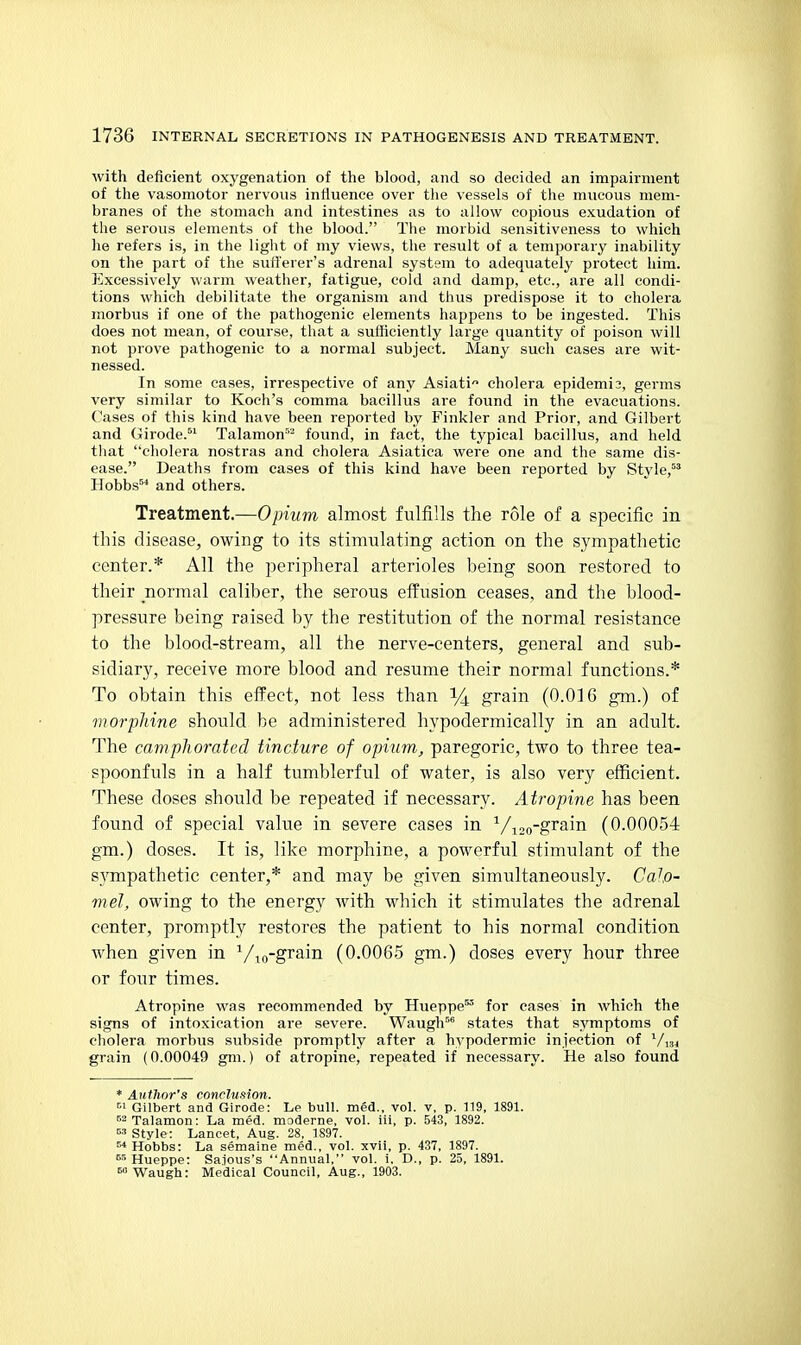 Avith deficient oxygenation of the blood, and so decided an impairment of the vasomotor nervous influence over the vessels of the mucous mem- branes of the stomach and intestines as to allow copious exudation of the serous elements of the blood. The morbid sensitiveness to which he refers is, in the light of my views, the result of a temporary inability on the part of the sufferer's adrenal system to adequately protect him. Excessively warm weather, fatigue, cold and damp, etc., are all condi- tions which debilitate the organism and thus predispose it to cholera morbus if one of the pathogenic elements happens to be ingested. This does not mean, of course, that a sufficiently large quantity of poison will not prove pathogenic to a normal subject. Many such cases are wit- nessed. In some cases, irrespective of any Asiati cholera epidemic, germs very similar to Koch's comma bacillus are found in the evacuations. Cases of this kind have been reported by Finkler and Prior, and Gilbert and Girode. Talamon''- found, in fact, the typical bacillus, and held that cholera nostras and cholera Asiatica were one and the same dis- ease. Deaths from cases of this kind have been reported by Style,^* Hobbs^'' and others. Treatment.—Opium almost fulfills the role of a specific in this disease, owing to its stimulating action on the sympathetic center.* All the peripheral arterioles being soon restored to their normal caliber, the serous effusion ceases, and the blood- pressure being raised by the restitution of the normal resistance to the blood-stream, all the nerve-centers, general and sub- sidiary, receive more blood and resume their normal functions.* To obtain this effect, not less than 14 grain (0.016 gm.) of morpliine should be administered hypodermically in an adult. The camphorated tincture of opium, paregoric, two to three tea- spoonfuls in a half tumblerful of water, is also very efficient. These doses should be repeated if necessary. Atropine has been found of special value in severe cases in ^/^.^^-grsm (0.00054 gm.) doses. It is, like morphine, a powerful stimulant of the sympathetic center,* and may be given simultaneously. Calo- mel, owing to the energy with which it stimulates the adrenal center, promptly restores the patient to his normal condition when given in ^/^^-grain (0.0065 gm.) doses every hour three or four times. Atropine was recommended by Hueppe' for cases in which the signs of intoxication are severe. Waugh^^ states that symptoms of cholera morbus subside promptly after a hypodermic injection of '^/^j grain (0.00049 gm.) of atropine, repeated if necessary. He also found * Author's conclusion. ^1 GUbert and Girode: Le buH. med., vol. v, p. 119, 1891. ^^Talamon: La med. moderne, vol. iii, p. 543, 1892. Style: Lancet, Aug. 28, 1897. ^ Hobbs: La semaine med., vol. xvii, p. 437, 1897. Hueppe: Sa.ious's Annual, vol. i. D., p. 25, 1891. »'Waugh: Medical Council, Aug., 1903.