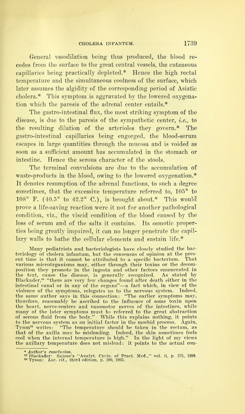 General vasodilation being thus produced, the blood re- cedes from the surface to the great central vessels, the cutaneous capillaries being practically depleted.* Hence the high rectal temperature and the simultaneous coolness of the surface, which later assumes the algidity of the corresponding period of Asiatic cholera.* This symptom is aggravated by the lowered oxygena- tion which the paresis of the adrenal center entails.* The gastro-intestinal flux, the most striking symptom of the disease, is due to the paresis of the sympathetic center, i.e., to the resulting dilation of the arterioles they govern.* The gastro-intestinal capillaries being engorged, the blood-serum escapes in large quantities through the mucosa and is voided as soon as a sufficient amount has accumulated in the stomach or intestine. Hence the serous character of the stools. The terminal convulsions are due to the accumulation of waste-products in the blood, owing to the lowered oxygenation.* It denotes resumption of the adrenal functions, to such a degree som.etimes, that the excessive temperature referred to, 105° to 108° F. (40.5° to 42.2° C), is brought about.* This would prove a life-saving reaction were it not for another pathological condition, viz., the viscid condition of the blood caused by the loss of serum and of the salts it contains. Its osmotic proper- ties being greatly impaired, it can no longer penetrate the capil- lary walls to bathe the cellular elements and sustain life.* Many pediatrists and bacteriologists have closely studied the bac- teriology of cholera infantum, but the consensus of opinion at the pres- ent time is that it cannot be attributed to a specific bacterium. That various microorganisms may, either through their toxins or the decom- position they promote in the ingesta and other factors enumerated in the text, cause the disease, is generally recognized. As stated by Blackader,^' there are very few changes found after death either in the intestinal canal or in any of the organs—a fact which, in view of the violence of the symptoms, relegates us to the nervoiis system. Indeed, the same author says in this connection: The earlier symptoms may, therefore, reasonably be ascribed to the influence of some toxin upon the heart, nerve-centers and vasomotor nerves of the intestines, while many of the later symptoms must b° referred to the great abstraction of serous fluid from the body. 'Wliile this explains nothing, it points to the nervous sj'stem as an initial factor in the morbid process. Again, Tyson^ writes: The temperature should be tnken in the rectum, as that of the axilla may be misleading. Indeed, the skin sometimes feels cool when the internal temperature is high. In the light of my views the axillary temperature does not mislead: it points to the actual con- * Author's conrhiKion. 58 Blackader: Saious's Analyt. Cyclo. of Pract. Med., vol. ii, p. 225, 1898, ^» Tyson: Loc. cit., third edition, p. 390, 1903.