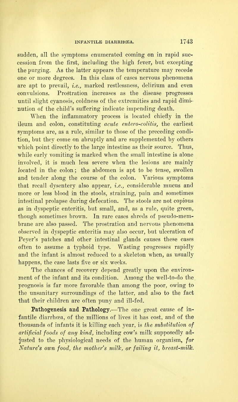 sudden, all the symptoms enumerated coming on in rapid suc- cession, from the first, including the high fever, but excepting the purging. As the latter appears the temperature may recede one or more degrees. In this class of cases nervous phenomena are apt to prevail, i.e., marked restlessness, delirium and even convulsions. Prostration increases as the disease progresses until slight cyanosis, coldness of the extremities and rapid dimi- nution of the child's suffering indicate impending death. When the inflammatory process is located chiefly in the ileum and colon, constituting acute entero-colitis, the earliest symptoms are, as a rule, similar to those of the preceding condi- tion, but they come on abruptly and are supplemented by others which point directly to the large intestine as their source. Thus, while early vomiting is marked when the small intestine is alone involved, it is much less severe when the lesions are mainly located in the colon; the abdomen is apt to be tense, swollen and tender along the course of the colon. Various symptoms that recall dysentery also appear, i.e., considerable mucus and more or less blood in the stools, straining, pain and sometimes intestinal prolapse during defecation. The stools are not copious as in dyspeptic enteritis, but small, and, as a rule, quite green, though sometimes brown. In rare cases shreds of pseudo-mem- brane are also passed. The prostration and nervous phenomena observed in dyspeptic enteritis may also occur, but ulceration of Peyer's patches and other intestinal glands causes these cases often to assume a typhoid type. Wasting progresses rapidly and the infant is almost reduced to a skeleton when, as usually happens, the case lasts five or six weeks. The chances of recovery depend greatly upon the environ- ment of the infant and its condition. Among the well-to-do the. prognosis is far more favorable than among the poor, owing to the unsanitary surroundings of the latter, and also to the fact that their children are often puny and ill-fed. Pathog^enesis and Pathology.-—The one great cause of in- fantile diarrhoea, of the millions of lives it has cost, and of the thousands of infants it is killing each year, is tlie substitution of artificial foods of arvy kind, including cow's milk supposedly ad- justed to the physiological needs of the human organism, for Nature's own food, the mother's milk, or failing it, hreast-milk.