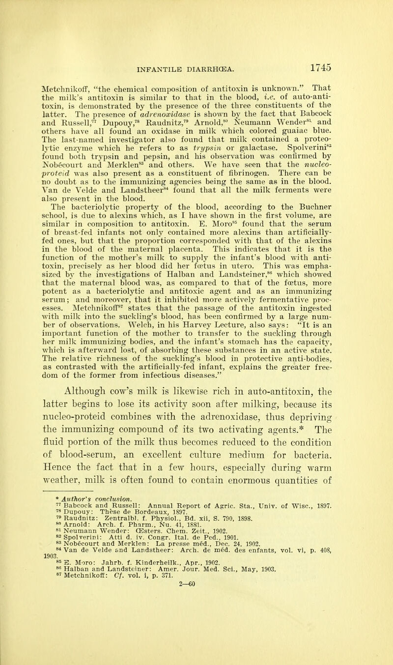 Metchnikoff, the chemical composition of antitoxin is unknown. That the milk's antitoxin is similar to that in the blood, i.e. of auto-anti- toxin, is demonstrated by the presence of the three constituents of the latter. The presence of adrenoxidase is shown by the fact that Babcock and Russell,' Dupouy,'* Raudnitz, Arnold, Neumann Wender*^ and others have all found an oxidase in milk which colored guaiac blue. The last-named investigator also found that milk contained a proteo- lytic enzyme which he refers to as trypsin or galactase. Spolverini** found both trypsin and pepsin, and his observation was confirmed by Kobecourt and Merklen*^ and others. We have seen that the nucleo- proteid was also present as a constituent of fibrinogen. There can be no doubt as to the immunizing agencies being the same as in the blood. Van de Yelde and Landstheer** found that all the milk ferments were also present in the blood. The bacteriolytic property of the blood, according to the Buchner school, is due to alexins which, as I have shown in the first volume, are similar in composition to antitoxin. E. Moro^ found that the serum of breast-fed infants not only contained more alexins than artificially- fed ones, but that the proportion corresponded with that of the alexins in the blood of the maternal placenta. This indicates that it is the function of the mother's milk to supply the infant's blood with anti- toxin, precisely as her blood did her foetus in utero. This was empha- sized by the investigations of Halban and Landsteiner,* which showed that the maternal blood was, as compared to that of the foetus, more potent as a bacteriolytic and antitoxic agent and as an immunizing serum; and moreover, that it inhibited more actively fermentative proc- esses. Metchnikoff' states that the passage of the antitoxin ingested with milk into the suckling's blood, has been confirmed by a large num- ber of observations. Welch, in his Harvey Lecture, also says: It is an important function of the mother to transfer to the suckling through her milk immunizing bodies, and the infant's stomach has the capacity, which is afterward lost, of absorbing these substances in an active state. The relative richness of the suckling's blood in protective anti-bodies, as contrasted with the artificially-fed infant, explains the greater free- dom of the former from infectious diseases. Although cow's milk is likewise rich in auto-antitoxin, the latter begins to lose its activity soon after milking, because its nucleo-proteid combines with the adrenoxidase, thus depriving the immunizing compound of its two activating agents.* The fluid portion of the milk thus becomes reduced to the condition of blood-serum, an excellent culture medium for bacteria. Hence the fact that in a few hours, especially during warm weather, milk is often found to contain enormous quantities of * Author's conclusion. ''Babcock and Russell: Annual Report of Agric. Sta., Univ. of Wise, 1897. ''s Dupouy: These de Bordeaux, 1897. ■•Raudnitz: Zentralbl. f. Physiol., Bd. xii, S. 790, 1898. 8 Arnold: Arch. f. Pharm., Nu. 41, 1881. «i Neumann Wender: CEsters. Chem. Zeit.. 1902. »2 Spolverini: Atti d. iv. Congr. Ital. de Fed., 1901. Nobecourt and Merklen: La presse med., Dec. 24, 1902. Van de Velde and Landstheer: Arch, de med. des enfants, vol. vi, p. 408, 1903. S5 S. More: Jahrb. f. Kinderheilk., Apr., 1902. 8 Halban and Landsteiner: Amer. Jour. Med. Sci., May, 1903. Metchnikoff: Cf. vol. i, p. 371. 2—60