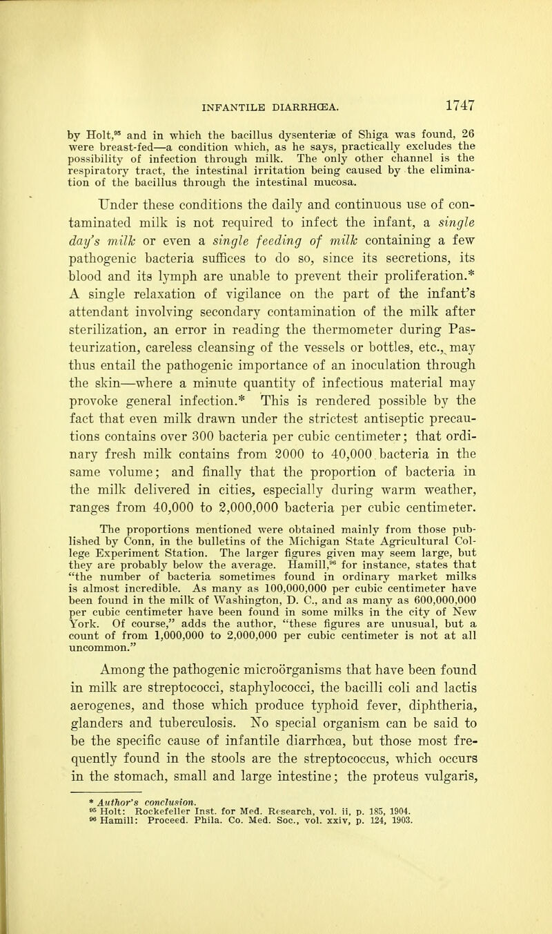 by Holt, and in which the bacillus dysenteriae of Shiga was found, 26 were breast-fed—a condition which, as he says, practically excludes the possibility of infection through milk. The only other channel is the respiratory tract, the intestinal irritation being caused by the elimina- tion of the bacillus through the intestinal mucosa. Under these conditions the daily and continuous use of con- taminated milk is not required to infect the infant, a single day's milh or even a single feeding of milk containing a few pathogenic bacteria suffices to do so, since its secretions, its blood and its lymph are unable to prevent their proliferation.* A single relaxation of vigilance on the part of the infant's attendant involving secondary contamination of the milk after sterilization, an error in reading the thermometer during Pas- teurization, careless cleansing of the vessels or bottles, etc., may thus entail the pathogenic importance of an inoculation through the skin—where a minute quantity of infectious material may provoke general infection.* This is rendered possible by the fact that even milk drawn under the strictest antiseptic precau- tions contains over 300 bacteria per cubic centimeter; that ordi- nary fresh milk contains from 2000 to 40,000 bacteria in the same volume; and finally that the proportion of bacteria in the milk delivered in cities, especially during warm weather, ranges from 40,000 to 2,000,000 bacteria per cubic centimeter. The proportions mentioned were obtained mainly from those pub- lished by Conn, in the bulletins of the Michigan State Agricultural Col- lege Experiment Station. The larger figures given may seem large, but they are probably below the average. Hamill, for instance, states that the number of bacteria sometimes found in ordinary market milks is almost incredible. As many as 100,000,000 per cubic centimeter have been found in the milk of Washington, D. C, and as many as 600,000,000 per cubic centimeter have been found in some milks in the city of New York. Of course, adds the author, these figures are unusual, but a count of from 1,000,000 to 2,000,000 per cubic centimeter is not at all uncommon. Among the pathogenic microorganisms that have been found in milk are streptococci, staphylococci, the bacilli coli and lactis aerogenes, and those which produce typhoid fever, diphtheria, glanders and tuberculosis. No special organism can be said to be the specific cause of infantile diarrhoea, but those most fre- quently found in the stools are the streptococcus, which occurs in the stomach, small and large intestine; the proteus vulgaris. * Author's conclusion. »5 Holt: Rockefeller Inst, for Med. Research, vol. ii, p. 185, 1904. »»Hamill: Proceed. Phila. Co. Med. Soc, vol. xxlv, p. 124, 1903.