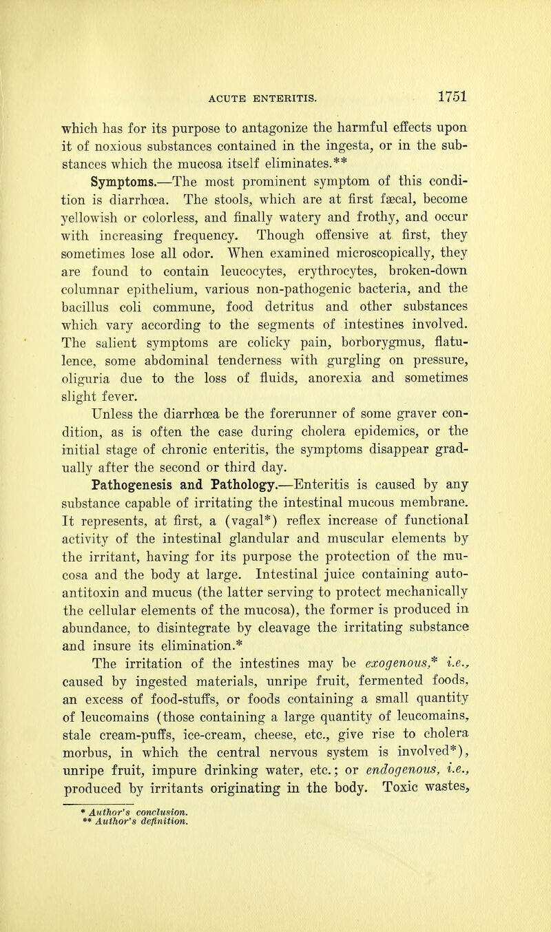 which has for its purpose to antagonize the harmful effects upon it of noxious substances contained in the ingesta, or in the sub- stances which the mucosa itself eliminates.** Symptoms.—The most prominent symptom of this condi- tion is diarrhoea. The stools, which are at first faecal, become yellowish or colorless, and finally watery and frothy, and occur with increasing frequency. Though offensive at first, they sometimes lose all odor. When examined microscopically, they are found to contain leucocytes, erythrocytes, broken-down columnar epithelium, various non-pathogenic bacteria, and the bacillus coli commune, food detritus and other substances which vary according to the segments of intestines involved. The salient symptoms are colicky pain, borborygmus, flatu- lence, some abdominal tenderness with gurgling on pressure, oliguria due to the loss of fluids, anorexia and sometimes slight fever. Unless the diarrhoea be the forerunner of some graver con- dition, as is often the case during cholera epidemics, or the initial stage of chronic enteritis, the symptoms disappear grad- ually after the second or third day. Pathogenesis and Pathology.—Enteritis is caused by any substance capable of irritating the intestinal mucous membrane. It represents, at first, a (vagal*) reflex increase of functional activity of the intestinal glandular and muscular elements by the irritant, having for its purpose the protection of the mu- cosa and the body at large. Intestinal juice containing auto- antitoxin and mucus (the latter serving to protect mechanically the cellular elements of the mucosa), the former is produced in abundance, to disintegrate by cleavage the irritating substance and insure its elimination.* The irritation of the intestines may be exogenous* i.e., caused by ingested materials, unripe fruit, fermented foods, an excess of food-stuffs, or foods containing a small quantity of leucomains (those containing a large quantity of leucomains, stale cream-puffs, ice-cream, cheese, etc., give rise to cholera morbus, in which the central nervous system is involved*), unripe fruit, impure drinking water, etc.; or endogenous, i.e., produced by irritants originating in the body. Toxic wastes. * Author's conclusion. ** Author's definition.