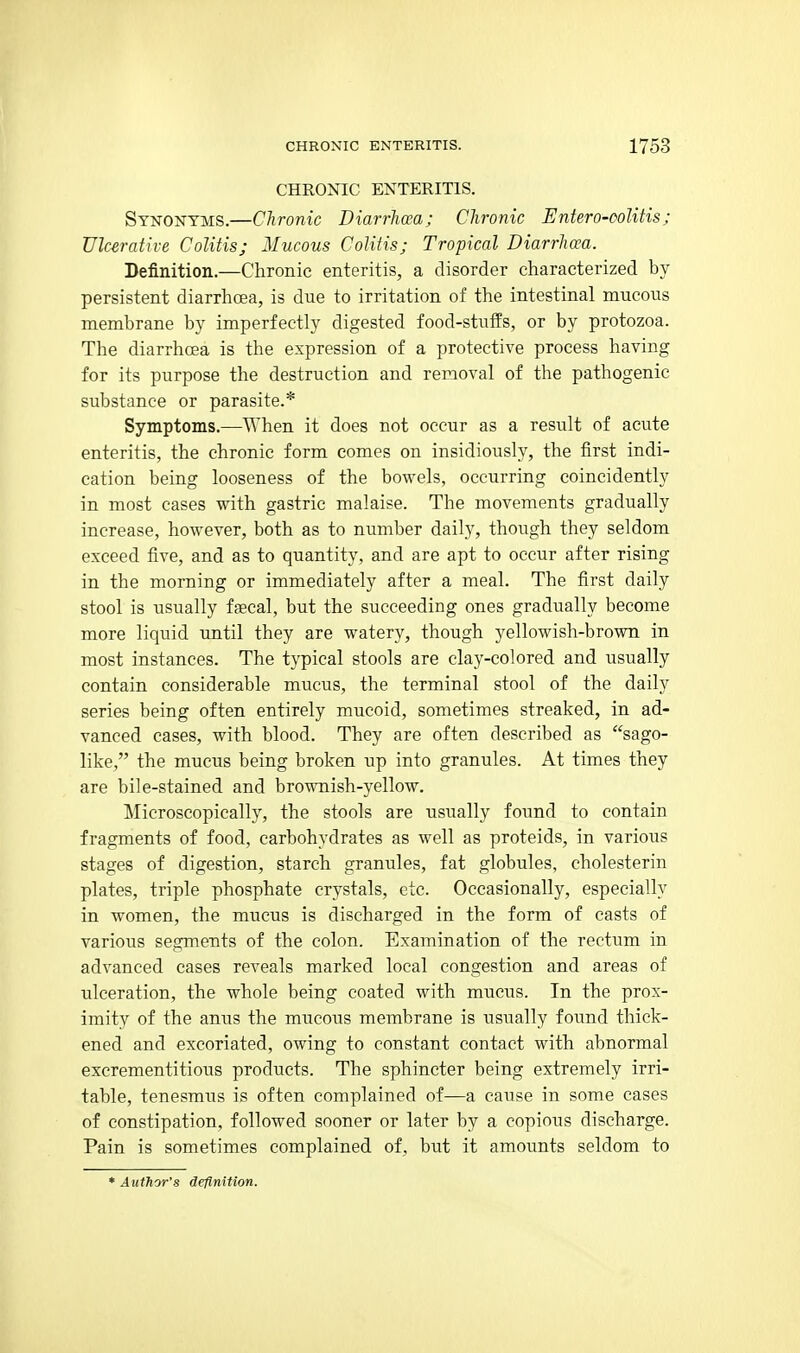 CHRONIC ENTERITIS. Synonyms.—Chronic Diarrhcca; Chronic Entero-oolitis; Ulcerative Colitis; Mucous Colitis; Tropical Diarrhcea. Definition.—Chronic enteritis, a disorder characterized by persistent diarrhoea, is due to irritation of the intestinal mucous membrane by imperfectly digested food-stuffs, or by protozoa. The diarrhcea is the expression of a protective process having for its purpose the destruction and removal of the pathogenic substance or parasite.* Symptoms.—T\'hen it does not occur as a result of acute enteritis, the chronic form comes on insidiously, the first indi- cation being looseness of the bowels, occurring coincidently in most cases with gastric malaise. The movements gradually increase, however, both as to number daily, though they seldom exceed five, and as to quantity, and are apt to occur after rising in the morning or immediately after a meal. The first daily stool is usually fgecal, but the succeeding ones gradually become more liquid until they are watery, though yellowish-brown in most instances. The typical stools are clay-colored and usually contain considerable mucus, the terminal stool of the daily series being often entirely mucoid, sometimes streaked, in ad- vanced cases, with blood. They are often described as sago- like, the mucus being broken up into granules. At times they are bile-stained and brownish-yellow. Microscopically, the stools are usually found to contain fragments of food, carbohydrates as well as proteids, in various stages of digestion, starch granules, fat globules, cholesterin plates, triple phosphate crystals, etc. Occasionally, especially in women, the mucus is discharged in the form of casts of various segments of the colon. Examination of the rectum in advanced cases reveals marked local congestion and areas of ulceration, the whole being coated with mucus. In the prox- imity of the anus the mucous membrane is usually found thick- ened and excoriated, owing to constant contact with abnormal excrementitious products. The sphincter being extremely irri- table, tenesmus is often complained of—a cause in some cases of constipation, followed sooner or later by a copious discharge. Pain is sometimes complained of, but it amounts seldom to