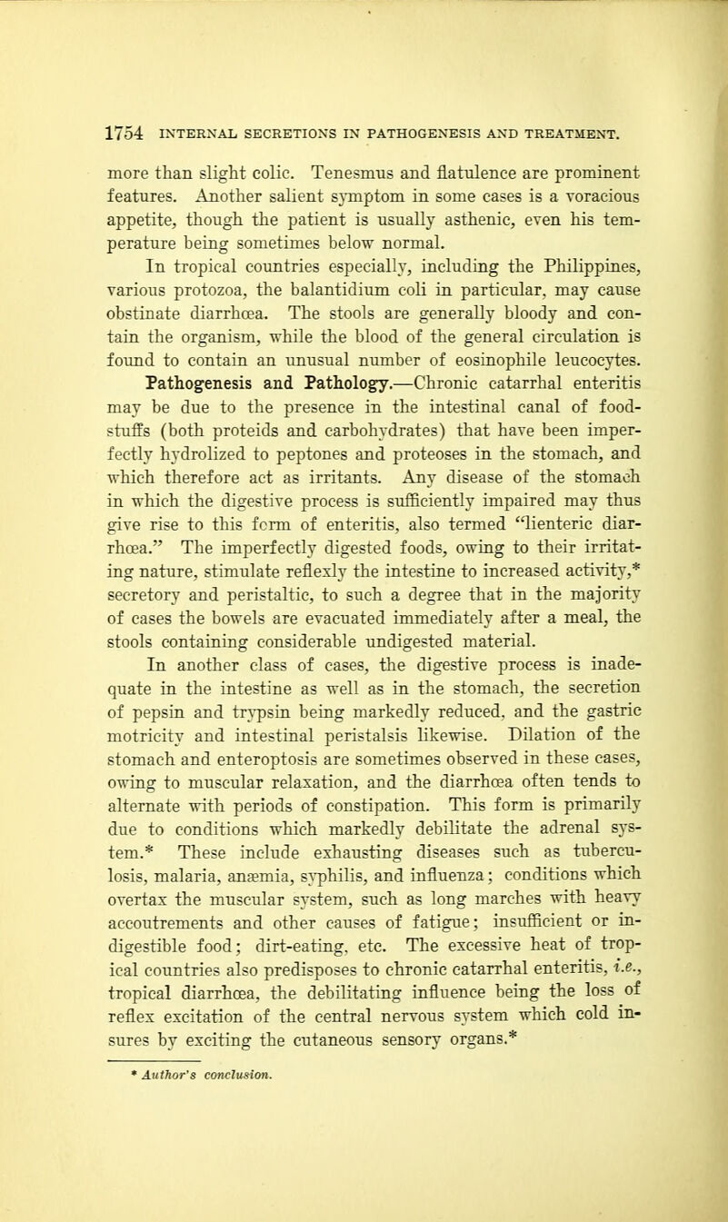 more than slight colic. Tenesmus and flatulence are prominent features. Another salient sjinptom in some cases is a voracious appetite, though the patient is usually asthenic, even his tem- perature being sometimes below normal. In tropical countries especially, including the Philippines, various protozoa, the balantidium coli in particular, may cause obstinate diarrhoea. The stools are generally bloody and con- tain the organism, while the blood of the general circulation is found to contain an unusual number of eosinophile leucocytes. Pathogenesis and Pathology.—Chronic catarrhal enteritis may be due to the presence in the intestinal canal of food- stuffs (both proteids and carbohydrates) that have been imper- fectly hydrolized to peptones and proteoses in the stomach, and which therefore act as irritants. Any disease of the stomach in which the digestive process is sufficiently impaired may thus give rise to this form of enteritis, also termed lienteric diar- rhcEa. The imperfectly digested foods, owiag to their irritat- ing nature, stimulate reflexly the intestine to increased activity,* secretory and peristaltic, to such a degree that in the majority of cases the bowels are evacuated immediately after a meal, the stools containing considerable undigested material. In another class of cases, the digestive process is inade- quate in the intestine as well as in the stomach, the secretion of pepsin and tr^-psin being markedly reduced, and the gastric motricity and intestinal peristalsis likewise. Dilation of the stomach and enteroptosis are sometimes observed in these cases, owing to muscular relaxation, and the diarrhoea often tends to alternate with periods of constipation. This form is primarily due to conditions which markedly debilitate the adrenal sys- tem.* These include exhausting diseases such as tubercu- losis, malaria, anaemia, syphilis, and influenza; conditions which overtax the muscular system, such as long marches with heavy accoutrements and other causes of fatigue; insufficient or in- digestible food; dirt-eating, etc. The excessive heat of trop- ical countries also predisposes to chronic catarrhal enteritis, i.e., tropical diarrhoea, the debilitating influence being the loss of reflex excitation of the central nervous system which cold in- sures by exciting the cutaneous sensory organs.*