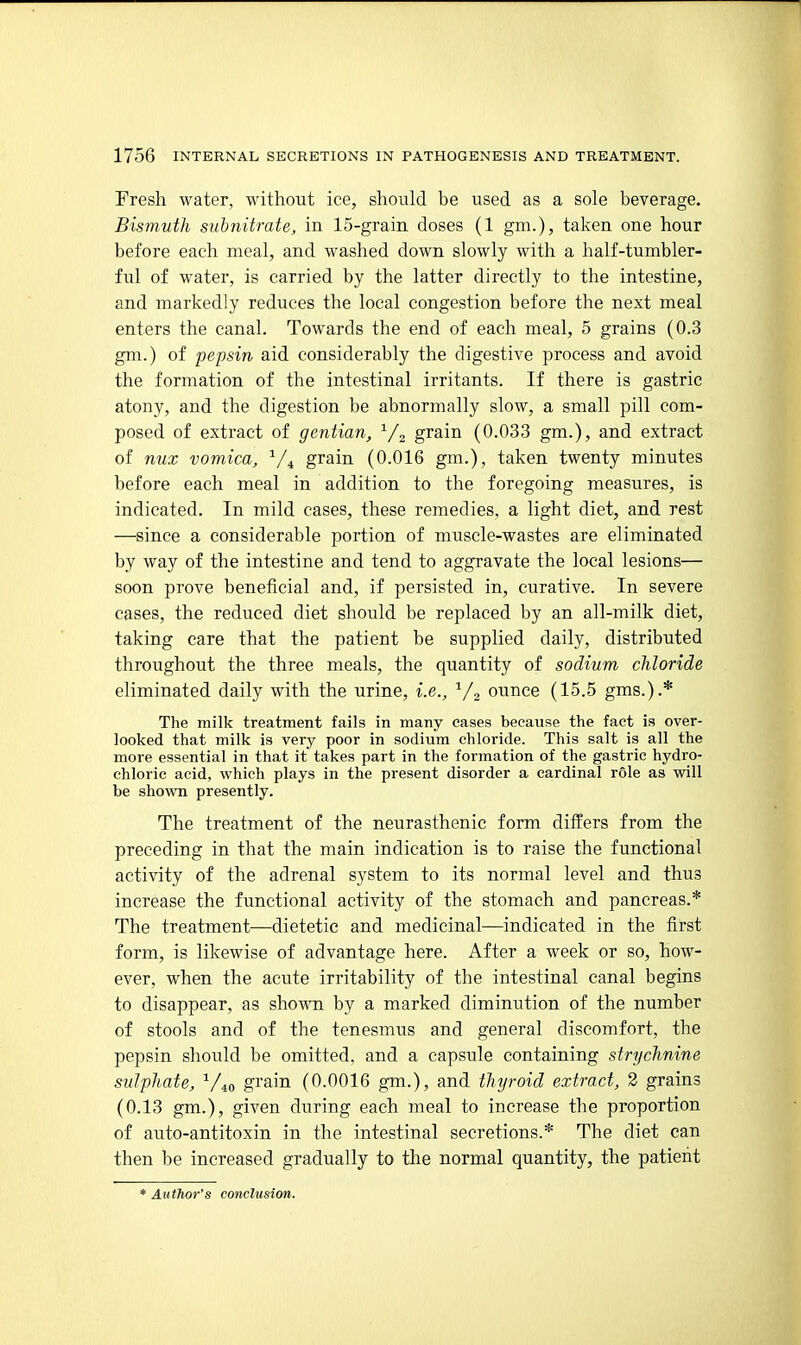 Fresh water, without ice, should be used as a sole beverage. Bismuth subnitrate, in 15-grain doses (1 gm.), taken one hour before each meal, and washed down slowly with a half-tumbler- ful of water, is carried by the latter directly to the intestine, and markedly reduces the local congestion before the next meal enters the canal. Towards the end of each meal, 5 grains (0.3 gm.) of pepsin aid considerably the digestive process and avoid the formation of the intestinal irritants. If there is gastric atony, and the digestion be abnormally slow, a small pill com- posed of extract of gentian, grain (0.033 gm.), and extract of nux vomica, ^/^ grain (0.016 gm.), taken twenty minutes before each meal in addition to the foregoing measures, is indicated. In mild cases, these remedies, a light diet, and rest —since a considerable portion of muscle-wastes are eliminated by way of the intestine and tend to aggravate the local lesions— soon prove beneficial and, if persisted in, curative. In severe cases, the reduced diet should be replaced by an all-milk diet, taking care that the patient be supplied daily, distributed throughout the three meals, the quantity of sodium chloride eliminated daily with the urine, i.e., V2 ounce (15.5 gms.).* The milk treatment fails in many eases because the fact is over- looked that milk is very poor in sodium chloride. This salt is all the more essential in that it takes part in the formation of the gastric hydro- chloric acid, which plays in the present disorder a cardinal role as will be shown presently. The treatment of the neurasthenic form differs from the preceding in that the main indication is to raise the functional activity of the adrenal system to its normal level and thus increase the functional activity of the stomach and pancreas.* The treatment—dietetic and medicinal—indicated in the first form, is likewise of advantage here. After a week or so, how- ever, when the acute irritability of the intestinal canal begins to disappear, as shown by a marked diminution of the number of stools and of the tenesmus and general discomfort, the pepsin should be omitted, and a capsule containing strychnine sulphate, ^Ao grain (0.0016 gm.), and thyroid extract, 2 grains (0.13 gm.), given during each meal to increase the proportion of auto-antitoxin in the intestinal secretions.* The diet can then be increased gradually to the normal quantity, the patient