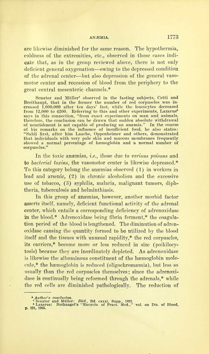 are likewise diminished for the same reason. The hypothermia, coldness of the extremities, etc., observed in those cases indi- cate that, as in the group reviewed above, there is not only deficient general oxygenation—owing to the depressed condition of the adrenal center—but also depression of the general vaso- motor center and recession of blood from the periphery to the great central mesenteric channels.* Senator and Miiller' observed in the fasting subjects, Cetti and Breithaupt, that in the former the number of red corpuscles was in- creased 1.000,000 after ten days' fast, while the leucocytes decreased from 12,000 to 4200. Referring to this and other experiments, Lazarus' says in this connection, from exact experiments on man and animals, therefore, the conclusion can be drawn that sudden absolute withdrawal of nourishment is not capable of producing an ansemia. In the course of his remarks on the influence of insufficient food, he also states: Sahli first, after him Laache, Oppenheimer and others, demonstrated that individuals with very pale skin and mucous membranes frequently showed a normal percentage of haemoglobin and a normal number of corpuscles. In the toxic anaemias, i.e., those due to various poisons and to bacterial toxins, the vasomotor center is likewise depressed.* To this category belong the anaemias observed (1) in workers in lead and arsenic, (2) in chronic alcoholism and the excessive use of tobacco, (3) syphilis, malaria, malignant tumors, diph- theria, tuberculosis and helminthiasis. In this group of anaemias, however, another morbid factor asserts itself, namely, deficient functional activity of the adrenal center, which entails a corresponding deficiency of adrenoxidase in the blood.* Adrenoxidase being fibrin ferment,* the coagula- tion period of the blood is lengthened. The diminution of adren- oxidase causing the quantity formed to be utilized by the blood itself and the tissues with unusual rapidity,* the red corpuscles, its carriers,* become more or less reduced in size (poikilocy- tosis) because they are inordinately depleted. As adrenoxidase is likewise the albuminous constituent of the haemoglobin mole- cule,* the hsemoglobin is reduced (oligochromfemia), but less so usually than the red corpuscles themselves; since the adrenoxi- dase is continually being reformed through the adrenals,* while the red cells are diminished pathologically. The reduction of * Author's conclufiinn. ' Senator and Miiller: IMd., Bd. cxxxi. Supp., 1893. 8 Lazarus: Nothnagel's Encyclo. of Pract. Med., vol. on Dis. of Blood, p. 191, 1905.