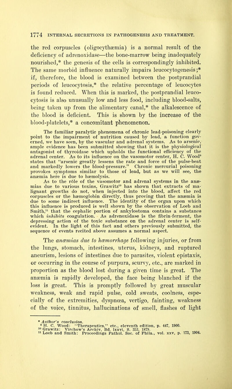 the red corpuscles (oligocythaemia) is a normal result of the deficiency of adrenoxidase—the bone-marrow being inadequately nourished,* the genesis of the cells is correspondingly inhibited. The same morbid influence naturally impairs leucocytogenesis ;* if, therefore, the blood is examined between the postprandial periods of leucocytosis,* the relative percentage of leucocytes is found reduced. When this is marked, the postprandial leuco- cytosis is also unusually low and less food, including blood-salts, being taken up from the alimentary canal,* the alkalescence of the blood is deficient. This is shown by the increase of the blood-platelets,* a concomitant phenomenon. The familiar paralytic phenomena of chronic lead-poisoning clearly point to the impairment of nutrition caused by lead, a function gov- erned, we have seen, by the vascular and adrenal systems. As to arsenic, ample evidence has been submitted showing that it is the physiological antagonist of thyroidase which upholds the functional efficiency of the adrenal center. As to its influence on the vasomotor center, H. C. Wood^ states that arsenic greatly lessens the rate and force of the pulse-beat and markedly lowers the blood-pressure. Chronic mercurial poisoning provokes symptoms similar to those of lead, but as we will see, the anaemia here is due to haemolysis. As to the role of the vasomotor and adrenal systems in the anae- mias due to various toxins, Grawitz^ has shown that extracts of ma- lignant growths do not, when injected into the blood, affect the red corpuscles or the haemoglobin directly, thus proving that the anaemia is due to some indirect influence. The identity of the organ upon which this influence is produced is well shown by the observation of Loeb and Smith, that the cephalic portion of ankylostoma contains a substance which inhibits coagulation. As adrenoxidase is the fibrin-ferment, the depressing action of the toxic substance on the adrenal center is self- evident. In the light of this fact and others previously submitted, the sequence of events recited above assumes a normal aspect. The ancemias due to hcemorrJiage following injuries, or from the lungs, stomach, intestines, uterus, kidneys, and ruptured aneurism, lesions of intestines due to parasites, violent epistaxis, or occurring in the course of purpura, scurvy, etc., are marked in proportion as the blood lost during a given time is great. The ansemia is rapidly developed, the face being blanched if the loss is great. This is promptly followed by great muscular weakness, weak and rapid pulse, cold sweats, coolness, espe- cially of the extremities, dyspnoea, vertigo, fainting, weakness of the voice, tinnitus, hallucinations of smell, flashes of light * Author's conclusion. » H. C. Wood: Therapeutics, etc., eleventh edition, p. 447, 1900. lOGrawitz: Virchow's Archiv, Bd. Ixxvi, S. 353, 1879. Loeb and Smith: Proceedings Pathol. Soc. of Phila., vol. xxv, p. 173, 1904.