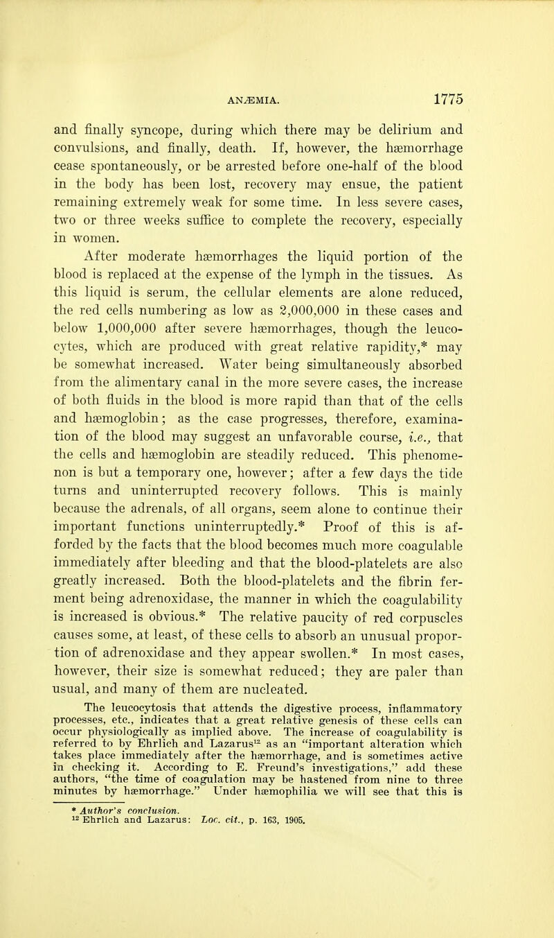 and finally syncope, during which there may be delirium and convulsions, and finally, death. If, however, the haemorrhage cease spontaneously, or be arrested before one-half of the blood in the body has been lost, recovery may ensue, the patient remaining extremely weak for some time. In less severe cases, two or three weeks suffice to complete the recovery, especially in women. After moderate haemorrhages the liquid portion of the blood is replaced at the expense of the lymph in the tissues. As this liquid is serum, the cellular elements are alone reduced, the red cells numbering as low as 2,000,000 in these cases and below 1,000,000 after severe haemorrhages, though the leuco- cytes, which are produced with great relative rapidity,* may be somewhat increased. Water being simultaneously absorbed from the alimentary canal in the more severe cases, the increase of both fluids in the blood is more rapid than that of the cells and haemoglobin; as the case progresses, therefore, examina- tion of the blood may suggest an unfavorable course, i.e., that the cells and hgemoglobin are steadily reduced. This phenome- non is but a temporary one, however; after a few days the tide turns and uninterrupted recovery follows. This is mainly because the adrenals, of all organs, seem alone to continue their important functions uninterruptedly.* Proof of this is af- forded by the facts that the blood becomes much more coagulable immediately after bleeding and that the blood-platelets are also greatly increased. Both the blood-platelets and the fibrin fer- ment being adrenoxidase, the manner in which the coagulability is increased is obvious.* The relative paucity of red corpuscles causes some, at least, of these cells to absorb an unusual propor- tion of adrenoxidase and they appear swollen.* In most cases, however, their size is somewhat reduced; they are paler than usual, and many of them are nucleated. The leueocytosis that attends the digestive process, inflammatory processes, etc., indicates that a great relative genesis of these cells can occur physiologically as implied above. The increase of coagulability is referred to by Ehrlich and Lazarus^ as an important alteration which takes place immediately after the haemorrhage, and is sometimes active in checking it. According to E. Freund's investigations, add these authors, the time of coagulation may be hastened from nine to three minutes by haemorrhage. Under haemophilia we will see that this is * Author's conclusion. Ehrlich and Lazarus: lor. cit., p. 163, 1905.