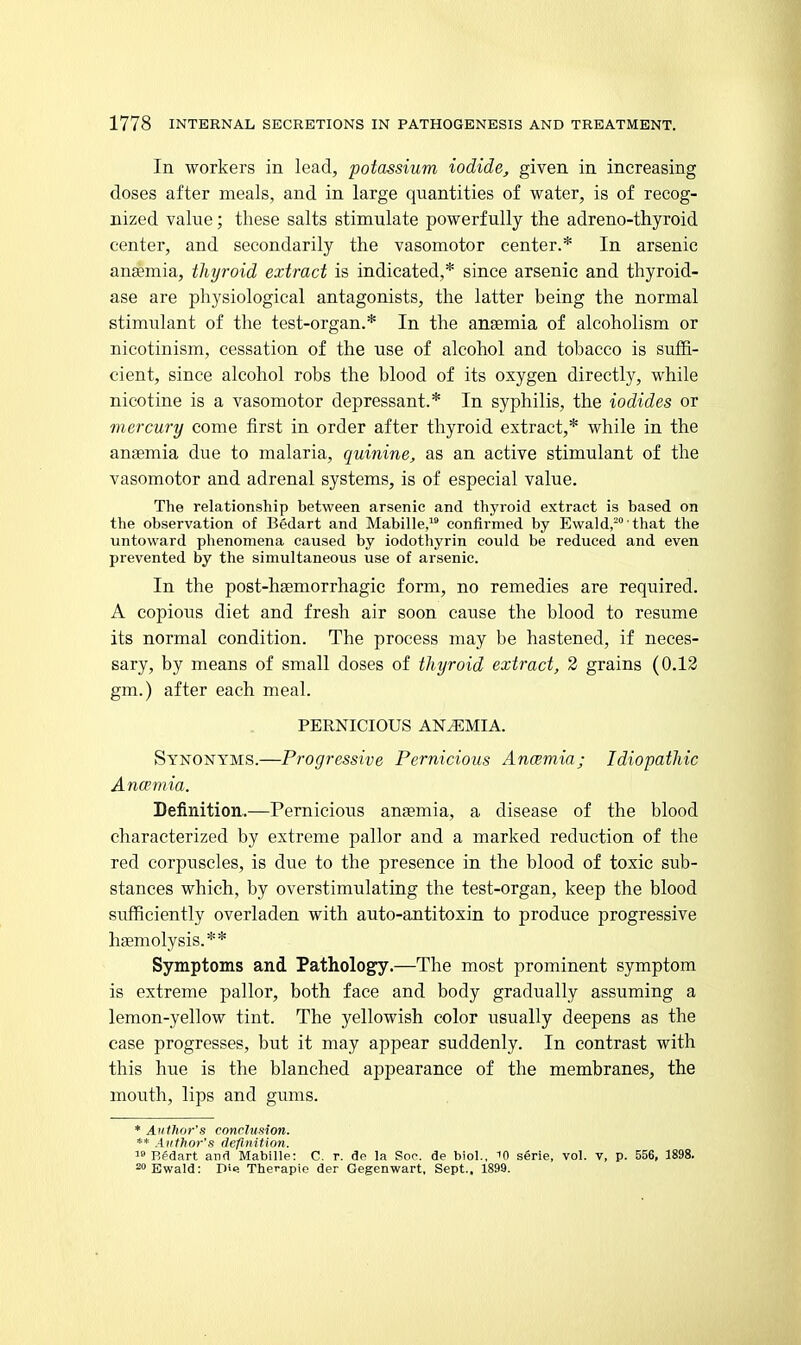 In workers in lead, potassium iodide, given in increasing doses after meals, and in large quantities of water, is of recog- nized value; these salts stimulate powerfully the adreno-thyroid center, and secondarily the vasomotor center.* In arsenic anemia, thyroid extract is indicated,* since arsenic and thyroid- ase are physiological antagonists, the latter being the normal stimulant of the test-organ.* In the anaemia of alcoholism or nicotinism, cessation of the use of alcohol and tobacco is suffi- cient, since alcohol robs the blood of its oxygen directly, while nicotine is a vasomotor depressant.* In syphilis, the iodides or mercury come first in order after thyroid extract,* while in the anaemia due to malaria, quinine, as an active stimulant of the vasomotor and adrenal systems, is of especial value. The relationship between arsenic and thyroid extract is based on the observation of Bedart and Mabille/' confirmed by Ewaldj-' that tlie untoward plienomena caused by iodothyrin could be reduced and even prevented by the simultaneous use of arsenic. In the post-haemorrhagic form, no remedies are required. A copious diet and fresh air soon cause the blood to resume its normal condition. The process may be hastened, if neces- sary, by means of small doses of thyroid extract, 2 grains (0.13 gm.) after each meal. PERNICIOUS ANEMIA. Synonyms.—Progressive Pernicious Ancemia; Idiopathic Ancemia. Definition.—Pernicious anaemia, a disease of the blood characterized by extreme pallor and a marked reduction of the red corpuscles, is due to the presence in the blood of toxic sub- stances which, by overstimulating the test-organ, keep the blood sufficiently overladen with auto-antitoxin to produce progressive haemolysis. * * Symptoms and Pathology.—The most prominent symptom is extreme pallor, both face and body gradually assuming a lemon-yellow tint. The yellowish color usually deepens as the case progresses, but it may appear suddenly. In contrast with this hue is the blanched appearance of the membranes, the mouth, lips and gums. * Author's conclusion. ** Author's definition.  Bedart and Mabille: C. r. dp la Soo. de biol., 10 serie, vol. v, p. 556, 1898. ^Bwald: D'e Therapie der Gegenwart, Sept.. 1899.