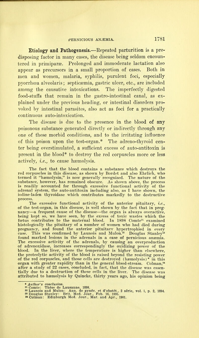 Etiology and Pathogenesis.—Eepeated parturition is a pre- disposing factor in many cases, the disease being seldom encoun- tered in primiparse. Prolonged and immoderate lactation also appear as precursors in a small proportion of cases. Both in men and women, malaria, syphilis, purulent foci, especially pyorrhoea alveolaris; septicaemia, gastric ulcer, etc., are included among the causative intoxications. The imperfectly digested food-stuffs that remain in the gastro-intestinal canal, as ex- plained under the previous heading, or intestinal disorders pro- voked by intestinal parasites, also act as foci for a practically continuous auto-intoxication. The disease is due to the presence in the blood of any poisonous substance generated directly or indirectly through any one of these morbid conditions, and to the irritating influence of this poison upon the test-organ.* The adreno-thyroid cen- ter being overstimulated, a sufficient excess of auto-antitoxin is present in the blood* to destroy the red corpuscles more or less actively, i.e., to cause haemolysis. The fact that the blood contains a substance which destroys the red corpuscles in this disease, as shown by Bordet and also Ehrlich, who termed it haemolysin, is now generally recognized. The nature of the substance, however, has remained obscure. As shown above, the process is readily accounted for through excessive functional activity of the adrenal system, the auto-antitoxin including also, as I have shown, the iodine-laden thyroidase which contributes markedly to the destructive process. The excessive functional activity of the anterior pituitary, i.e., of the test-organ, in this disease, is well shown by the fact that in preg- nancy—a frequent cause of the disease—the organ is always overactive, being kept so, we have seen, by the excess of toxic wastes which the foetus contributes to the maternal blood. In 1898 Comte^^ examined histologically the pituitary of a number of women who had died during pregnancy, and found the anterior pituitarv hypertrophied in every case. This was confirmed by Launois and Mulon. Douglas Stanley^ found marked lesions in the adrenals in a case of pernicious anaemia. The excessive activity of the adrenals, by causing an overproduction of adrenoxidase, increases correspondingly the oxidizing power of the blood. In the liver, where the temperature is higher than elsewhere, the proteolytic activity of the blood is raised beyond the resisting power of the red corpuscles, and those cells are destroyed (haemolysis)* in this organ with greater rapidity than in the general blood-stream. Colman,^ after a study of 22 cases, concluded, in fact, that the disease was essen- tially due to a destruction of these cells in the liver. The disease was attributed to haemolysis by Quincke, thirty years ago, his opinion being * Author's conclusion. 2»Comte: Thgse de Lausanne, 1898. 22 Launois and Mulon: Ann. de gynec. et d'obstet., 2 serie, vol. i, p. 2, 1894. 23 Douglas Stanley: Brit. Med. Jour., Feb. 16, 1895. 2*Colman: Edinburgh Med. Jour., Mar. and Apr., 1901.