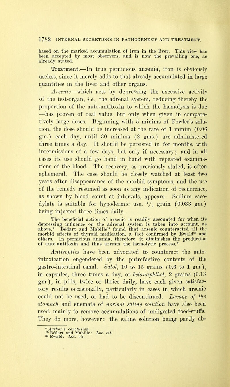 based on the marked accumulation of iron in the liver. This view has been accepted by most observers, and is now the prevailing one, as already stated. Treatment.—In true pernicious ansemia, iron is obviously- useless, since it merely adds to that already accumulated in large quantities in the liver and other organs. Arsenic—which acts by depressing the excessive activity of the test-organ, i.e., the adrenal system, reducing thereby the proportion of the auto-antitoxin to which the haemolysis is due —^has proven of real value, but only when given in compara- tively large doses. Beginning with 5 minims of Fowler's solu- tion, the dose should be increased at the rate of 1 minim (0.06 gm.) each day, until 30 minims (2 gms.) are administered three times a day. It should be persisted in for months, with intermissions of a few days, but only if necessary; and in all cases its use should go hand in hand with repeated examina- tions of the blood. The recovery, as previously stated, is often ephemeral. The case should be closely watched at least two years after disappearance of the morbid symptoms, and the use of the remedy resumed as soon as any indication of recurrence, as shown by blood count at intervals, appears. Sodium caco- dylate is suitable for hypodermic use, ^/^ grain (0.033 gm.) being injected three times daily. The beneficial action of arsenic is readily accounted for when its depressing influence on the adrenal system is taken into account, as above.* IJedart and Mabille-^ found that arsenic counteracted all the morbid effects of thyroid medication, a fact confirmed by Ewald-' and others. In pernicious anaemia, therefore, it diminishes the production of auto-antitoxin and thus arrests the haemolytic process.* Antiseptics have been advocated to counteract the auto- intoxication engendered by the putrefactive contents of the gastro-intestinal canal. SaloJ, 10 to 15 grains (0.6 to 1 gm.), in capsules, three times a day, or betanaphthol, 2 grains (0.13 gm.), in pills, twice or thrice daily, have each given satisfac- tory results occasionally, particularly in cases in which arsenic could not be used, or had to be discontinued. Lavage of the stomach and enemata of normal saline solution have also been used, mainly to remove accumulations of undigested food-stuffs. They do more, however; the saline solution being partly ab- * AutJwr's conclusion. Bedart and Mabille: Loc. cit. 28 Ewald: Loc. cit.
