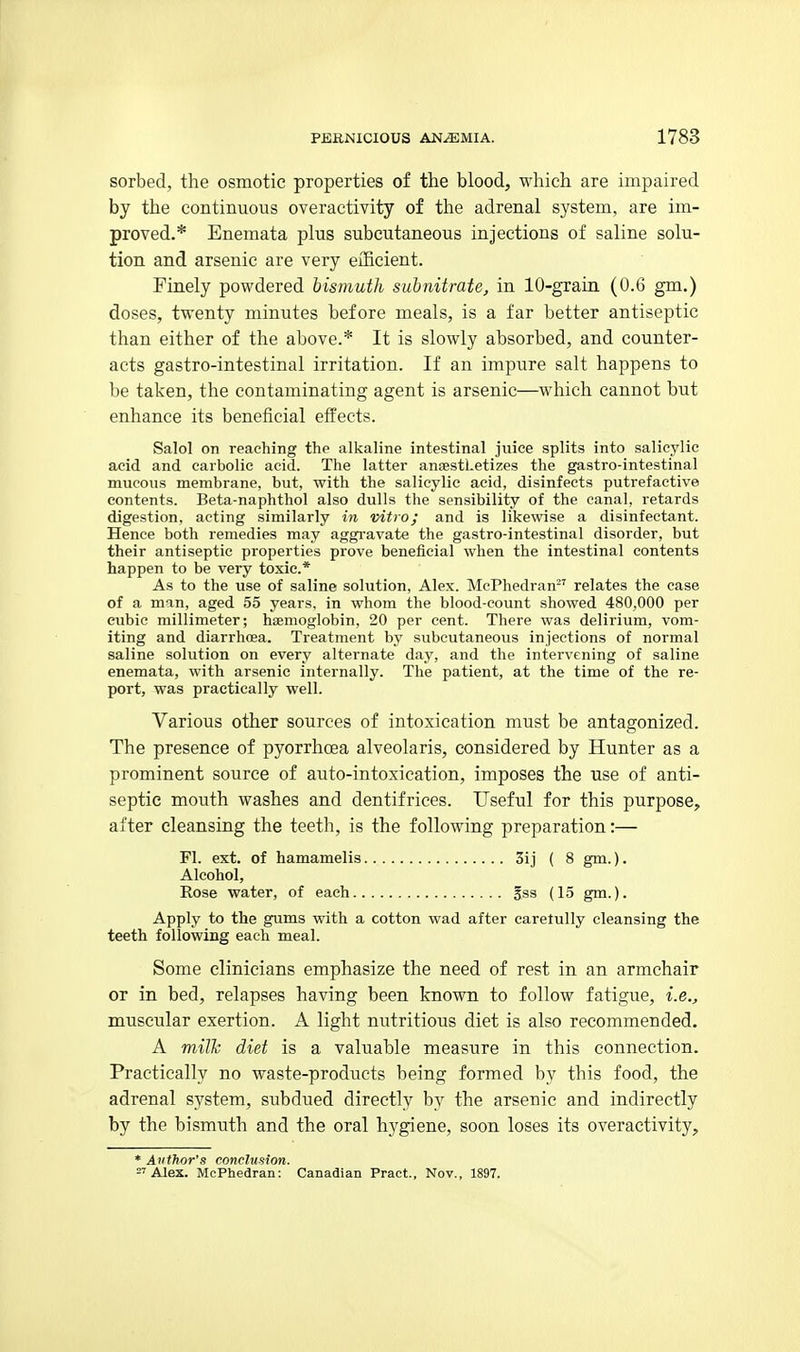 sorbed, the osmotic properties of the blood, which are impaired by the continuous overactivity of the adrenal system, are im- proved.* Enemata plus subcutaneous injections of saline solu- tion and arsenic are very eiBcient. Finely powdered bismuth subnitrate, in lO-grain (0.6 gm.) doses, twenty minutes before meals, is a far better antiseptic than either of the above.* It is slowly absorbed, and counter- acts gastro-intestinal irritation. If an impure salt happens to be taken, the contaminating agent is arsenic—which cannot but enhance its beneficial effects. Salol on reaching the alkaline intestinal jiiice splits into salicylic acid and carbolic acid. The latter ansestLetizes the gastro-intestinal mucous membrane, but, with the salicylic acid, disinfects putrefactive contents. Beta-naphthol also dulls the sensibility of the canal, retards digestion, acting similarly in vitro; and is likewise a disinfectant. Hence both remedies may aggravate the gastro-intestinal disorder, but their antiseptic properties prove beneficial when the intestinal contents happen to be very toxic* As to the use of saline solution, Alex. McPhedran relates the case of a man, aged 55 years, in whom the blood-count showed 480,000 per cubic millimeter; hsemoglobin, 20 per cent. There was delirium, vom- iting and diarrhoea. Treatment by subcutaneous injections of normal saline solution on every alternate day, and the intervening of saline enemata, with arsenic internally. The patient, at the time of the re- port, was practically well. Various other sources of intoxication must be antagonized. The presence of pyorrhoea alveolaris, considered by Hunter as a prominent source of auto-intoxication, imposes the use of anti- septic mouth washes and dentifrices. Useful for this purpose, after cleansing the teeth, is the following preparation:— Apply to the gums with a cotton wad after caretully cleansing the teeth following each meal. Some clinicians emphasize the need of rest in an armchair or in bed, relapses having been known to follow fatigue, i.e., muscular exertion. A light nutritious diet is also recommended. A milk diet is a valuable measure in this connection. Practically no waste-products being formed by this food, the adrenal system, subdued directly by the arsenic and indirectly by the bismuth and the oral hygiene, soon loses its overactivity. FI. ext. of hamamelis Alcohol, Rose water, of each., §ss (15 gm.). 3ij ( 8 gm.). * Author's conclusion. Alex. McPhedran: Canadian Pract., Nov., 1897.