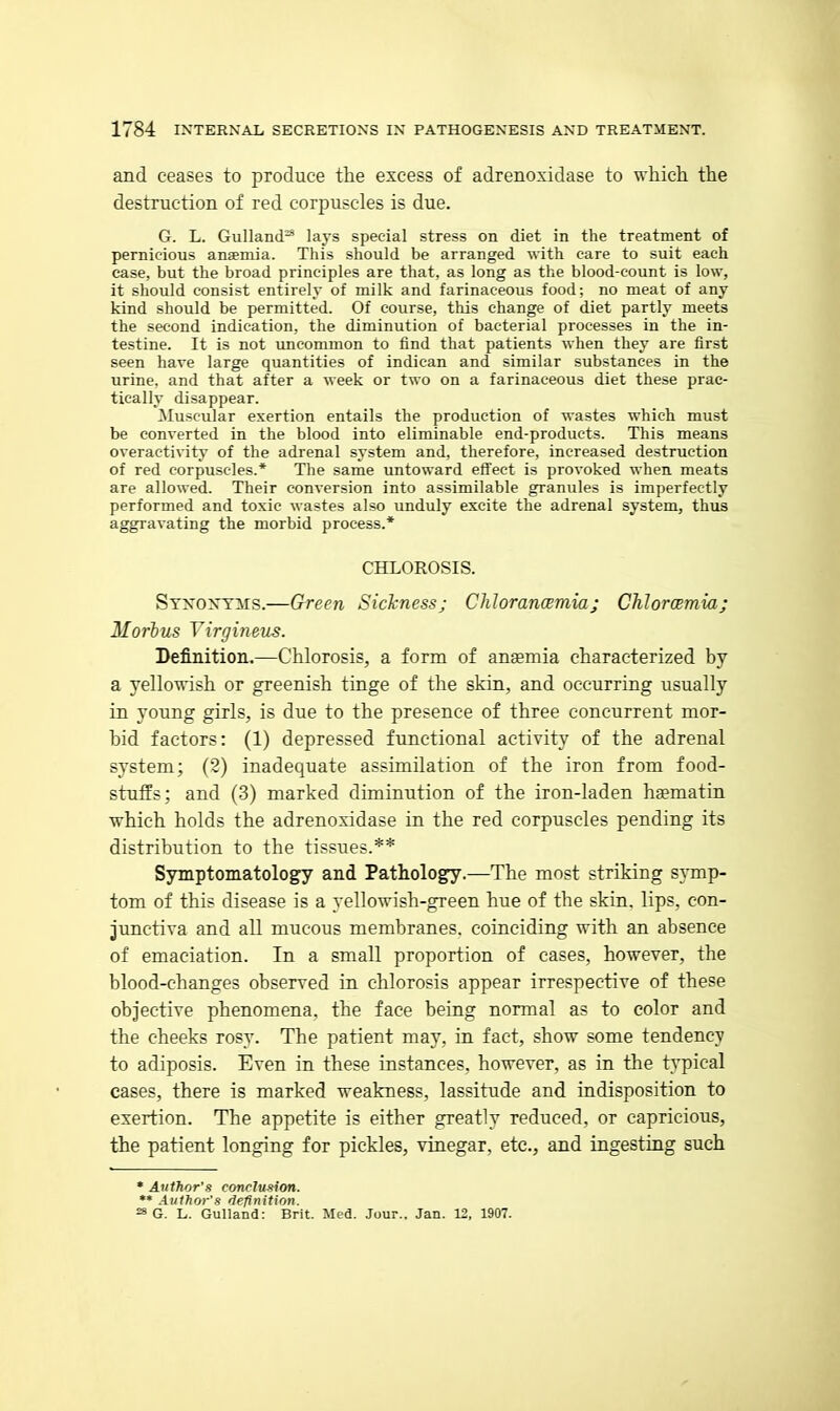 and ceases to produce the excess of adrenoxidase to which the destruction of red corpuscles is due. G. L. Gulland^ lays special stress on diet in the treatment of pernicious anaemia. This should be arranged with care to suit each case, but the broad principles are that, as long as the blood-count is low, it should consist entirely of milk and farinaceous food; no meat of any kind should be permitted. Of course, this change of diet partly meets the second indication, the diminution of bacterial processes in the in- testine. It is not imcommon to find that patients when they are first seen have large quantities of indican and similar substances in the urine, and that after a week or two on a farinaceous diet these prac- tically disappear. ^Muscular exertion entails the production of wastes which must be converted in the blood into eliminable end-products. This means overactivity of the adrenal system and, therefore, increased destruction of red corpuscles.* The same untoward effect is provoked when meats are allowed. Their conversion into assimilable granules is imperfectly performed and toxic wastes also unduly excite the adrenal system, thus aggravating the morbid process.* CHLOROSIS. STXONTirs.—G-reen Sickness; Chlorancemia; Chlorcemia; Morbus Virgineus. Definition.—Chlorosis, a form of anaemia characterized by a yellowish or greenish tinge of the skin, and occurring usually in young girls, is due to the presence of three concurrent mor- hid factors: (1) depressed functional activity of the adrenal system; (2) inadequate assimilation of the iron from food- stuffs; and (3) marked diminution of the iron-laden hsematin which holds the adrenoxidase in the red corpuscles pending its distribution to the tissues.** Symptomatology and Pathology.—The most striking symp- tom of this disease is a yellowish-green hue of the skin, lips, con- junctiva and all mucous membranes, coinciding with an absence of emaciation. In a small proportion of cases, however, the blood-changes observed in chlorosis appear irrespective of these objective phenomena, the face being normal as to color and the cheeks rosy. The patient may, in fact, show some tendency to adiposis. Even in these instances, however, as in the typical cases, there is marked weakness, lassitude and indisposition to exertion. The appetite is either greatly reduced, or capricious, the patient longing for pickles, vinegar, etc., and ingesting such * Author's conclusion. ** Author's definition. =8 G. L. GuUand: Brit. Med. Jour.. Jan. L2, 1907. 1