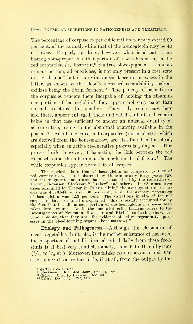 The percentage of corpuscles per cubic millimeter may exceed 80 per cent, of the normal, while that of the haemoglobin may be 40 or lower. Properly speaking, however, what is absent is not haemoglobin-proper, but that portion of it which remains in the red corpuscles, i.e., ha^matin,* the true blood-pigment. Its albu- minous portion, adrenoxidase, is not only present in a free state in the plasma,* but in rare instances it occurs in excess in the latter, as shown by the blood's increased coagulability—adren- oxidase being the fibrin ferment.* The paucity of hsematin in the corpuscles renders them incapable of holding the albumin- ous portion of hajmoglobin,* they appear not only paler than normal, as stated, but smaller. Conversely, some may, here and there, appear enlarged, their undivided content in hsematin being in that case sufficient to anchor an unusual quantity of adrenoxidase, owing to the abnormal quantity available in the plasma.* Small nucleated red corpuscles (normoblasts), which are derived from the bone-marrow, are also found in the blood, •especially when an active regenerative process is going on. This proves futile, however, if hasmatin, the link between the red corpuscles and the albuminous haemoglobin, be deficient.* The white corpuscles appear normal in all respects. The marked diminution of haemoglobin as compared to that of red corpuscles was first observed by Duncan nearly forty years ago, and the diagnostic importance has been sustained by the researches of Hayem, Sorensen, Stockman,** Graber*^ and others. In 63 consecutive cases examined by Thayer in Osier's clinic, the average of red corpus- cles was 4.096,544, or over 80 per cent., while the average percentage of haemoglobin was 42.3 per cent. The variations in size of the red corpuscles have remained unexplained; this is readily accounted for by the fact that the albuminous portion of the haemoglobin has never been taken into account. As to the nucleated cells, Lazarus refers to the investigations of Neumann, Bizzozero and Ehrlich as having shown be- yond a doubt, that they are the evidence of active regenerative proc- esses in the blood-forming organs (bone-marrow). Etiology and Pathogenesis.—Although the chromatin of meat, vegetables, fruit, etc., is the mother-substance of hsematin, the proportion of metallic iron absorbed daily from these food- stuffs is at best very limited, namely, from 6 to 10 milligrams (^/lo to ^/e gr.) Moreover, this intake cannot be considered as an asset, since it varies but little, if at all, from the output by the * Author's conclufiion. stockman: Brit. Med. Jour., Dec. 14, 1895. Graber: Cited by Lazarus: Loc. cit. 38 Osier: Loc. cit., p. 722, 1905.