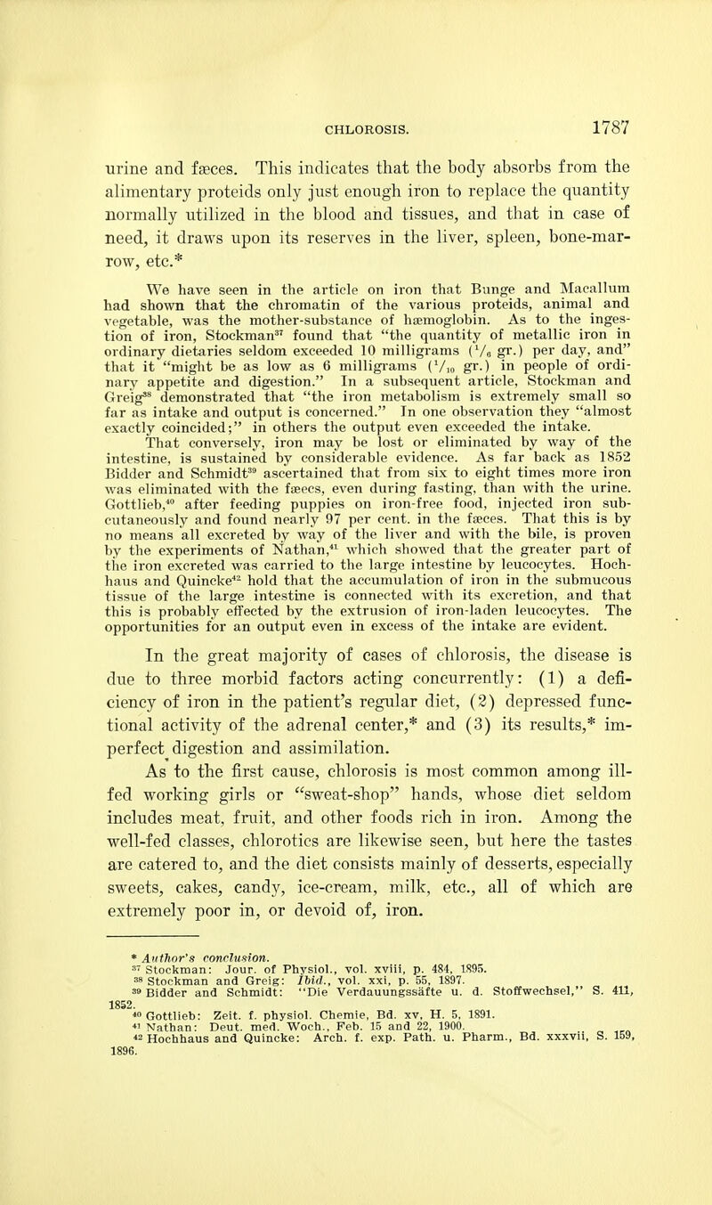 urine and faeces. This indicates that the body absorbs from the alimentary proteids only just enough iron to replace the quantity normally utilized in the blood and tissues, and that in case of need, it draws upon its reserves in the liver, spleen, bone-mar- row, etc.* We have seen in the article on iron that Bvmge and Macallum had shown that the chromatin of the various proteids, animal and vegetable, was the mother-substance of haemoglobin. As to the inges- tion of iron, Stockman^' found that the quantity of metallic iron in ordinary dietaries seldom exceeded 10 milligrams (Vo gr.) per day, and that it might be as low as 6 milligrams (Vio gr.) in people of ordi- nary appetite and digestion. In a subsequent article, Stockman and (jj-g'igss demonstrated that the iron metabolism is extremely small so far as intake and output is concerned. In one observation they almost exactly coincided; in others the output even exceeded the intake. That conversely, iron may be lost or eliminated by way of the intestine, is sustained by considerable evidence. As far back as 1852 Bidder and Schmidt^ ascertained that from six to eight times more iron was eliminated with the faeecs, even during fasting, than with the urine. Gottlieb, after feeding puppies on iron-free food, injected iron sub- cutaneously and found nearly 97 per cent, in the fseces. That this is by no means all excreted by way of the liver and with the bile, is proven by the experiments of Nathan, which showed that the greater part of the iron excreted was carried to the large intestine by leucocytes. Hoch- haus and Quincke*' hold that the accumulation of iron in the submucous tissue of the large intestine is connected with its excretion, and that this is probably effected by the extrusion of iron-laden leucocytes. The opportunities for an output even in excess of the intake are evident. In the great majority of cases of chlorosis, the disease is due to three morbid factors acting concurrently: (1) a defi- ciency of iron in the patient's regular diet, (2) depressed func- tional activity of the adrenal center,* and (3) its results,* im- perfect digestion and assimilation. As to the first cause, chlorosis is most common among ill- fed working girls or sweat-shop hands, whose diet seldom includes meat, fruit, and other foods rich in iron. Among the well-fed classes, chlorotics are likewise seen, but here the tastes are catered to, and the diet consists mainly of desserts, especially sweets, cakes, candy, ice-cream, milk, etc., all of which are extremely poor in, or devoid of, iron. * Author's rondumon. Stockman: Jour, of Physiol., vol. xviii, p. 484, 1S95. 38 Stockman and Greig: IMd., vol. xxi, p. 55, 1897. 30 Bidder and Schmidt: Die Verdauungssafte u. d. Stoffwechsel, S. 411, 1852. Gottlieb: Zeit. f. physiol. Chemie, Bd. xv, H, 5, 1891. « Nathan: Deut. med. Woch., Feb. 15 and 22, 1900. <2 Hochhaus and Quincke: Arch, f, exp. Path. u. Pharm., Bd. xxxvii, S. 159, 1896.