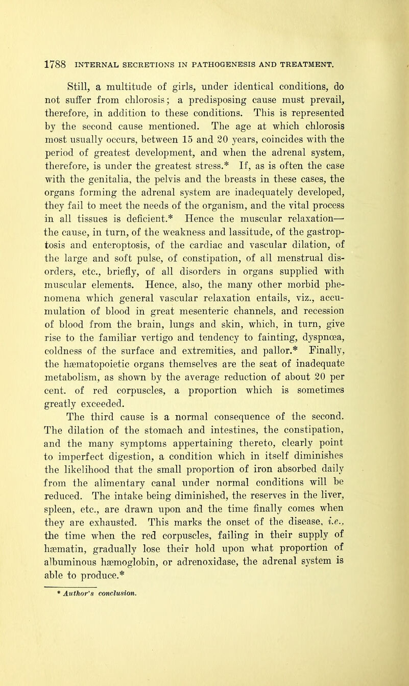 Still, a multitude of girls, under identical conditions, do not suffer from chlorosis; a predisposing cause must prevail, therefore, in addition to these conditions. This is represented by the second cause mentioned. The age at which chlorosis most usually occurs, between 15 and 20 years, coincides with the period of greatest development, and when the adrenal system, therefore, is under the greatest stress.* If, as is often the case with the genitalia, the pelvis and the breasts in these cases, the organs forming the adrenal system are inadequately developed, they fail to meet the needs of the organism, and the vital process in all tissues is deficient.* Hence the muscular relaxation—■ the cause, in turn, of the weakness and lassitude, of the gastrop- tosis and enteroptosis, of the cardiac and vascular dilation, of the large and soft pulse, of constipation, of all menstrual dis- orders, etc., briefly, of all disorders in organs supplied with muscular elements. Hence, also, the many other morbid phe- nomena which general vascular relaxation entails, viz., accu- mulation of blood in great mesenteric channels, and recession of blood from the brain, lungs and skin, which, in turn, give rise to the familiar vertigo and tendency to fainting, dyspnoea, coldness of the surface and extremities, and pallor.* Finally, the haematopoietic organs themselves are the seat of inadequate metabolism, as shown by the average reduction of about 20 per cent, of red corpuscles, a proportion which is sometimes greatly exceeded. The third cause is a normal consequence of the second. The dilation of the stomach and intestines, the constipation, and the many symptoms appertaining thereto, clearly point to imperfect digestion, a condition which in itself diminishes the likelihood that the small proportion of iron absorbed daily from the alimentary canal under normal conditions will be reduced. The intake being diminished, the reserves in the liver, spleen, etc., are drawn upon and the time finally comes when they are exhausted. This marks the onset of the disease, i.e., the time when the red corpuscles, failing in their supply of haematin, gradually lose their hold upon what proportion of albuminous haemoglobin, or adrenoxidase, the adrenal system is able to produce.* * Author's conclusion. i