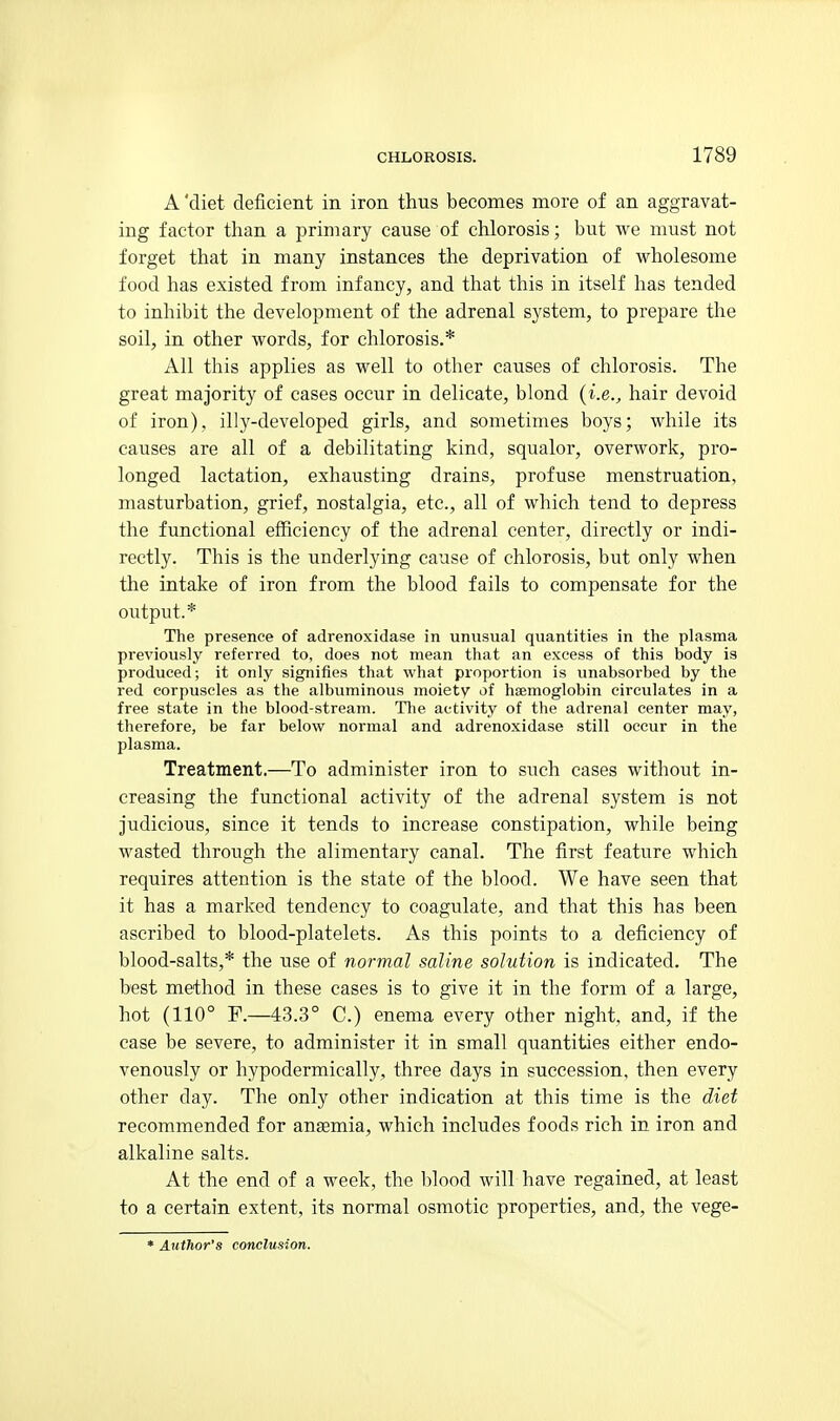A 'diet deficient in iron thus becomes more of an aggravat- ing factor than a primary cause of chlorosis; but we must not forget that in many instances the deprivation of wholesome food has existed from infancy, and that this in itself has tended to inhibit the development of the adrenal system, to prepare the soil, in other words, for chlorosis.* All this applies as well to other causes of chlorosis. The great majority of cases occur in delicate, blond {i.e., hair devoid of iron), illy-developed girls, and sometimes boys; while its causes are all of a debilitating kind, squalor, overwork, pro- longed lactation, exhausting drains, profuse menstruation, masturbation, grief, nostalgia, etc., all of which tend to depress the functional efficiency of the adrenal center, directly or indi- rectly. This is the underlying cause of chlorosis, but only when the intake of iron from the blood fails to compensate for the output.* The presence of adrenoxidase in unusual quantities in the plasma previously referred to, does not mean that an excess of this body is produced; it only signifies that what proportion is unabsorbed by the red corpuscles as the albuminous moiety of haemoglobin circulates in a free state in the blood-stream. Tlie activity of the adrenal center may, therefore, be far below normal and adrenoxidase still occur in the plasma. Treatment.—To administer iron to such cases without in- creasing the functional activity of the adrenal system is not judicious, since it tends to increase constipation, while being wasted through the alimentary canal. The first feature which requires attention is the state of the blood. We have seen that it has a marked tendency to coagulate, and that this has been ascribed to blood-platelets. As this points to a deficiency of blood-salts,* the use of normal saline solution is indicated. The best method in these cases is to give it in the form of a large, hot (110° F.—43.3° C.) enema every other night, and, if the case be severe, to administer it in small quantities either endo- venously or hypodermically, three days in succession, then every other day. The only other indication at this time is the diet recommended for anaemia, which includes foods rich in iron and alkaline salts. At the end of a week, the blood will have regained, at least to a certain extent, its normal osmotic properties, and, the vege- * Author's conclusion.