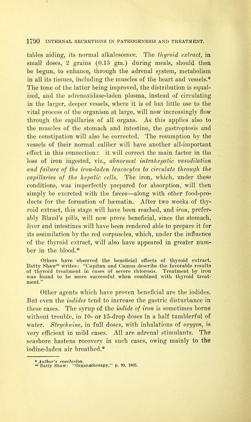 1790 INTERNAL SECRETIONS IN PATHOGENESIS AND TREATMENT. tables aiding, its normal alkalescence. The tliyroid extract, in small doses, 2 grains (0.13 gm.) during meals, should then be begun, to enhance, through the adrenal system, metabolism in all its tissues, including the muscles of the heart and vessels.* The tone of the latter being improved, the distribution is equal- ized, and the adrenoxidase-laden plasma, instead of circulating in the larger, deeper vessels, vi^here it is of but little use to the vital process of the organism at large, will now increasingly flow through the capillaries of all organs. As this applies also to the muscles of the stomach and intestine, the gastroptosis and the constipation will also be corrected. The resumption by the vessels of their normal caliber will have another all-important effect in this connection: it will correct the main factor in the loss of iron ingested, viz., abnormal intrahepatic vasodilation and failure of the iron-laden leucocytes to circulate through the capillaries of the hepatic cells. The iron, which, under these conditions, was imperfectly prepared for absorption, will then simply be excreted with the faeces—along with other food-pro- ducts for the formation of hgematin. After two weeks of thy- roid extract, this stage will have been reached, and iron, prefer- ably Blaud's pills, will now prove beneficial, since the stomach, liver and intestines will have been rendered able to prepare it for its assimilation by the red corpuscles, which, under the influence of the thyroid extract, will also have appeared in greater num- ber in the blood.* Others have observed the beneficial effects of thyroid extract. Batty ShaW*^ writes: Capitan and Camus describe the favorable results of thyroid treatment in cases of severe chlorosis. Treatment by iron was found to be more successful when combined with thyroid treat- ment. Other agents which have proven beneficial are the iodides. But even the iodides tend to increase the gastric disturbance in these cases. The syrup of the iodide of iron is sometimes borne without trouble, in 10- or 15-drop doses in a half tumblerful of water. Strychnine, in full doses, with inhalations of oxygen, is very efficient in mild cases. All are adrenal stimulants. The seashore hastens recovery in such cases, owing mainly to the iodine-laden air breathed.* ♦ Atiihor'n ronchiMon. Batty Shaw: Organotherapy, p. 99, 1905. ■i