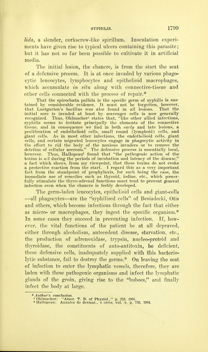 lida, a slender, corkscrew-like spirilluin. Inoculation experi- ments have given rise to typical ulcers containing this parasite; but it has not so far been possible to cultivate it in artificial media. The initial lesion, the chancre, is from the start the seat of a defensive process. It is at once invaded by various phago- cytic leucocytes, lymphocytes and epithelioid macrophages, which accumulate in situ along with connective-tissue and other cells connected with the process of repair.* That the spirochssta pallida is the specific germ of syphilis is sus- tained by considerable evidence. It must not be forgotten, however, that Lustgarten's bacillus was also found in all lesions. That the initial sore is invaded at least by scavenger cells is now generally recognized. Thus, Ohlmacher'- states that, like other allied infections, syphilis seems to irritate principally the elements of the connective tissue, and in consequence we find in both early and late lesions, a proliferation of endothelioid cells, small round (lymphoid) cells, and giant cells. As in most other infections, the endothelioid cells, giant cells, and certain migrated leucocytes engage in phagocytic activity in the effort to rid the body of the noxious invaders or to remove the detritus of cellular necrosis. Tlie defensive process is essentially local, however. Thus, Hallopeau^ found that the pathogenic action of the toxins is nil during the periods of incubation and latency of the disease, a fact which shows, from my viewpoint, that these toxins do not evoke a protective reaction from the start. I regard this as a very important fact from the standpoint of prophylaxis, for such being the ease, the immediate use of remedies such as thyroid, iodine, etc., which power- fully stimulate the thyro-adrenal functions must tend to prevent general infection even when the chancre is feebly developed. The germ-laden leucocytes, epithelioid cells and giant-cells —all phagocytes—are the syphilized cells of Besiadecki, Otis and others, which become infectious through the fact that either as micro- or macrophages, they ingest the specific organism.* In some cases they succeed in preventing infection. If, how- ever, the vital functions of the patient be at all depraved, either through alcoholism, antecedent disease, starvation, etc., the production of adrenoxidase, trypsin, nucleo-proteid and thyroidase, the constituents of auto-antitoxin, be deficient, these defensive cells, inadequately supplied with this bacterio- lytic substance, fail to destroy the germs.* On leaving the seat of infection to enter the l3Tnphatic vessels, therefore, they are laden with these pathogenic organisms and infect the lymphatic glands of the groin, giving rise to the 'T)uboes, and finally infect the body at large. * Author's conclusion. 1 Ohlmacher: Amer. T. B. of Physiol., p. 259, 1901. ^Hallopeau: Annales de dermat., 4 serie, vol. v, p. 736, 1904.