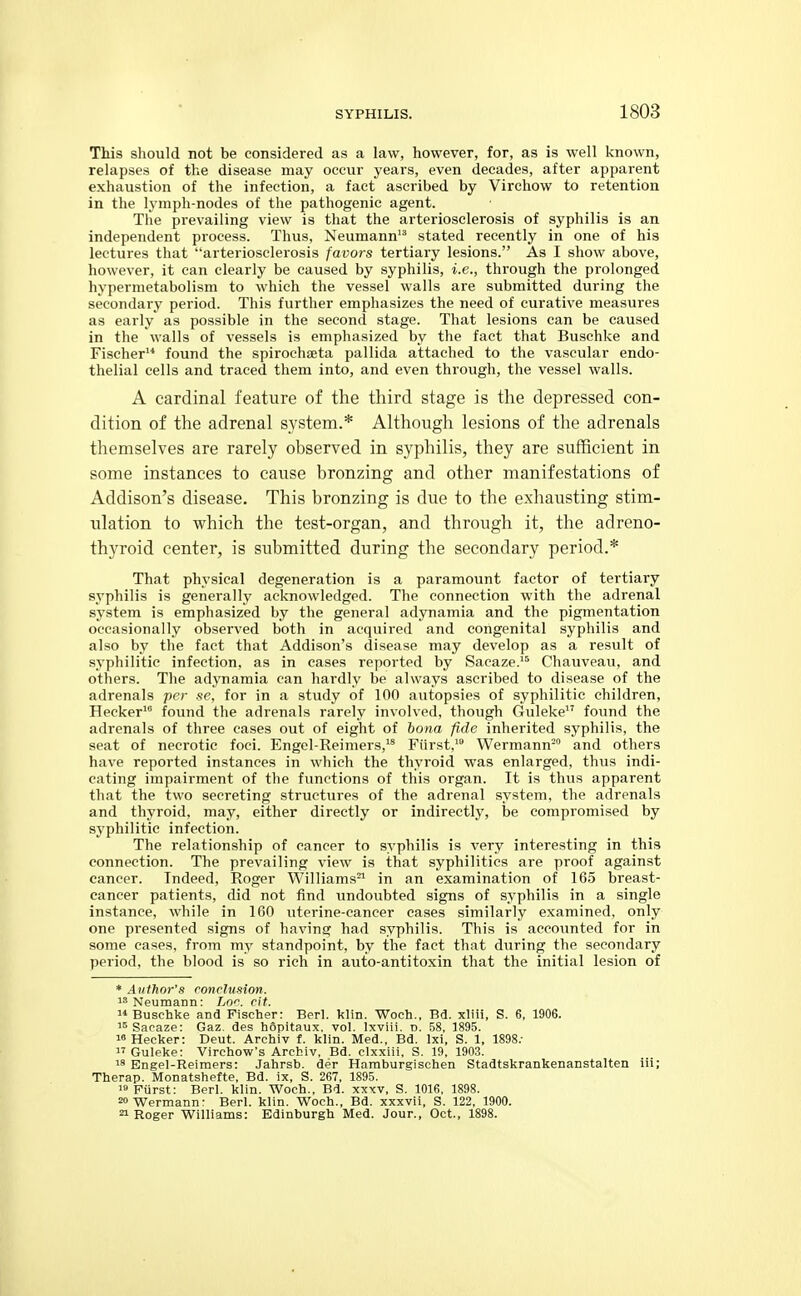 This should not be considered as a law, however, for, as is well known, relapses of the disease may occur years, even decades, after apparent exhaustion of the infection, a fact ascribed by Virchow to retention in the lymph-nodes of the pathogenic agent. The prevailing view is that the arteriosclerosis of syphilis is an independent process. Thus, Neumann stated recently in one of his lectures that arteriosclerosis favors tertiary lesions. As I show above, however, it can clearly be caused by syphilis, i.e., through the prolonged hypermetabolism to which the vessel walls are submitted during the secondary period. This further emphasizes the need of curative measures as early as possible in the second stage. That lesions can be caused in the walls of vessels is emphasized by the fact that Buschke and Fischer found the spirochseta pallida attached to the vascular endo- thelial cells and traced them into, and even through, the vessel walls. A cardinal feature of the third stage is the depressed con- dition of the adrenal system.* Although lesions of the adrenals themselves are rarely observed in syphilis, they are sufficient in some instances to cause bronzing and other manifestations of Addison's disease. This bronzing is due to the exhausting stim- ulation to which the test-organ, and through it, the adreno- thyroid center, is submitted during the secondary period.* That physical degeneration is a paramount factor of tertiary syphilis is generally acknowledged. The connection with the adrenal system is emphasized by the general adynamia and the pigmentation occasionally observed both in acquired and congenital syphilis and also by the fact that Addison's disease may develop as a result of syphilitic infection, as in cases reported by Sacaze.'^ Chauveau, and others. The adynamia can hardly be always ascribed to disease of the adrenals per se. for in a study of 100 autopsies of syphilitic children, Hecker found the adrenals rarely involved, though Guleke found the adrenals of three cases out of eight of bona fide inherited syphilis, the seat of necrotic foci. Engel-Reimers,'^ Fiirst, Wermann™ and others have reported instances in which the thyroid was enlarged, thus indi- cating impairment of the functions of this organ. It is thiis apparent that the two secreting structures of the adrenal system, the adrenals and thyroid, may, either directly or indirectly, be compromised by syphilitic infection. The relationship of cancer to syphilis is very interesting in this connection. The prevailing view is that syphilitics are proof against cancer. Indeed, Roger Williams-^ in an examination of 165 breast- cancer patients, did not find undoubted signs of syphilis in a single instance, while in IGO uterine-cancer cases similarly examined, only one presented signs of having had syphilis. This is accounted for in some cases, from my standpoint, by the fact that during the secondary period, the blood is so rich in auto-antitoxin that the initial lesion of * Author's conclusion. 1^ Neumann: Lo''. cit. Buschke and Fischer: Berl. klin. Woch., Bd. xliii, S. 6, 1906. Sacaze: Gaz. des hopitaux, vol. Ixviii. d. 58, 1895.  Hecker: Deut. Archiv f. klin. Med., Bd. Ixi, S. 1, 1898;  Guleke: Virchow's Archiv, Bd. clxxiii, S. 19, 1903. IS Engel-Reimers: Jahrsb. der Hamburgischen Stadtskrankenanstalten iii; Therap. Monatshefte, Bd. ix, S. 267, 1895. 'Furst: Berl. klin. Woch., Bd. xxxv, S. 1016, 1898. sowermann: Berl. klin. Woch., Bd. xxxvii, S. 122, 1900. 21 Roger Williams: Edinburgh Med. Jour., Oct., 1898.