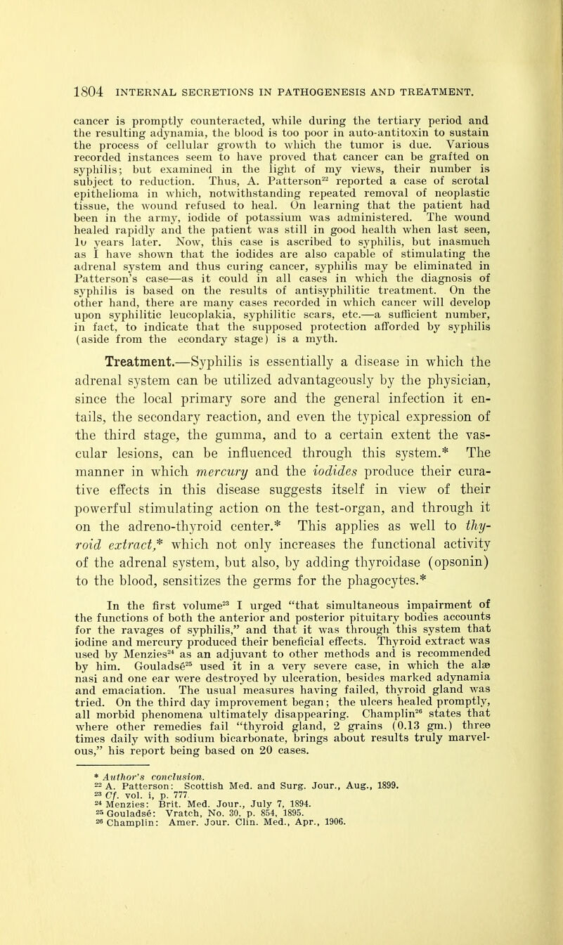 cancer is promptly counteracted, while during the tertiary period and the resulting adynamia, the blood is too poor in auto-antitoxin to sustain the process of cellular growth to which the tumor is due. Various recorded instances seem to have proved that cancer can be grafted on syphilis; but examined in the light of my views, their number is subject to reduction. Thus, A. Patterson^^ reported a case of scrotal epithelioma in which, notwithstanding repeated removal of neoplastic tissue, the wound refused to heal. On learning that the patient had been in the army, iodide of potassium was administered. The wound healed rapidly and the patient was still in good health when last seen, lu years later. Now, this case is ascribed to syphilis, but inasmuch as I have shown that the iodides are also capable of stimulating the adrenal system and thus curing cancer, syphilis may be eliminated in Patterson's case—as it could in all cases in which the diagnosis of syphilis is based on the results of antisyphilitic treatment. On the other hand, there are many cases recorded in which cancer will develop upon syphilitic leucoplakia, syphilitic scars, etc.—a sufRcient number, in fact, to indicate that the supposed protection afforded by syphilis (aside from the econdary stage) is a myth. Treatment.—Syphilis is essentially a disease in which the adrenal system can be utilized advantageously by the physician, since the local primary sore and the general infection it en- tails, the secondary reaction, and even the typical expression of the third stage, the gumma, and to a certain extent the vas- cular lesions, can be influenced through this system.* The manner in which mercury and the iodides produce their cura- tive effects in this disease suggests itself in view of their powerful stimulating action on the test-organ, and through it on the adreno-thyroid center.* This applies as well to thij- roid extract* which not only increases the functional activity of the adrenal system, but also, by adding thyroidase (opsonin) to the blood, sensitizes the germs for the phagocytes.* In the first volume I urged that simultaneous impairment of the functions of both the anterior and posterior pituitary bodies accounts for the ravages of syphilis, and that it was through this system that iodine and mercury produced their beneficial effects. Thyroid extract was used by Menzies^* as an adjuvant to other methods and is recommended by him. Gouladse^^ used it in a very severe case, in which the alse nasi and one ear were destroyed by ulceration, besides marked adynamia and emaciation. The usual measures having failed, thyroid gland was tried. On the third day improvement began; the ulcers healed promptly, all morbid phenomena ultimately disappearing. Champlin^' states that where other remedies fail thyroid gland, 2 grains (0.13 gm.) three times daily with sodium bicarbonate, brings about results truly marvel- ous, his report being based on 20 cases. * Author's conclusion. 22 A. Patterson: Scottish Med. and Surg. Jour., Aug., 1899. 23 Cf. vol. i, p. 777. 2*Menzies: Brit. Med. Jour., July 7, 1894. 2aGouladse: Vratch, No. 30. p. 854, 1895. ^Champlin: Amer. Jour. Clin. Med., Apr., 1906.