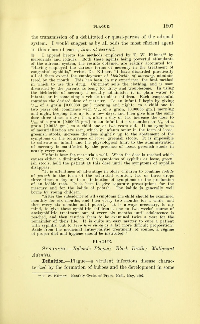 the transmission of a debilitated or quasi-paresis of the adrenal system. I would suggest as by all odds the most efficient agent in this class of cases, thyroid extract. I I append hereto the methods employed by T. W. Kilmer,^ by mercurials and iodides. Both these agents being powerful stimulants of the adrenal system, the results obtained are readily accounted for. Having employed the various forms of mercury in the treatment of congenital syphilis, writes Dr. Kilmer, I have discarded practically all of them except the employment of bichloride of mercury, adminis- tered by the mouth. This has been, in my experience, the best method in which to use this drug. Ointment soils the clothing, and is soon discarded by the parents as being too dirty and troublesome. In using the bichloride of mercury I usually administer it in plain water to infants, or in some simple vehicle to older children. Each teaspoonful contains the desired dose of mercury. To an infant I begin by giving ^/joo of a grain [0.0003.3 gm.] morning and night; to a child one to two years old, commence with Vmo of a grain, [0.00065 gm.] morning and night, keeping this up for a few days, and then give him the same dose three times a day; then, after a day or two increase the dose to ^/loo of a grain [0.00065 gm.] to an infant of six months; or '^/^ of a grain [0.0013 gm.] to a child one or two years old. If no symptoms of mecurialization are seen, which in infants occur in the form of loose, greenish stools, increase the dose slightly up to the abatement of the symptoms or the occurrence of loose, greenish stools. It is impossible to salivate an infant, and the physiological limit to the administration of mercury is manifested by the presence of loose, greenish stools in nearly every case. Infants bear the mercurials well. When the dose is reached which causes either a diminution of the symptoms of syphilis or loose, green- ish stools, hold the patient at this dose until the symptoms of syphilis disappear. It is oftentimes of advantage in older children to combine iodide of potash in the form of the saturated solution, two or three drops three times a day up to a diminution of symptoms or the production of an iodide rash. It is best to give separate prescriptions for the mercury and for the iodide of potash. The iodide is generally well borne by yoimg children. After the subsidence of all symptoms the child should be examined monthly for six months, and then every two months for a while, and then every six months until puberty. It is always necessary, to my mind, to give these syphilitic children a one to two weeks' course of antisyphilitie treatment out of every six months until adolescence is reached, and then caution them to be examined twice a year for the remainder of their life. It is quite an easy matter to cure a patient with syphilis, but to keep him cured is a far more difficult proposition! Aside from the medicinal antisyphilitie treatment, of course, a regime of proper diet and hygiene should be instituted. PLAGUE. Synonyms.—BvJbonic Plague; Blaclc Death; Malignant Adenitis. Definition.—Plague—a virulent infectious disease charac- terized by the formation of buboes and the development in some s» T. W. Kilmer: Monthly Cyclo. of Pract. Med., May, 1907.