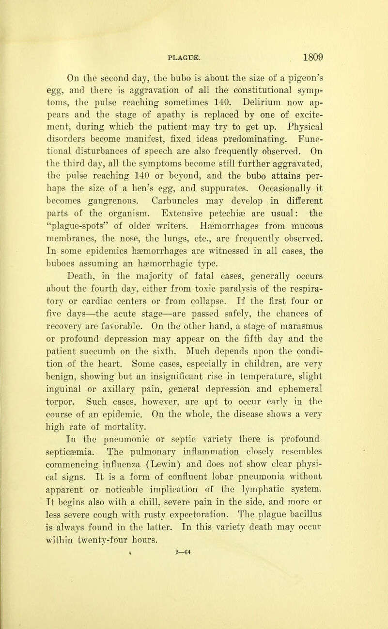 On the second day, the bubo is about the size of a pigeon's egg, and there is aggravation of all the constitutional symp- toms, the pulse reaching sometimes 1-iO. Delirium now ap- pears and the stage of apathy is replaced by one of excite- ment, during which the patient may try to get up. Physical disorders become manifest, fixed ideas predominating. Func- tional disturbances of speech are also frequently observed. On the third day, all the symptoms become still further aggravated, the pulse reaching 140 or beyond, and the bubo attains per- haps the size of a hen's egg, and suppurates. Occasionally it becomes gangrenous. Carbuncles may develop in different parts of the organism. Extensive petechia are usual: the plague-spots of older writers. Haemorrhages from mucous membranes, the nose, the lungs, etc., are frequently observed. In some epidemics haemorrhages are witnessed in all cases, the buboes assuming an haemorrhagic type. Death, in the majority of fatal cases, generally occurs about the fourth day, either from toxic paralysis of the respira- tory or cardiac centers or from collapse. If the first four or five days—the acute stage—are passed safely, the chances of recovery are favorable. On the other hand, a stage of marasmus or profoimd depression may appear on the fifth day and the patient succumb on the sixth. Much depends iipon the condi- tion of the heart. Some cases, especially in children, are very benign, showing but an insignificant rise in temperature, slight inguinal or axillary pain, general depression and ephemeral torpor. Such cases, however, are apt to occur early in the course of an epidemic. On the whole, the disease shows a very high rate of mortality. In the pneumonic or septic variety there is profound septicaemia. The pulmonary inflammation closely resembles commencing influenza (Lewin) and does not show clear physi- cal signs. It is a form of confluent lobar pneumonia without apparent or noticable implication of the lymphatic system. It begins also with a chill, severe pain in the side, and more or less severe cough with rusty expectoration. The plague bacillus is always found in the latter. In this variety death may occur within twenty-four hours. « 2—64