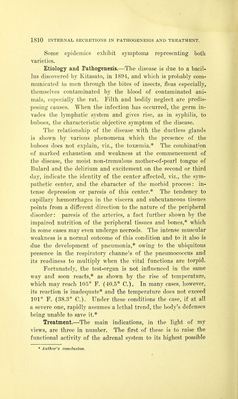 Some epidemics exhibit symptoms representing both varieties. Etiology and Pathogenesis.—The disease is due to a bacil- lus discovered by Kitasato, in 1894, and which is probably com- municated to men through the bites of insects, fleas especially, themselves contaminated by the blood of contaminated ani- mals, especially the rat. Filth and bodily neglect are predis- posing causes. When the infection has occurred, the germ in- vades the lymphatic system and gives rise, as in syphilis, to buboes, the characteristic objective symptom of the disease. The relationship of the disease with the ductless glands is shown by various phenomena which the presence of the buboes does not explain, viz., the toxaemia.* The combination of marked exhaustion and weakness at the commencement of the disease, the moist non-tremulous mother-of-pearl tongue of Bulard and the delirium and excitement on the second or third day, indicate the identity of the center affected, viz., the sym- pathetic center, and the character of the morbid process: in- tense depression or paresis of this center.* The tendency to capillary haemorrhages in the viscera and subcutaneous tissues points from a different direction to the nature of the peripheral disorder: paresis of the arteries, a fact further shown by the impaired nutrition of the peripheral tissues and bones,* which in some cases may even undergo necrosis. The intense muscular weakness is a normal outcome of this condition and to it also is due the development of pneumonia,* owing to the ubiquitous presence in the respiratory channels of the pneumococcus and its readiness to multiply when the vital functions are torpid. Fortunately, the test-organ is not influenced in the same way and soon reacts,* as shown by the rise of temperature, which may reach 105° F. (40.5° C). In many cases, however, its reaction is inadequate* and the temperature does not exceed 101° F. (38.3° C). Under these conditions the case, if at all a severe one, rapidly assumes a lethal trend, the body's defenses being unable to save it.* Treatment.—The main indications, in the light of my views, are three in number. The first of these is to raise the functional activity of the adrenal system to its highest possible * Author's conclusion.