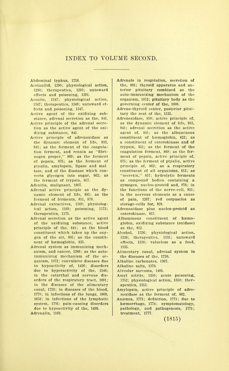 INDEX TO VOLUME SECOND. Abdominal typhus, 1758. Acetanilid, 1290; physiological action, 1290; therapeutics, 1293; untoward effects and poisoning, 1291. Aconite, 1317; physiological action, 1347; therapeutics, 1349; untoward ef- fects and poisoning, 1347. Active agent of the oxidizing sub- stance, adrenal secretion as the, 841. Active principle of the adrenal secre- tion as the active agent of the oxi- dizing substance, 841. Active principle of adrenoxidase as the dynamic element of life, 933, 941; as the ferment of the coagula- tion ferment, and rennin as fibri- nogen proper, 869; as the ferment of pepsin, 875; as the ferment of ptyalin, amylopsin, lipase and mal tase, and of the diastase which con- verts glycogen into sugar, 862; as the ferment of trypsin, 857. Adenitis, malignant, 1807. Adrenal active principle as the dy- namic element of life, 885; as the ferment of ferments, 851, 878. Adrenal extractives, 1169; physiolog- ical action, 1169; poisoning, 1173; therapeutics, 1175. Adrenal secretion as the active agent of the oxidizing substance, active principle of the, 841; as the blood constituent which takes up the oxy- gen of the air, 805; as the constit- uent of haemoglobin, 835. Adrenal system as immunizing mech- anism, and cancer, 1389; as the auto- immunizing mechanism of the or- ganism, 1072; convulsive diseases due to hypoacticity of, 1426; disorders due to hyperactivity of the, 1548; In the catarrhal and nervous dis- orders of the respiratory tract, 1691; in the diseases of the alimentary canal, 1720; in diseases of the blood, 1770; in infections of the lungs, 1608, 1658; in infections of the lymphatic system, 1795; pain-causing disorders due to hypoactivity of the, 1499. Adrenalin, 1169. Adrenals in respiration, secretion of the, 801; thyroid apparatus and an- terior pituitary combined as the auto-immunizing mechanism of the organism, 1072; pituitary body as the governing center of the, 1008. Adreno-thyroid center, posterior pitui- tary the seat of the, 1125. Adrenoxidase, 850; active principle of, as the dynamic element of life, 933, 941; adrenal secretion as the active agent of, 841; as the albuminous constituent of haemoglobin, 822; as a constituent of enterokinase and of trypsin, 851; as the ferment of the coagulation ferment, 869; as the fer- ment of pepsin, active principle of, 875; as the ferment of ptyalin, active principle of, 862; as a respiratory constituent of all organisms, 812; as secretin, 857; hydrolytic ferments as compound bodies containing a zymogen, nucleo-proteid and, 878; in the functions of the nerve-cell, 915; in the nervous elements as a cause of pain, 1267; red corpuscles as storage-cells for, 828. Adrenoxidase plus nucleo-proteid as enterokinase, 857. Albuminous constituent of hemo- globin, oxidizing substance (oxidase) as the, 822. Alcohol, 1.326; physiological action, 1326; therapeutics, 1335; untoward effects, 1330; valueless as a food, 1335. Alimentary canal, adrenal system in the diseases of the, 1720. Alkaline carbonates, 1367. Alkaline salts, 1370. Alveolar sarcoma, 1405. Amyl nitrite, 1350; acute poisoning, 1352; physiological action, 1350; ther- apeutics, 1353. Amylopsin, active principle of adre- noxidase as the ferment of, 862. Anaemia, 1771; definition, 1771; due to haemorrhage, 1774; symptomatology, pathology, and pathogenesis, 1771; treatment, 1777.