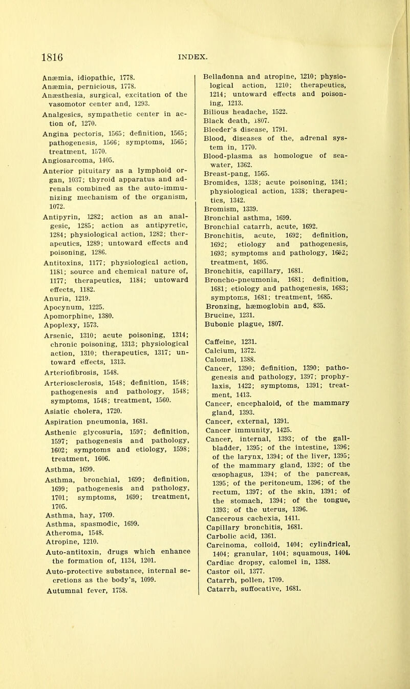 Anaemia, idiopathic, 1778. Anaemia, pernicious, 1778. Anaesthesia, surgical, excitation of the vasomotor center and, 1293. Analgesics, sympathetic center in ac- tion of, 1270. Angina pectoris, 1565; definition, 1565; pathogenesis, 1566; symptoms, 1565; treatment, 1570. Angiosarcoma, 1405. Anterior pituitary as a lymphoid or- gan, 1037; thyroid apparatus and ad- renals combined as the auto-immu- nlzing mechanism of the organism, 1072. Antipyrin, 1282; action as an anal- gesic, 1285; action as antipyretic, 1284; physiological action, 1282; ther- apeutics, 1289; untoward effects and poisoning, 1286. Antitoxins, 1177: physiological action, 1181; source and chemical nature of, 1177; therapeutics, 1184; untoward effects, 1182. Anuria, 1219. Apocynum, 1225. Apomorphine, 1380. Apoplexy, 1573. Arsenic, 1310; acute poisoning, 1314; chronic poisoning, 1313; physiological action, 1310; therapeutics, 1317; un- toward effects, 1313. Arteriofibrosis, 1548. Arteriosclerosis, 1548; definition, 1548; pathogenesis and pathology, 1548; symptoms, 1548; treatment, 1560. Asiatic cholera, 1720. Aspiration pneumonia, 1681. Asthenic glycosuria, 1597; definition, 1597; pathogenesis and pathology, 1602; symptoms and etiology, 1598; treatment, 1606. Asthma, 1699. Asthma, bronchial, 1699; definition, 1699; pathogenesis and pathology, 1701; symptoms, 1699; treatment, 1705. Asthma, hay, 1709. Asthma, spasmodic, 1699. Atheroma, 1548. Atropine, 1210. Auto-antitoxin, drugs which enhance the formation of, 1134, 1201. Auto-protective substance, internal se- cretions as the body's, 1099. Autumnal fever, 1758. Belladonna and atropine, 1210; physio- logical action, 1210; therapeutics, 1214; untoward effects and poison- ing, 1213. Bilious headache, 1522. Black death, i807. Bleeder's disease, 1791. Blood, diseases of the, adrenal sys- tem in, 1770. Blood-plasma as homologue of sea- water, 1362. Breast-pang, 1565. Bromides, 1338; acute poisoning, 1341; physiological action, 1338; therapeu- tics, 1342. Bromism, 1339. Bronchial asthma, 1699. Bronchial catarrh, acute, 1692. Bronchitis, acute, 1692; definition, 1692; etiology and pathogenesis, 1693; symptoms and pathology, 1662; treatment, 1695. Bronchitis, capillary, 1681. Broncho-pneumonia, 1681; definition, 1681; etiology and pathogenesis, 1683; symptoms, 1681; treatment, 1685. Bronzing, haemoglobin and, 835. Brucine, 1231. Bubonic plague, 1807. Caffeine, 1231. Calcium, 1372. Calomel, 1388. Cancer, 1390; definition, 1390; patho- genesis and pathology, 1397; prophy- laxis, 1422; symptoms, 1391; treat- ment, 1413. Cancer, encephaloid, of the mammary gland, 1393. Cancer, external, 1391. Cancer immunity, 1425. Cancer, internal, 1393; of the gall- bladder, 1395; of the intestine, 1396; of the larynx, 1394; of the liver, 1395; of the mammary gland, 1392; of the oesophagus, 1394; of the pancreas, 1395; of the peritoneum, 1396; of the rectum, 1397; of the skin, 1391; of the stomach, 1394; of the tongue, 1393; of the uterus, 1396. Cancerous cachexia, 1411. Capillary bronchitis, 1681. Carbolic acid, 1361. Carcinoma, colloid, 1404; cylindrical, 1404; granular, 1404; squamous, 1404. Cardiac dropsy, calomel in, 1388. Castor oil, 1377. Catarrh, pollen, 1709. Catarrh, suffocative, 1681.