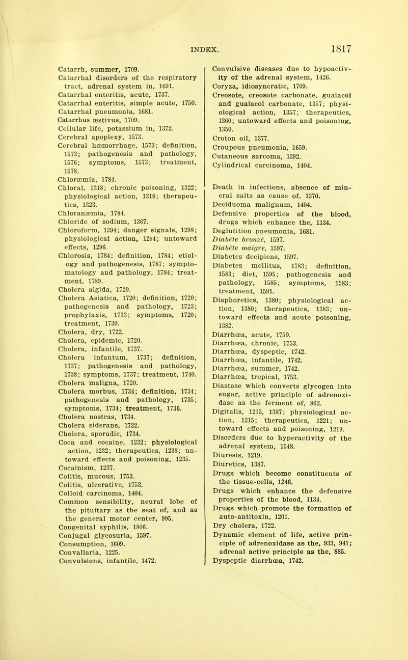 Catarrh, summer, 1709. Catarrhal disorders of the respiratory tract, adrenal system in, 1691. Catarrhal enteritis, acute, 1737. Catarrhal enteritis, simple acute, 1750. Catarrhal pneumonia, 1681. Catarrhus aestivus, 1709. Cellular life, potassium in, 1372. Cerebral apoplexy, 1573. Cerebral haemorrhage, 1573; definition, 1573; pathogenesis and pathology, 1576; symptoms, 1573; treatment, 1578. Chlorffimia, 1784. Chloral, 1318; chronic poisoning, 1322; physiological action, 1318; therapeu- tics, 1323. Chlorancemia, 1784. Chloride of sodium, 1367. Chloroform, 1294; danger signals, 1298; physiological action, 1294; untoward effects, 1296. Chlorosis, 1784; definition, 1784; etiol- ogy and pathogenesis, 1787; sympto- matology and pathology, 1784; treat- ment, 1789. Cholera algida, 1720. Cholera Asiatica, 1720; definition, 1720; pathogenesis and pathology, 1723; prophylaxis, 1733; symptoms, 1720; treatment, 1730. Cholera, dry, 1722. Cholera, epidemic, 1720. Cholera, infantile, 1737. Cholera infantum, 1737; definition, 1737; pathogenesis and pathology, 1738; symptoms, 1737; treatment, 1740. Cholera maligna, 1720. Cholera morbus, 1734; definition, 1734; pathogenesis and pathology, 1735; symptoms, 1734; treatment, 1736. Cholera nostras, 1734. Cholera siderans, 1722. Cholera, sporadic, 1734. Coca and cocaine, 1232; physiological action, 1232; therapeutics, 1238; un- toward effects and poisoning, 1235. Cocainism, 1237. Colitis, mucous, 1753. Colitis, ulcerative, 1753. Colloid carcinoma, 1404. Common sensibility, neural lobe of the pituitary as the seat of, and as the general motor center, 995. Congenital syphilis, 1806. Conjugal glycosuria, 1597. Consumption, 1609. Convallaria, 1225. Convulsions, infantile, 1472. Convulsive diseases due to hypoactiv- ity of the adrenal system, 1426. Coryza, idiosyncratic, 1709. Creosote, creosote carbonate, guaiacol and guaiacol carbonate, 1357; physi- ological action, 1357; therapeutics, 1360; untoward effects and poisoning, 1350. Croton oil, 1377. Croupous pneumonia, 1659. Cutaneous sarcoma, 1392. Cylindrical carcinoma, 1404. Death in infections, absence of min- eral salts as cause of, 1370. Deciduoma malignum, 1404. Defensive properties of the blood, drugs which enhance the, 1134. Deglutition pneumonia, 1681. Diabete brotixe, 1597. Diabite maigre, 1597. Diabetes decipiens, 1597. Diabetes mellitus, 1783; definition, 1583; diet, 1595; pathogenesis and pathology, 1585; symptoms, 1583; treatment, 1591. Diaphoretics, 1380; physiological ac- tion, 1380; therapeutics, 1383; un- toward effects and acute poisoning, 1382. Diarrhoea, acute, 1750. Diarrhoea, chronic, 1753. Diarrhoea, dyspeptic, 1742. Diarrhoea, infantile, 1742. Diarrhoea, summer, 1742. Diarrhoea, tropical, 1753. Diastase which converts glycogen into sugar, active principle of adrenoxi- dase as the ferment of, 862. Digitalis, 1215, 1387; physiological ac- tion, 1215; therapeutics, 1221; un- toward effects and poisoning, 1219. Disorders due to hyperactivity of the adrenal system, 1548. Diuresis, 1219. Diuretics, 1387. Drugs which become constituents of the tissue-cells, 1246. Drugs which enhance the defensive properties of the blood, 1134. Drugs which promote the formation of auto-antitoxin, 1201. Dry cholera, 1722. Dynamic element of life, active prin- ciple of adrenoxidase as the, 933, 941; adrenal active principle as the, 885. Dyspeptic diarrhoea, 1742.