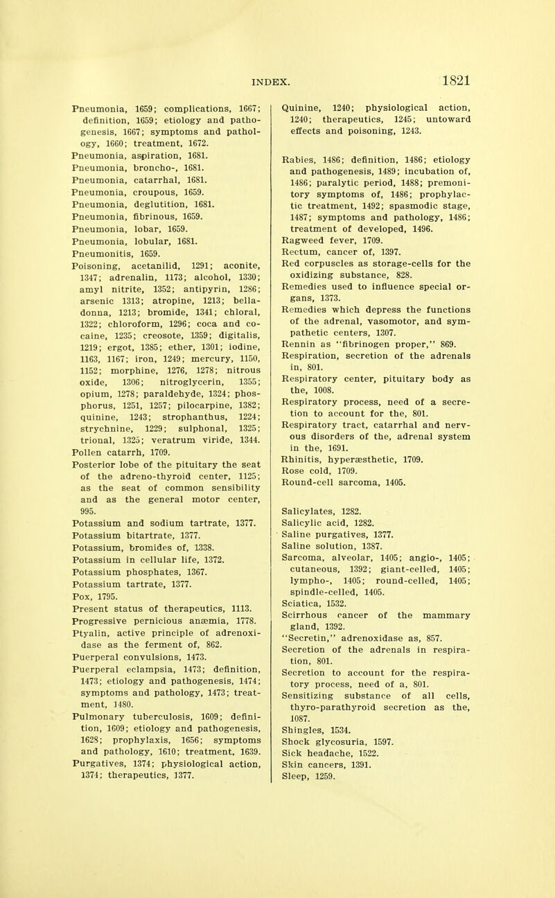 Pneumonia, 1659; complications, 1667; definition, 1659; etiology and patho- genesis, 1667; symptoms and pathol- ogy, 1660; treatment, 1672. Pneumonia, aspiration, 1681. Pneumonia, broncho-, 1681. Pneumonia, catarrhal, 1681. Pneumonia, croupous, 1659. Pneumonia, deglutition, 1681. Pneumonia, fibrinous, 1659. Pneumonia, lobar, 1659. Pneumonia, lobular, 1681. Pneumonitis, 1659. Poisoning, acetanilid, 1291; aconite, 1347; adrenalin, 1173; alcohol, 1330; amyl nitrite, 1352; antipyrin, 1286; arsenic 1313; atropine, 1213; bella- donna, 1213; bromide, 1341; chloral, 1322; chloroform, 1296; coca and co- caine, 1235; creosote, 1359; digitalis, 1219; ergot, 1385; ether, 1301; iodine, 1163, 1167; iron, 1249; mercury, 1150, 1152; morphine, 1276, 1278; nitrous oxide, 1306; nitroglycerin, 13.55; opium, 1278; paraldehyde, 1324; phos- phorus, 1251, 1257; pilocarpine, 1382; quinine, 1243; strophanthus, 1224; strychnine, 1229; sulphonal, 1325; trional, 1325; veratrum viride, 1344. Pollen catarrh, 1709. Posterior lobe of the pituitary the seat of the adreno-thyroid center, 1125; as the seat of common sensibility and as the general motor center, 995. Potassium and sodium tartrate, 1377. Potassium bitartrate, 1377. Potassium, bromides of, 1338. Potassium in cellular life, 1372. Potassium phosphates, 1367. Potassium tartrate, 1377. Pox, 1795. Present status of therapeutics, 1113. Progressive pernicious antemia, 1778. Ptyalin, active principle of adrenoxi- dase as the ferment of, 862. Puerperal convulsions, 1473. Puerperal eclampsia, 1473; definition, 1473; etiology and pathogenesis, 1474; symptoms and pathology, 1473; treat- ment, 1480. Pulmonary tuberculosis, 1609; defini- tion, 1609; etiology and pathogenesis, 1628; prophylaxis, 1656; symptoms and pathology, 1610; treatment, 1639. Purgatives, 1374; physiological action, 1371; therapeutics, 1377. Quinine, 1240; physiological action, 1240; therapeutics, 1245; untoward effects and poisoning, 1243. Rabies, 1486; definition, 1486; etiology and pathogenesis, 1489; incubation of, 1486; paralytic period, 1488; premoni- tory symptoms of, 1486; prophylac- tic treatment, 1492; spasmodic stage, 1487; symptoms and pathology, 1486; treatment of developed, 1496. Ragweed fever, 1709. Rectum, cancer of, 1397. Red corpuscles as storage-cells for the oxidizing substance, 828. Remedies used to influence special or- gans, 1373. Remedies which depress the functions of the adrenal, vasomotor, and sym- pathetic centers, 1307. Rennin as fibrinogen proper, 869. Respiration, secretion of the adrenals in, 801. Respiratory center, pituitary body as the, 1008. Respiratory process, need of a secre- tion to account for the, 801. Respiratory tract, catarrhal and nerv- ous disorders of the, adrenal system in the, 1691. Rhinitis, hypersesthetic, 1709. Rose cold, 1709. Round-cell sarcoma, 1405. Salicylates, 1282. Salicylic acid, 1282. Saline purgatives, 1377. Saline solution, 1387. Sarcoma, alveolar, 1405; angio-, 1405; cutaneous, 1392; giant-celled, 1405; lympho-, 1405; round-celled, 1405; spindle-celled, 1405. Sciatica, 1532. Scirrhous cancer of the mammary gland, 1392. Secretin, adrenoxidase as, 857. Secretion of the adrenals in respira- tion, 801. Secretion to account for the respira- tory process, need of a, 801. Sensitizing substance of all cells, thyro-parathyroid secretion as the, 1087. Shingles, 1531. Shock glycosuria, 1597. Sick headache, 1522. Skin cancers, 1391. Sleep, 1259.