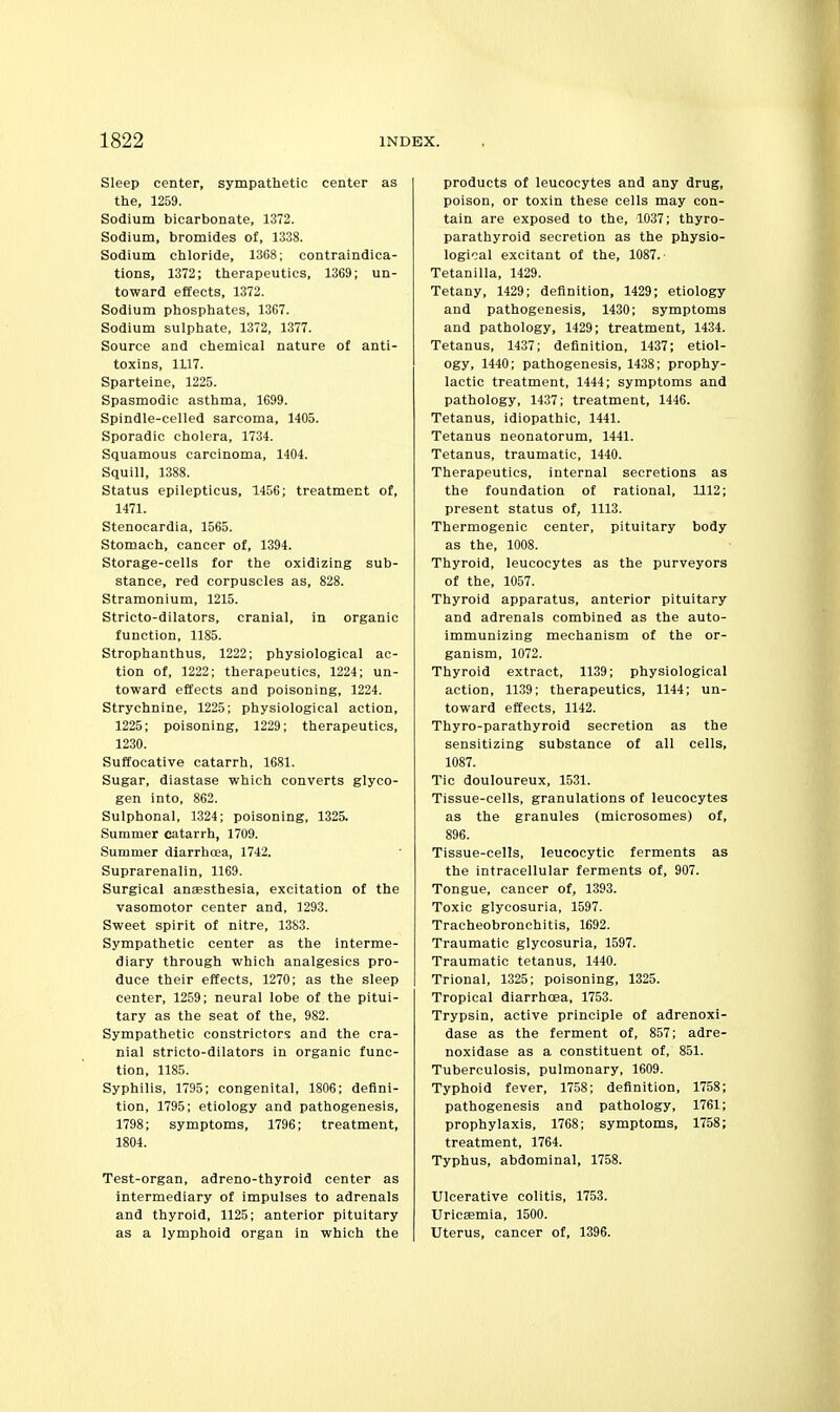 Sleep center, sympathetic center as the, 1259. Sodium bicarbonate, 1372. Sodium, bromides of, 1338. Sodium chloride, 1368; contraindica- tions, 1372; therapeutics, 1369; un- toward effects, 1372. Sodium phosphates, 1367. Sodium sulphate, 1372, 1377. Source and chemical nature of anti- toxins, 1117. Sparteine, 1225. Spasmodic asthma, 1699. Spindle-celled sarcoma, 1405. Sporadic cholera, 1734. Squamous carcinoma, 1404. Squill, 1388. Status epilepticus, 1456; treatment of, 1471. Stenocardia, 1565. Stomach, cancer of, 1394. Storage-cells for the oxidizing sub- stance, red corpuscles as, 828. Stramonium, 1215. Stricto-dilators, cranial, in organic function, 1185. Strophanthus, 1222; physiological ac- tion of, 1222; therapeutics, 1224; un- toward effects and poisoning, 1224. Strychnine, 1225; physiological action, 1225; poisoning, 1229; therapeutics, 1230. Suffocative catarrh, 1681. Sugar, diastase which converts glyco- gen into, 862. Sulphonal, 1324; poisoning, 1325. Summer catarrh, 1709. Summer diarrhoea, 1742. Suprarenalin, 1169. Surgical anaesthesia, excitation of the vasomotor center and, 1293. Sweet spirit of nitre, 1383. Sympathetic center as the interme- diary through which analgesics pro- duce their effects, 1270; as the sleep center, 1259; neural lobe of the pitui- tary as the seat of the, 982. Sympathetic constrictors and the cra- nial stricto-dilators in organic func- tion, 1185. Syphilis, 1795; congenital, 1806; defini- tion, 1795; etiology and pathogenesis, 1798; symptoms, 1796; treatment, 1804. Test-organ, adreno-thyroid center as Intermediary of impulses to adrenals and thyroid, 1125; anterior pituitary as a lymphoid organ in which the products of leucocytes and any drug, poison, or toxin these cells may con- tain are exposed to the, 1037; thyro- parathyroid secretion as the physio- logical excitant of the, 1087. Tetanilla, 1429. Tetany, 1429; definition, 1429; etiology and pathogenesis, 1430; symptoms and pathology, 1429; treatment, 1434. Tetanus, 1437; definition, 1437; etiol- ogy, 1440; pathogenesis, 1438; prophy- lactic treatment, 1444; symptoms and pathology, 1437; treatment, 1446. Tetanus, idiopathic, 1441. Tetanus neonatorum, 1441. Tetanus, traumatic, 1440. Therapeutics, internal secretions as the foundation of rational, 1112; present status of, 1113. Thermogenic center, pituitary body as the, 1008. Thyroid, leucocytes as the purveyors of the, 1057. Thyroid apparatus, anterior pituitary and adrenals combined as the auto- immunizing mechanism of the or- ganism, 1072. Thyroid extract, 1139; physiological action, 1139; therapeutics, 1144; un- toward effects, 1142. Thyro-parathyroid secretion as the sensitizing substance of all cells, 1087. Tic douloureux, 1531. Tissue-cells, granulations of leucocytes as the granules (microsomes) of, 896. Tissue-cells, leucocytic ferments as the intracellular ferments of, 907. Tongue, cancer of, 1393. Toxic glycosuria, 1597. Tracheobronchitis, 1692. Traumatic glycosuria, 1597. Traumatic tetanus, 1440. Trional, 1325; poisoning, 1325. Tropical diarrhoea, 1753. Trypsin, active principle of adrenoxi- dase as the ferment of, 857; adre- noxidase as a constituent of, 851. Tuberculosis, pulmonary, 1609. Typhoid fever, 1758; definition, 1758; pathogenesis and pathology, 1761; prophylaxis, 1768; symptoms, 1758; treatment, 1764. Typhus, abdominal, 1758. Ulcerative colitis, 17.53. Uricsemia, 1500. Uterus, cancer of, 1396.