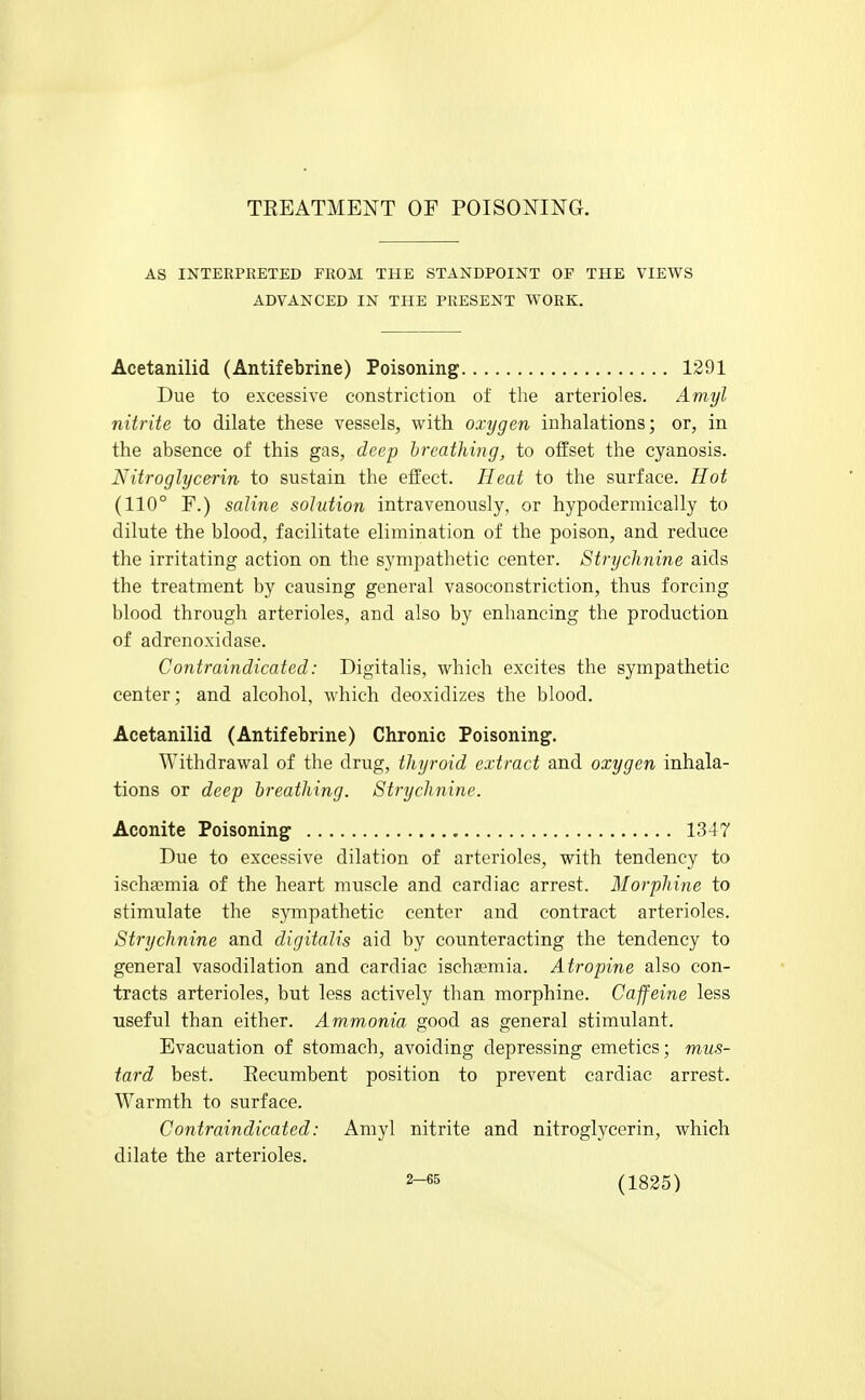TEEATMENT OF POISONING. AS INTERPRETED FROM THE STANDPOINT OF THE VIEWS ADVANCED IN THE PRESENT WORK. Acetanilid (Antifebrine) Poisoning 1291 Due to excessive constriction of the arterioles. Amyl nitrite to dilate these vessels, with oxygen inhalations; or, in the absence of this gas, deep breathing, to offset the cyanosis. Nitroglycerin to sustain the effect. Heat to the surface. Hot (110° F.) saline solution intravenously, or hypodermically to dilute the blood, facilitate elimination of the poison, and reduce the irritating action on the sympathetic center. Strychnine aids the treatment by causing general vasoconstriction, thus forcing blood through arterioles, and also by enhancing the production of adrenoxidase. Contraindicated: Digitalis, which excites the sympathetic center; and alcohol, which deoxidizes the blood. Acetanilid (Antifebrine) Chronic Poisoning. Withdrawal of the drug, thyroid extract and oxygen inhala- tions or deep breathing. Strychnine. Aconite Poisoning 1347 Due to excessive dilation of arterioles, with tendency to ischa}mia of the heart muscle and cardiac arrest. Morphine to stimulate the sympathetic center and contract arterioles. Strychnine and digitalis aid by counteracting the tendency to general vasodilation and cardiac ischasmia. Atropine also con- tracts arterioles, but less actively than morphine. Caffeine less useful than either. Ammonia good as general stimulant. Evacuation of stomach, avoiding depressing emetics; mus- tard best. Eecumbent position to prevent cardiac arrest. Warmth to surface. Contraindicated: Amyl nitrite and nitroglycerin, which dilate the arterioles.