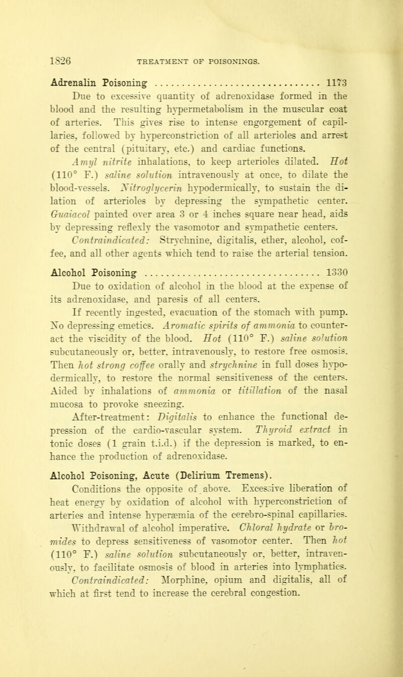 Adrenalin Poisoning 1173 Due to excessive quantity of adrenoxidase formed in the blood and the resulting h^'permetabolisni in the muscular coat of arteries. This gives rise to intense engorgement of capil- laries, followed by hyperconstriction of all arterioles and arrest of the central (pituitary, etc.) and cardiac fimctions. Amyl nitrite inhalations, to keep arterioles dilated. Hot (110° F.) saline solution intravenously at once, to dilate the blood-vessels. Xitroghjcerin hj'podermically. to sustain the di- lation of arterioles by depressing the sympathetic center. Guaiacol painted over area 3 or 4 inches square near head, aids by depressing reflexly the vasomotor and s^Tnpathetic centers. Contraindicated: Strychnine, digitalis, ether, alcohol, cof- fee, and all other agents which tend to raise the arterial tension. Alcohol Poisoning' 1330 Due to oxidation of alcohol in the blood at the expense of its adrenoxidase, and paresis of all centers. If recently ingested, evacuation of the stomach with pump. Xo depressing emetics. Aromatic spirits of ammonia to counter- act the viscidity of the blood. Hot (110° F.) saline solution subcutaneously or, better, intravenously, to restore free osmosis. Then hot strong coffee orally and strychnine in full doses hvpo- dermically, to restore the normal sensitiveness of the centers. Aided by inhalations of ammonia or titillation of the nasal mucosa to provoke sneezing. After-treatment: Digitalis to enhance the functional de- pression of the cardio-vascular system. Thyroid extract in tonic doses (1 grain t.i.d.) if the depression is marked, to en- hance the production of adrenoxidase. Alcohol Poisoning, Acute (Delirium Tremens). Conditions the opposite of above. Excessive liberation of heat energy by oxidation of alcohol with hyperconstriction of arteries and intense hypera?mia of the cerebro-spinal capillaries. Withdrawal of alcohol imperative. Chloral hydrate or bro- mides to depress sensitiveness of vasomotor center. Then hot (110° F.) saline solution subcutaneously or. better, intraven- ously, to facilitate osmosis of blood in arteries into lymphatics. Contraindicated: Morphine, opium and digitalis, all of which at first tend to increase the cerebral congestion.