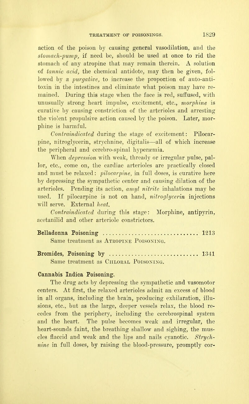 action of the poison by causing general vasodilation, and the stomach-pump, if need be, should be used at once to rid the stomach of any atropine that may remain therein. A solution of tannic acid, the chemical antidote, may then be given, fol- lowed by a purgative, to increase the proportion of auto-anti- toxin in the intestines and eliminate what poison may have re- mained. During this stage when the face is red, suffused, with unusually strong heart impulse, excitement, etc., morphine is curative by causing constriction of the arterioles and arresting the violent propulsive action caused by the poison. Later, mor- phine is liarmful. Contraindicated during the stage of excitement: Pilocar- pine, nitroglycerin, strychnine, digitalis—all of which increase the peripheral and cerebrorspinal hyperaemia. When depression with weak, thready or irregular pulse, pal- lor, etc., come on, the cardiac arterioles are practically closed and must be relaxed: pilocarpine, in full doses, is curative here by depressing the sympathetic center and causing dilation of the arterioles. Pending its action, amyl nitrite inhalations may be used. If pilocarpine is not on hand, nitroglycerin injections will serve. External heat. Contraindicated during this stage: ]\Iorphine, antipyrin, acetanilid and other arteriole constrictors. Belladonna Poisoning' 1213 Same treatment as Atropine Poisoning. Bromides, Poisoning by 1341 Same treatment as Chloral Poisoning. Cannabis Indica Poisoning. The drug acts by depressing the sympathetic and vasomotor centers. At first, the relaxed arterioles admit an excess of blood in all organs, including the brain, producing exhilaration, illu- sions, etc., but as the large, deeper vessels relax, the blood re- cedes from the periphery, including the cerebrospinal system and the heart. The pulse becomes weak and irregular, the heart-sounds faint, the breathing shallow and sighing, the mus- cles flaccid and weak and the lips and nails cyanotic. Strych- nine in full doses, by raising the blood-pressure, promptly cor-