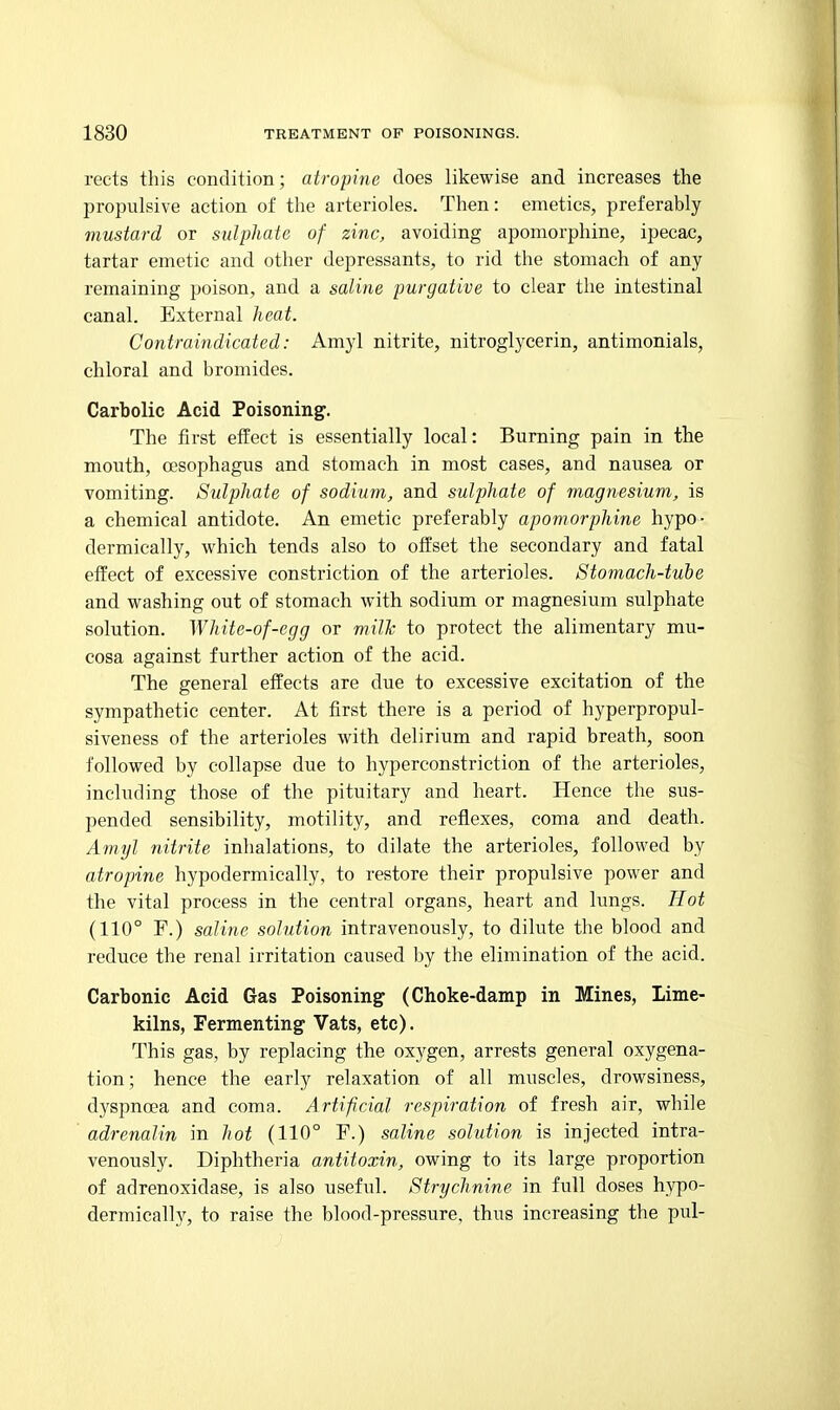 rects this condition; atropine does likewise and increases the propulsive action of the arterioles. Then: emetics, preferably mustard or sulphate of zinc, avoiding apomorphine, ipecac, tartar emetic and other depressants, to rid the stomach of any remaining poison, and a saline purgative to clear the intestinal canal. External heat. Contraindicated: Amyl nitrite, nitroglycerin, antimonials, chloral and bromides. Carbolic Acid Poisoning. The first effect is essentially local: Burning pain in the mouth, oesophagus and stomach in most cases, and nausea or vomiting. Sulphate of sodium, and sulphate of magnesium, is a chemical antidote. An emetic preferably apomorphine hypo- dermically, which tends also to offset the secondary and fatal effect of excessive constriction of the arterioles. Stomach-tube and washing out of stomach with sodium or magnesium sulphate solution. White-of-egg or milk to protect the alimentary mu- cosa against further action of the acid. The general effects are due to excessive excitation of the sympathetic center. At first there is a period of hyperpropul- siveness of the arterioles with delirium and rapid breath, soon followed by collapse due to hyperconstriction of the arterioles, including those of the pituitary and heart. Hence the sus- pended sensibility, motility, and reflexes, coma and death. Amyl nitrite inhalations, to dilate the arterioles, followed by atropine hypodermically, to restore their propulsive power and the vital process in the central organs, heart and lungs. Hot (110° F.) saline solution intravenously, to dilute the blood and reduce the renal irritation caused by the elimination of the acid. Carbonic Acid Gas Poisoning (Choke-damp in Mines, Lime- kilns, Fermenting Vats, etc). This gas, by replacing the oxygen, arrests general oxygena- tion; hence the early relaxation of all muscles, drowsiness, dyspnoea and coma. Artificial respiration of fresh air, while adrenalin in hot (110° F.) saline solution is injected intra- venously. Diphtheria antitoxin, owing to its large proportion of adrenoxidase, is also useful. Strychnine in full doses hypo- dermically, to raise the blood-pressure, thus increasing the pul-