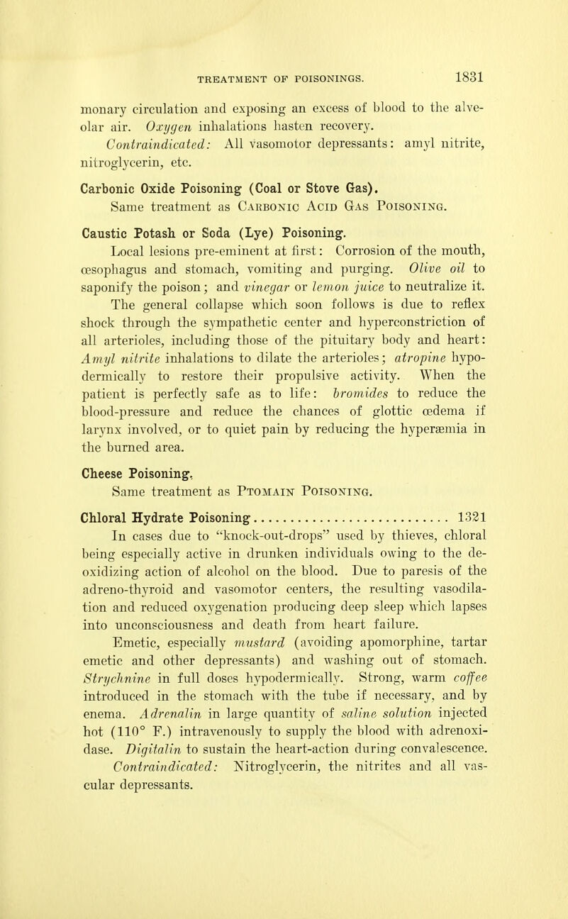 monary circulation and exposing an excess of blood to the alve- olar air. Oxygen inhalations hasten recovery. Contraindicated: All vasomotor depressants: amyl nitrite, nitroglycerin, etc. Carbonic Oxide Poisoning (Coal or Stove Gas). Same treatment as Carbonic Acid Gas Poisoning. Caustic Potash or Soda (Lye) Poisoning. Local lesions pre-eminent at first: Corrosion of the mouth, oesophagus and stomach, vomiting and purging. Olive oil to saponify the poison; and vinegar or lemon juice to neutralize it. The general collapse which soon follovs^s is due to reflex shock through the sympathetic center and hyperconstriction of all arterioles, including those of the pituitary body and heart: Amyl nitrite inhalations to dilate the arterioles; atropine hypo- dermically to restore their propulsive activity. When the patient is perfectly safe as to life: bromides to reduce the blood-pressure and reduce the chances of glottic oedema if larynx involved, or to quiet pain by reducing the hypersemia in the burned area. Cheese Poisoning, Same treatment as Ptomain Poisoning. Chloral Hydrate Poisoning 1331 In cases due to knock-out-drops used by thieves, chloral being especially active in drunken individuals owing to the de- oxidizing action of alcohol on the blood. Due to paresis of the adreno-thyroid and vasomotor centers, the resulting vasodila- tion and reduced oxygenation producing deep sleep which lapses into unconsciousness and death from heart failure. Emetic, especially mustard (avoiding apomorphine, tartar emetic and other depressants) and washing out of stomach. Strychnine in full doses hypodermically. Strong, warm coffee introduced in the stomach with the tube if necessary, and by enema. Adrenalin in large quantity of saline solution injected hot (110° F.) intravenously to supply the blood with adrenoxi- dase. Digitalin to sustain the heart-action during convalescence. Contraindicated: Nitroglycerin, the nitrites and all vas- cular depressants.