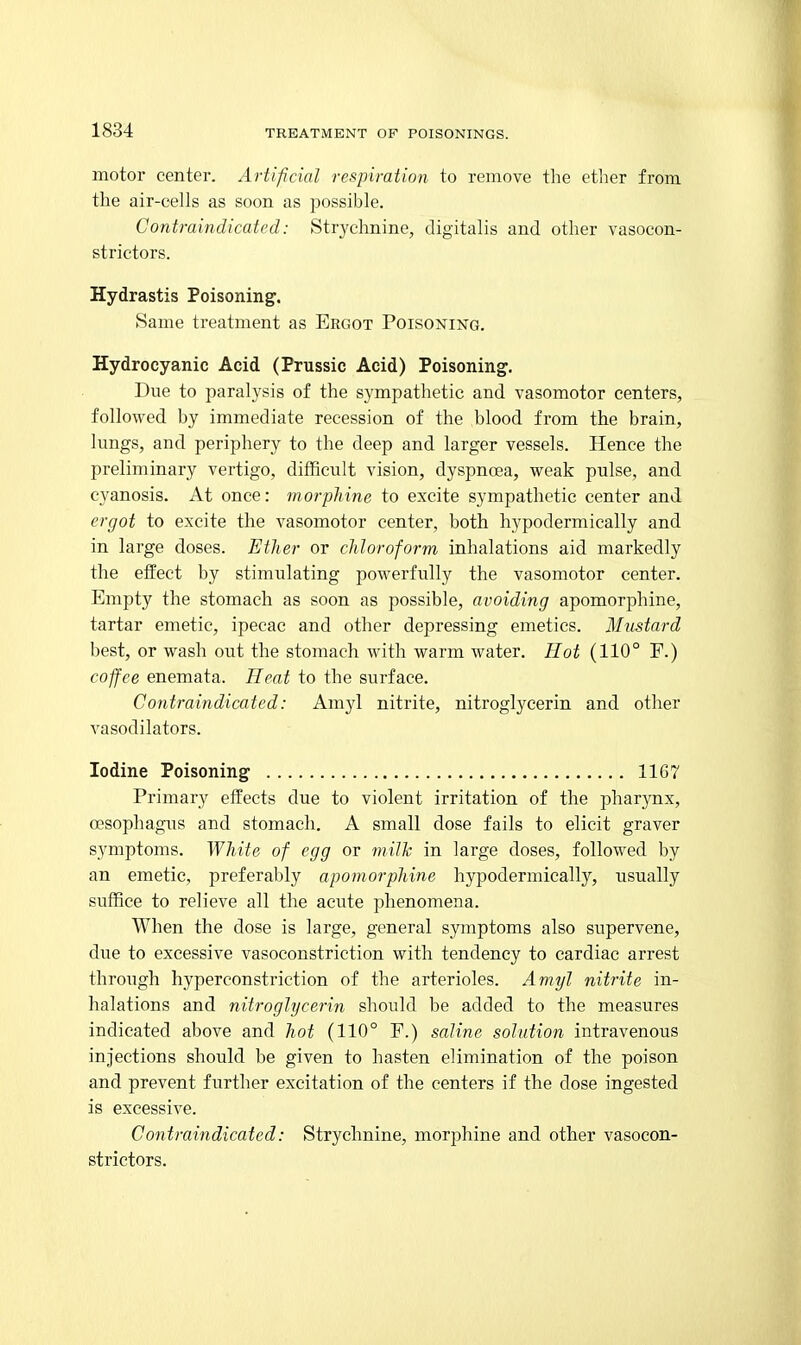 motor center. Artificial respiration to remove the ether from the air-cells as soon as possible. Contraindicated: Str3'chnine, digitalis and other vasocon- strictors. Hydrastis Poisoning. Same treatment as Ergot Poisoning. Hydrocyanic Acid (Prussia Acid) Poisoning. Due to paralysis of the sympathetic and vasomotor centers, followed by immediate recession of the blood from the brain, lungs, and periphery to the deep and larger vessels. Hence the preliminary vertigo, difficult vision, dyspnoea, weak pulse, and cyanosis. At once: morphine to excite sympathetic center and ergot to excite the vasomotor center, both hypodermically and in large doses. Ether or chloroform inhalations aid markedly the eifect by stimulating powerfully the vasomotor center. Empty the stomach as soon as possible, avoiding apomorphine, tartar emetic, ipecac and other depressing emetics. Mustard best, or wash out the stomach with warm water. Hot (110° E.) coffee enemata. Heat to the surface. Contraindicated: Amyl nitrite, nitroglycerin and other vasodilators. Iodine Poisoning 1167 Primary effects due to violent irritation of the pharynx, oesophagus and stomach. A small dose fails to elicit graver symptoms. White of egg or milh in large doses, followed by an emetic, preferal)ly apomorphine hypodermically, usually suffice to relieve all the acute phenomena. When the dose is large, general symptoms also supervene, due to excessive vasoconstriction with tendency to cardiac arrest through hyperconstriction of the arterioles. Amyl nitrite in- halations and nitroglycerin should be added to the measures indicated above and hot (110° F.) saline solution intravenous injections should be given to hasten elimination of the poison and prevent further excitation of the centers if the dose ingested is excessive. Contraindicated: Strychnine, morphine and other vasocon- strictors.