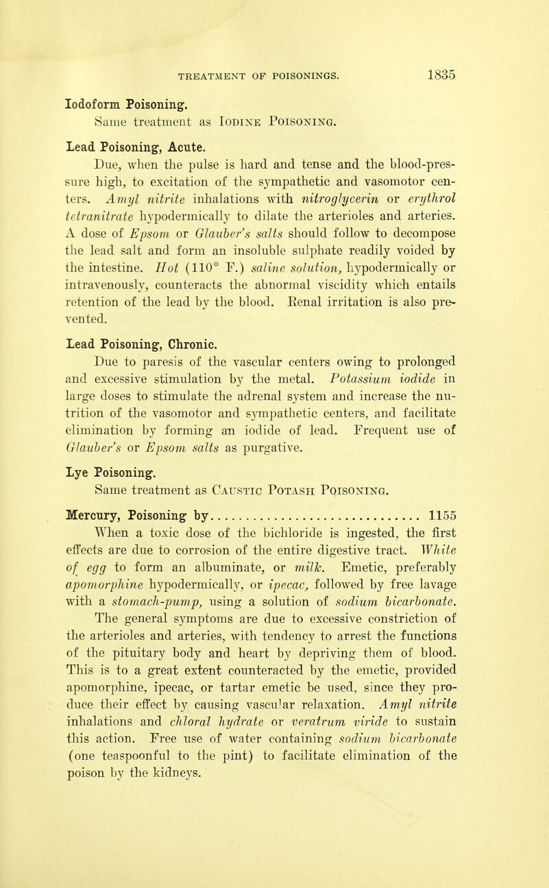 Iodoform Poisoning. tSame treatment as Iodine Poisoning. Lead Poisonings, Acute. Due, when the pulse is hard and tense and the blood-pres- sure high, to excitation of the sympathetic and vasomotor cen- ters. Amyl nitrite inhalations with nitroglycerin or erijthrol tetranitrate hypodermically to dilate the arterioles and arteries. A dose of Epsom or Glauber's salts should follow to decompose the lead salt and form an insoluble sulphate readily voided by the intestine. Hot (110° F.) saline solution, hypodermically or intravenously, counteracts the abnormal viscidity which entails retention of the lead by the blood. Eenal irritation is also pre- vented. Lead Poisoning^, Chronic. Due to paresis of the vascular centers owing to prolonged and excessive stimulation by the metal. Potassium iodide in large doses to stimulate the adrenal system and increase the nu- trition of the vasomotor and sympathetic centers, and facilitate elimination by forming an iodide of lead. Frequent use of Glauber's or Epsom salts as purgative. Lye Poisoning. Same treatment as Caustic Potash Poisoning. Mercury, Poisoning by 1155 When a toxic dose of the bichloride is ingested, the first effects are due to corrosion of the entire digestive tract. White of egg to form an albuminate, or milk. Emetic, preferably apomorphine hypodermically, or ipecac, followed by free lavage with a stomach-pump, using a solution of sodium bicarbonate. The general symptoms are due to excessive constriction of the arterioles and arteries, with tendency to arrest the functions of the pituitary body and heart by depriving them of blood. This is to a great extent counteracted by the emetic, provided apomorphine, ipecac, or tartar emetic be used, since they pro- duce their effect by causing vascular relaxation. Amyl nitrite inhalations and chloral hydrate or veratrum viride to sustain this action. Free use of water containing sodium bicarbonate (one teaspoonful to the pint) to facilitate elimination of the poison by the kidneys.