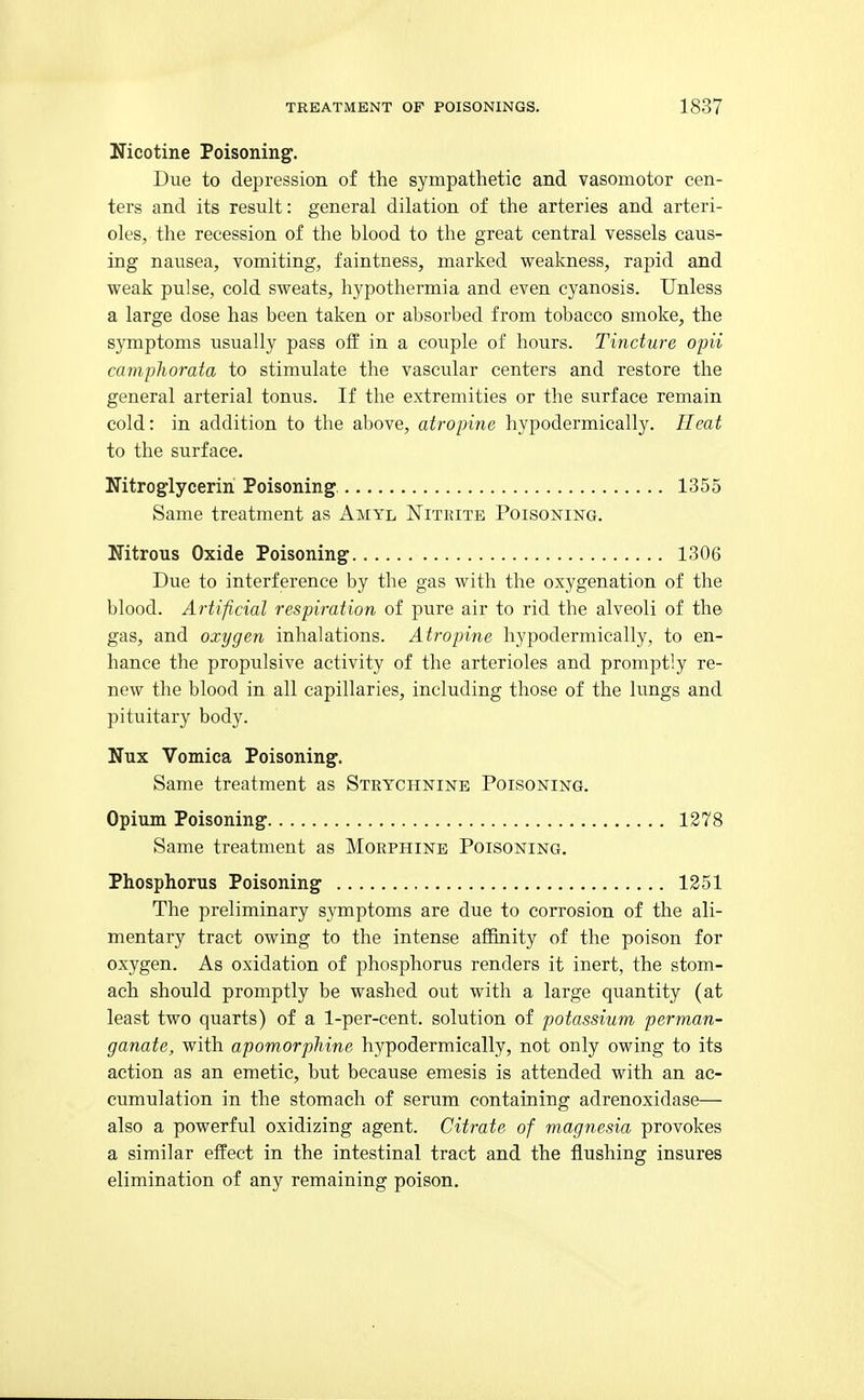 Nicotine Poisoning. Due to depression of the sympathetic and vasomotor cen- ters and its result: general dilation of the arteries and arteri- oles, the recession of the blood to the great central vessels caus- ing nausea, vomiting, faintness, marked weakness, rapid and weak pulse, cold sweats, hypothermia and even cyanosis. Unless a large dose has been taken or absorbed from tobacco smoke, the symptoms usually pass oif in a couple of hours. Tincture opii camphorata to stimulate the vascular centers and restore the general arterial tonus. If the extremities or the surface remain cold: in addition to the above, atropine hypodermically. Heat to the surface. Nitroglycerin Poisoning 1355 Same treatment as Amyl Nitrite Poisoning. Nitrous Oxide Poisoning 1306 Due to interference by the gas with the oxygenation of the blood. Artificial respiration of pure air to rid the alveoli of the gas, and oxygen inhalations. Atropine hypodermically, to en- hance the propulsive activity of the arterioles and promptly re- new the blood in all capillaries, including those of the lungs and pituitary body. Nux Vomica Poisoning. Same treatment as Strychnine Poisoning. Opium Poisoning 1278 Same treatment as Morphine Poisoning. Phosphorus Poisoning 1251 The preliminary symptoms are due to corrosion of the ali- mentary tract owing to the intense affinity of the poison for oxygen. As oxidation of phosphorus renders it inert, the stom- ach should promptly be washed out with a large quantity (at least two quarts) of a 1-per-cent. solution of potassium perman- ganate, with apomorphine hypodermically, not only owing to its action as an emetic, but because emesis is attended with an ac- cumulation in the stomach of serum containing adrenoxidase— also a powerful oxidizing agent. Citrate of magnesia provokes a similar effect in the intestinal tract and the flushing insures elimination of any remaining poison.