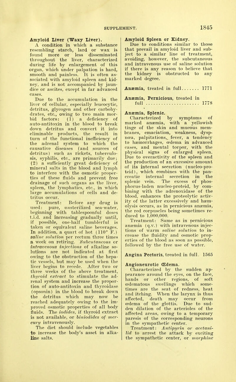 Amyloid liver (Waxy Liver). A condition in which a substance resembling starch, lard or wax is found more or less disseminated throughout the liver, characterized during life by enlargement of this organ, which under palpation is hard, smooth and painless. It is often as- sociated with amyloid spleen and kid- ney, and is not accompanied by jaun- dice or ascites, except in far advanced cases. Due to the accumulation in the liver of cellular, especially leucocytic, detritus, glycogen and other carbohy- drates, etc., owing to two main mor- bid factors: (1) a deficiency of auto-antitoxin in the blood to break down detritus and convert it into eliminable products, the result in turn of the functional inefficiency of the adrenal system to which the causative diseases (and sources of detritus) such as rickets, tuberculo- sis, sj'philis, etc., are primarily due; (2) a sufficiently great deficiency of mineral salts in the blood and lymph to interfere with the osmotic proper- ties of these fluids and prevent free drainage of such organs as the liver, spleen, the lymphatics, etc., in which large accumulations of cells and de- tritus occur. Treatment: Before any drug is used: pure, lojsterilized sea-water, beginning with tablespoonful doses t.i.d. and increasing gradually until, if possible, one-half tumblerful is taken or equivalent saline beverages. In addition, a quart of hot (110° F.) saline solution per rectum three times a week on retiring. Subcutaneous or intravenous injections of alkaline so- lutions are not indicated at first owing to the obstruction of the hepa- tic vessels, but may be used when the liver begins to recede. After two or three weeks of the above treatment, thyroid extract to stimulate the ad- renal system and increase the propor- tion of auto-antitoxin and thyroidase (opsonin) in the blood to break down the detritus which may now be reached adequately owing to the im- proved osmotic properties of all body fluids. The iodides, if thyroid extract is not available, or biniodides of mer- cury intravenously. The diet should include vegetables to increase the body's asset in alka- line salts. Amyloid Spleen or Kidney. Due to conditions similar to those that prevail in amyloid liver and sub- ject to a similar line of treatment, avoiding, however, the subcutaneous and intravenous use of saline solution if there is any reason to believe that the kidney is obstructed to any marked degree. Anaemia, treated in full 1771 Anaemia, Pernicious, treated in full 1778 Anaemia, Splenic. Characterized by symptoms of marked anaemia, with a yellowish tinge of the skin and mucous mem- bianes, emaciation, weakness, dysp- noea, palpitations,, fever, a tendency to haemorrhages, oedema in advanced cases, and mental torpor, with the physical signs of enlarged spleen. Due to overactivity of the spleen and the production of an excessive amount of its internal secretion (nucleo-pro- teid), which combines with the pan- creatic internal secretion in the splenic vein. The excess of phos- phorus-laden nucleo-proteid, by com- bining with the adrenoxidase of the blood, enhances the proteolytic activ- ity of the latter excessively and haem- olysis occurs, as in pernicious anaemia, the red corpuscles being sometimes re- duced to 1,000,000. Treatment: Same as in pernicious anfemia (q.v.) with intravenous injec- tions of warm saline solution to in- crease the fluidity and osmotic prop- erties of the blood as soon as possible, followed by the free use of water. Angina Pectoris, treated in full. 1565 Angioneurotic (Edema. Cliaracterized by the sudden ap- pearance around the eyes, on the face, hands or other regions, of soft oedematous swellings which some- times are the seat of redness, heat and itching. When the larynx is thus aff'ected, death may occur from oedema of the glottis. Due to sud- den dilation of the arterioles of the affected areas, owing to a temporary paresis of the corresponding neurons in the sympathetic center. Treatment: Antipyrin or acetani- lid to arrest the attack by exciting the sympathetic center, or morphine