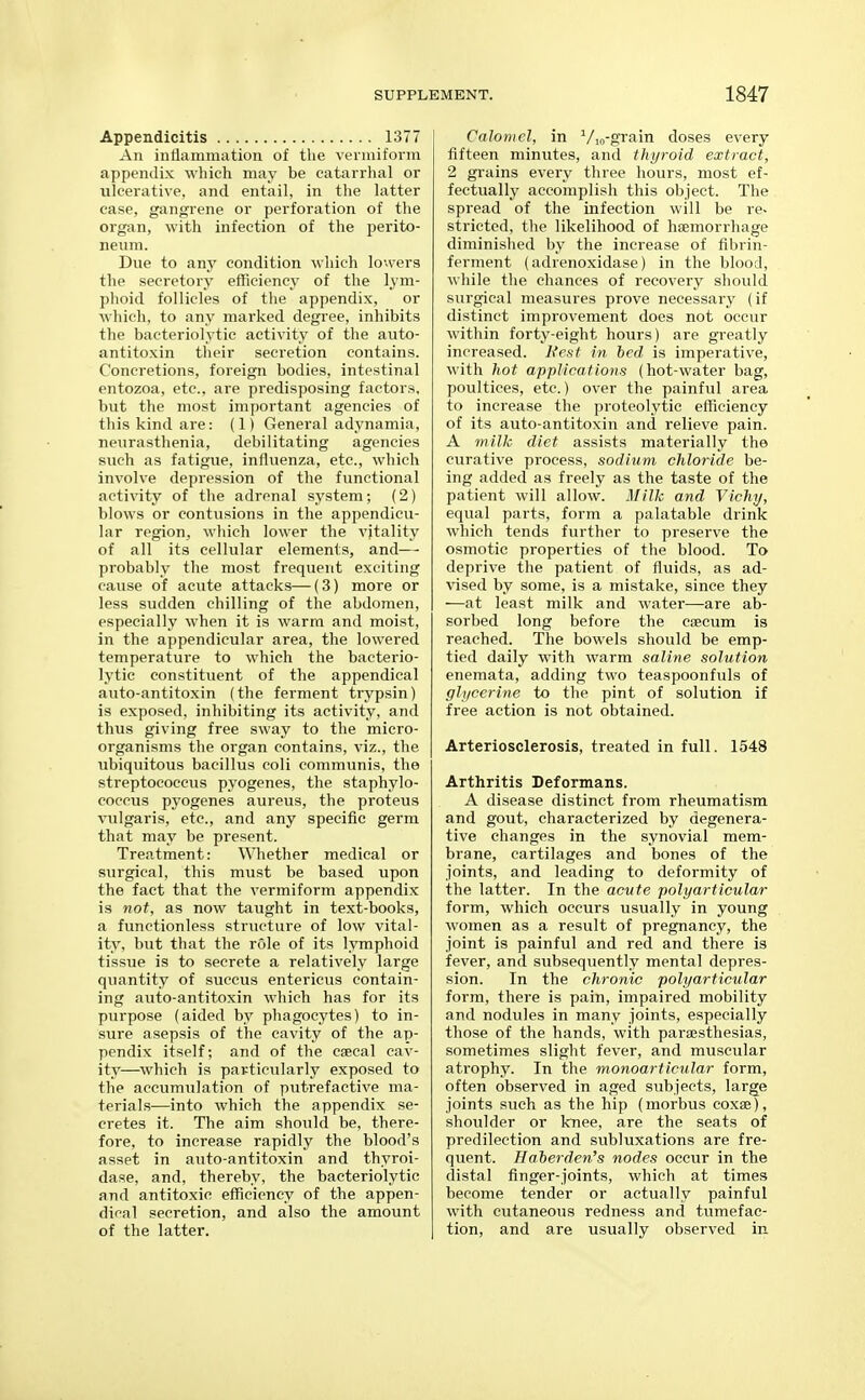 Appendicitis 1377 An intlammation of the veiniiform appendix which may be catarrhal or ulcerative, and entail, in tlie latter ease, gangrene or perforation of the organ, with infection of the perito- neum. Dvie to any condition which lowers the secretory efficiency of the lym- phoid follicles of the appendix, or which, to any marked degree, inhibits the bacteriolytic activity of the auto- antitoxin their secretion contains. Concretions, foreign bodies, intestinal entozoa, etc., are predisposing factors, but the most important agencies of this kind are: (1) General adynamia, neurasthenia, debilitating agencies such as fatigue, influenza, etc., which involve depression of the functional activity of the adrenal system; (2) blows or contusions in the appendicu- lar region, which lower the vitality of all its cellular elements, and— probably the most frequent exciting cause of acute attacks—(3) more or less sudden chilling of the abdomen, especially when it is warm and moist, in the appendicular area, the lowered temperature to which the bacterio- lytic constituent of the appendical auto-antitoxin (the ferment trypsin) is exposed, inhibiting its activity, and thus giving free sway to the micro- organisms the organ contains, viz., the ubiquitous bacillus coli communis, the streptococcus pyogenes, the staphylo- coccus pyogenes aureus, the proteus vulgaris, etc., and any specific germ that may be present. Treatment: Whether medical or siirgical, this must be based upon the fact that the vermiform appendix is not, as now taiight in text-books, a functionless structure of low vital- ity, but that the role of its lymphoid tissue is to secrete a relatively large quantity of suecus entericus contain- ing auto-antitoxin which has for its purpose (aided by phagocytes) to in- sure asepsis of the cavity of the ap- pendix itself; and of the caecal cav- ity—which is particularly exposed to the accumulation of putrefactive ma- terials—into which the appendix se- cretes it. The aim should be, there- fore, to increase rapidly the blood's asset in auto-antitoxin and thyroi- dase, and, thereby, the bacteriolytic and antitoxic efficiency of the appen- dical secretion, and also the amount of the latter. Calomel, in Vin-gTain doses every fifteen minutes, and thyroid extract, 2 grains every three hours, most ef- fectually accomplish this object. The spread of the infection will be re- stricted, the likelihood of haemorrhage diminished by the increase of fibrin- ferment (adrenoxidase) in the blood, while the chances of recovery should surgical measures prove necessary (if distinct improvement does not occur within forty-eight hours) are greatly increased. Ncsf in bed is imperative, with hot applications (hot-water bag, poultices, etc.) over the painful area to increase the proteolytic efficiency of its auto-antitoxin and relieve pain. A milk diet assists materially the curative process, sodium chloride be- ing added as freely as the taste of the patient will allow. j\[ilk and Vichy, equal parts, form a palatable drink which tends further to preserve the osmotic properties of the blood. To deprive the patient of fluids, as ad- vised by some, is a mistake, since they —at least milk and water—are ab- sorbed long before the caecum is reached. The bowels should be emp- tied daily with warm saline solution enemata, adding two teaspoonfuls of glycerine to the pint of solution if free action is not obtained. Arteriosclerosis, treated in full. 1548 Arthritis Deformans. A disease distinct from rheumatism and gout, characterized by degenera- tive changes in the synovial mem- brane, cartilages and bones of the joints, and leading to deformity of the latter. In the acute polyarticular form, which occurs usually in young women as a result of pregnancy, the joint is painful and red and there is fever, and subsequently mental depres- sion. In the chronic polyarticular form, there is pain, impaired mobility and nodules in many joints, especially those of the hands, with paraesthesias, sometimes slight fever, and muscular atrophy. In the monoarticular form, often observed in aged subjects, large joints such as the hip (morbus coxae), shoulder or knee, are the seats of predilection and subluxations are fre- quent. Haherden's nodes occur in the distal finger-joints, which at times become tender or actually painful with cutaneous redness and tumefac- tion, and are usually observed in