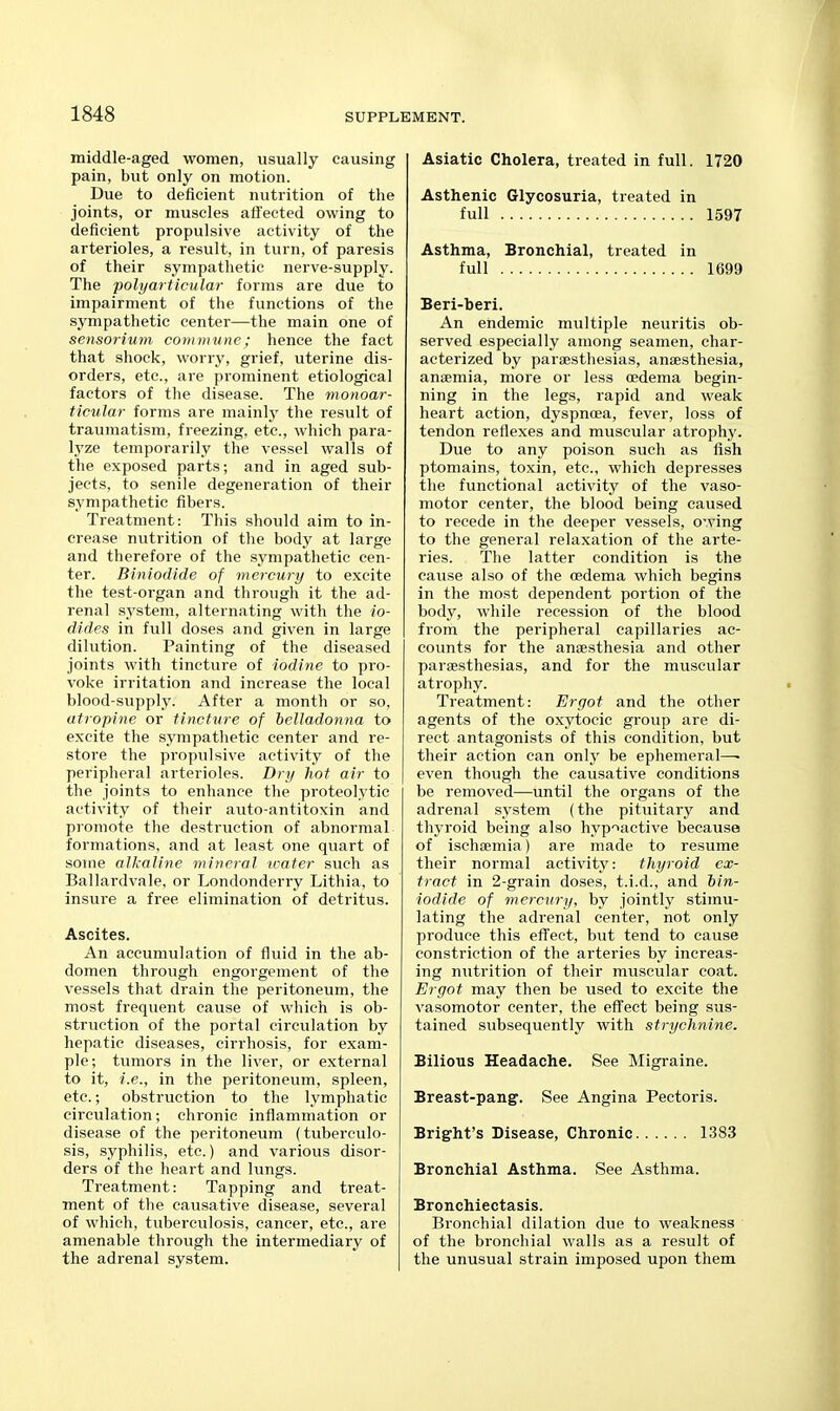 middle-aged women, usually causing pain, but only on motion. Due to deficient nutrition of the joints, or muscles affected owing to deficient propulsive activity of the arterioles, a result, in turn, of paresis of their sympathetic nerve-supply. The polyarticular form.s are due to impairment of the functions of the sympathetic center—the main one of sensorium commune; hence the fact that shock, worry, grief, uterine dis- orders, etc., are prominent etiological factors of the disease. The monoar- ticular forms are mainly the result of traumatism, freezing, etc., which para- lyze temporarily the vessel walls of the exposed parts; and in aged sub- jects, to senile degeneration of their sympathetic fibers. Treatment: This should aim to in- crease nutrition of the body at large and therefore of the sympathetic cen- ter. Biniodide of mercury to excite the test-organ and through it the ad- renal system, alternating with the io- dides in full doses and given in large dilution. Painting of the diseased joints with tincture of iodine to pro- voke irritation and increase the local blood-supply. After a month or so, atropine or tincture of belladonna to excite the sympathetic center and re- store the propulsive activity of the peripheral arterioles. Dry hot air to the joints to enhance the proteolytic activity of their auto-antitoxin and promote the destruction of abnormal formations, and at least one quart of some alkaline mineral water such as Ballardvale, or Londonderry Lithia, to insure a free elimination of detritus. Ascites. An accumulation of fluid in the ab- domen through engorgement of the vessels that drain the peritoneum, the most frequent cause of which is ob- struction of the portal circulation by hepatic diseases, cirrhosis, for exam- ple; tumors in the liver, or external to it, i.e., in the peritoneum, spleen, etc.; obstruction to the lymphatic circulation; chronic inflammation or disease of the peritoneum (tuberculo- sis, syphilis, etc.) and various disor- ders of the heart and lungs. Treatment: Tapping and treat- ment of the causative disease, several of which, tuberculosis, cancer, etc., are amenable through the intermediary of the adrenal system. Asiatic Cholera, treated in full. 1720 Asthenic Glycosuria, treated in full 1597 Asthma, Bronchial, treated in full 1699 Beri-beri. An endemic multiple neuritis ob- served especially among seamen, char- acterized by paraestliesias, anaesthesia, anaemia, more or less oedema begin- ning in the legs, rapid and weak heart action, dyspnoea, fever, loss of tendon reflexes and muscular atrophy. Due to any poison such as fish ptomains, toxin, etc., which depresses the functional activity of the vaso- motor center, the blood being caused to recede in the deeper vessels, owing to the general relaxation of the arte- ries. Tlie latter condition is the cause also of the oedema which begins in the most dependent portion of the body, while recession of the blood from the peripheral capillaries ac- counts for the anaesthesia and other paraesthesias, and for the muscular atrophy. Treatment: Ergot and the other agents of the oxytocic group are di- rect antagonists of this condition, but their action can only be ephemeral—• even though the causative conditions be removed—until the organs of the adrenal system (the pituitary and thyroid being also hyp-iactive because of ischaemia) are made to resume their normal activity: thyroid ex- tract in 2-grain doses, t.i.d., and tin- iodide of mercury, by jointly stimu- lating the adrenal center, not only produce this effect, but tend to cause constriction of the arteries by increas- ing nutrition of their muscular coat. Ergot may then be used to excite the vasomotor center, the effect being sus- tained subsequently with strychnine. Bilious Headache. See Migraine. Breast-pang. See Angina Pectoris. Bright's Disease, Chronic 1383 Bronchial Asthma. See Asthma. Bronchiectasis. Bronchial dilation due to weakness of the bronchial walls as a result of the unusual strain imposed upon them