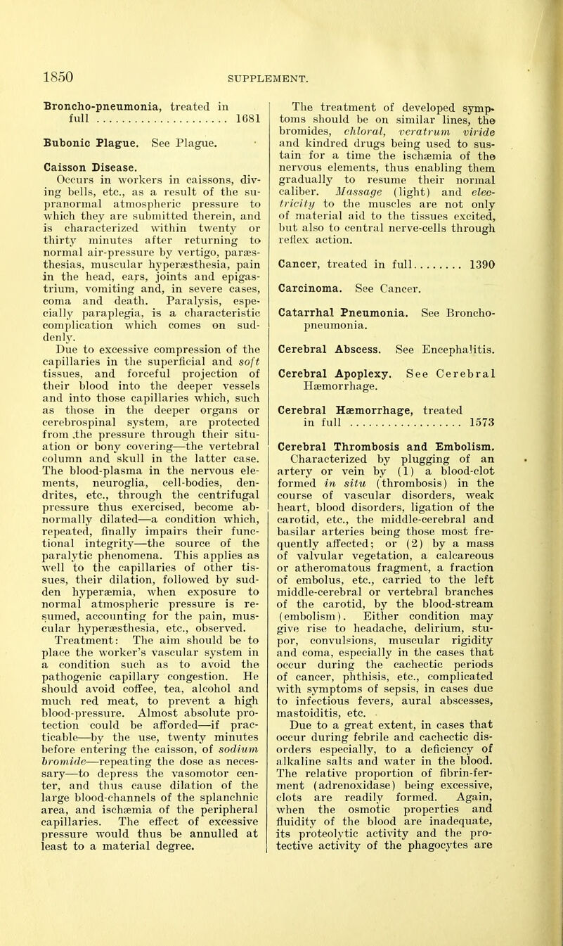 Broncho-pneumonia, treated in full 1681 Bubonic Plague. See Plague. Caisson Disease. Occurs in workers in caissons, div- ing bells, etc., as a result of the su- pranormal atmospheric pressure to which they are submitted therein, and is characterized within twenty or thirty minutes after returning to normal air-pressure by vertigo, paroes- thesias, muscular hypersesthesia, pain in the head, ears, joints and epigas- trium, vomiting and, in severe cases, coma and death. Paralysis, espe- cially paraplegia, is a characteristic complication which comes on sud- denly. Due to excessive compression of the capillaries in the superficial and soft tissvies, and forceful projection of their blood into the deeper vessels and into those capillaries which, such as those in the deeper organs or cerebrospinal system, are protected from .the pressure through their situ- ation or bony covering—the vertebral column and skull in the latter case. The blood-plasma in the nervous ele- ments, neuroglia, cell-bodies, den- drites, etc., through the centrifugal pressure thus exercised, become ab- normally dilated—a condition which, repeated, finally impairs their func- tional integrity—the source of the paralytic phenomena. This applies as well to the capillaries of other tis- sues, their dilation, followed by sud- den hypersemia, when exposure to normal atmospheric pressure is re- sumed, accounting for the pain, mus- cular hyperiEsthesia, etc., observed. Treatment: The aim should be to place the worker's vascular system in a condition such as to avoid the pathogenic capillary congestion. He should avoid coffee, tea, alcohol and much red meat, to prevent a high blood-pressure. Almost absolute pro- tection could be afforded—-if prac- ticable—by the use, twenty minutes before entering the caisson, of sodium hromide—repeating the dose as neces- sary—to depress the vasomotor cen- ter, and thus cause dilation of the large blood-channels of the splanchnic area, and ischtemia of the peripheral capillaries. The effect of excessive pressure would thus be annulled at least to a material degree. The treatment of developed symp» toms should be on similar lines, the bromides, chloral, veratrum viride and kindred drugs being used to sus- tain for a time the ischsemia of the nervous elements, thus enabling them gradually to resume their normal caliber. Massage (light) and elec- tricity to the muscles are not only of material aid to the tissues excited, but also to central nerve-cells through reflex action. Cancer, treated in full 1390 Carcinoma. See Cancer. Catarrhal Pneumonia. See Bioncho- pneumonia. Cerebral Abscess. See Encephalitis. Cerebral Apoplexy. See Cerebral Haemorrhage. Cerebral Haemorrhage, treated in full 1573 Cerebral Thrombosis and Embolism. Characterized by plugging of an artery or vein by (1) a blood-clot formed in situ (thrombosis) in the course of vascular disorders, weak heart, blood disorders, ligation of the carotid, etc., the middle-cerebral and basilar arteries being those most fre- quently affected; or (2) by a mass of valvular vegetation, a calcareous or atheromatous fragment, a fraction of embolus, etc., carried to the left middle-cerebral or vertebral branches of the carotid, by the blood-stream (embolism). Either condition may give rise to headache, delirium, stu- por, convulsions, muscular rigidity and coma, especially in the cases that occur during the cachectic periods of cancer, phthisis, etc., complicated with symptoms of sepsis, in cases due to infectious fevers, aural abscesses, mastoiditis, etc. Due to a great extent, in cases that occur during febrile and cachectic dis- orders especially, to a deficiency of alkaline salts and water in the blood. The relative proportion of fibrin-fer- ment (adrenoxidase) being excessive, clots are readily formed. Again, when the osmotic properties and fluidity of the blood are inadequate, its proteolytic activity and the pro- tective activity of the phagocytes are